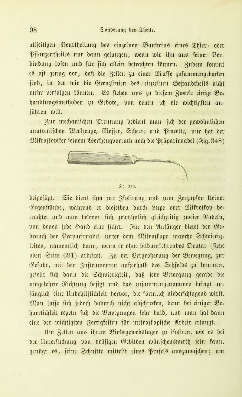 aüfetttgen Veurttjeitung beg ein^etnen SöaufteiuS eines £f)ier* ober ^Pftan^ent^etteö nur bann gelangen, menn mir ißn aus feiner Ver= binbttng töfen itnb für fid) attein betrauten fönnen. $ubem fommt es oft genug oor, baß bie 3e^ett P eiuer SSJlaffe pfantmengebacfen finb, in ber mir bie ©ren^inieu beS einzelnen -VeftanbttjeitS nicf)t rnetjr oerfolgen fönnen. (5S fielen uns p btefern 3tt>ecfe einige Ve= tjanbtungSmettjoben p Gebote, oon benen id) bie midjtigften am führen miß. 3ur mecf)anifd)eu Trennung bebicnt man fid) ber gemötptidjen anatomifdjen Set%uge, Keffer, Scßeere unb ^ßincette, nur ßat ber OTfroffopifer feinem Serf^eugoorratt) nod) bie ^räiparintabef (gig.348) beigefügt. Sie bient ißm pr 3fofirung unb jum 3etOTfen deiner ©egenftänbe, mäfyrenb er biefefben burd) Supe ober SDttfroffop be^ trachtet unb man bcbieitt fic^ gemötptid) gteid)$eitig ^oeier fabeln, oon benen jebe £anb eine fiißrt. gttr beit Anfänger bietet ber ®e= brand) ber ^ßrctparirnabet unter bem SDUfroffope manche Sdjmierig* feiten, namenttidj bann, menn er of)ne bitbumfefjrenbeS Scutar (fietje oben Seite 691) arbeitet. 3U ber Vergrößerung ber Vemegung, pr ®cfaf)r, mit beit änftrumenteu außerhalb beS SeßfetbS p fommen, gefeilt fid) bann bie Sdjmierigfeit, baß jebe Vemegung gerabe bie nmgefeßrte SRicßtung befi^t unb baS pfammengenommen bringt an- fänglid) eine Unbeßifffidjfeit ßeroor, bie förmtidj nieberfdjlagenb mirft. sIRan taffe fid) jebod) baburd) nid)t abfd)reden, benn bei einiger Ve^ ßarrtießfeit regetu fid) bie Vemeguugen feljr batb, unb man tjat bann eine ber mießtigften gertigfeiten für mifroff opifeße Arbeit ertangt. Um £tlkn aus ißrem VinbegemebStager p ifotiren, mie es bei ber Uuterfudjung oon brüfigeit ®ebitben münfdjensmertlj fein famt, genügt es, feine Sdpitte mittetft eines VinfetS auSpmafdjen; um