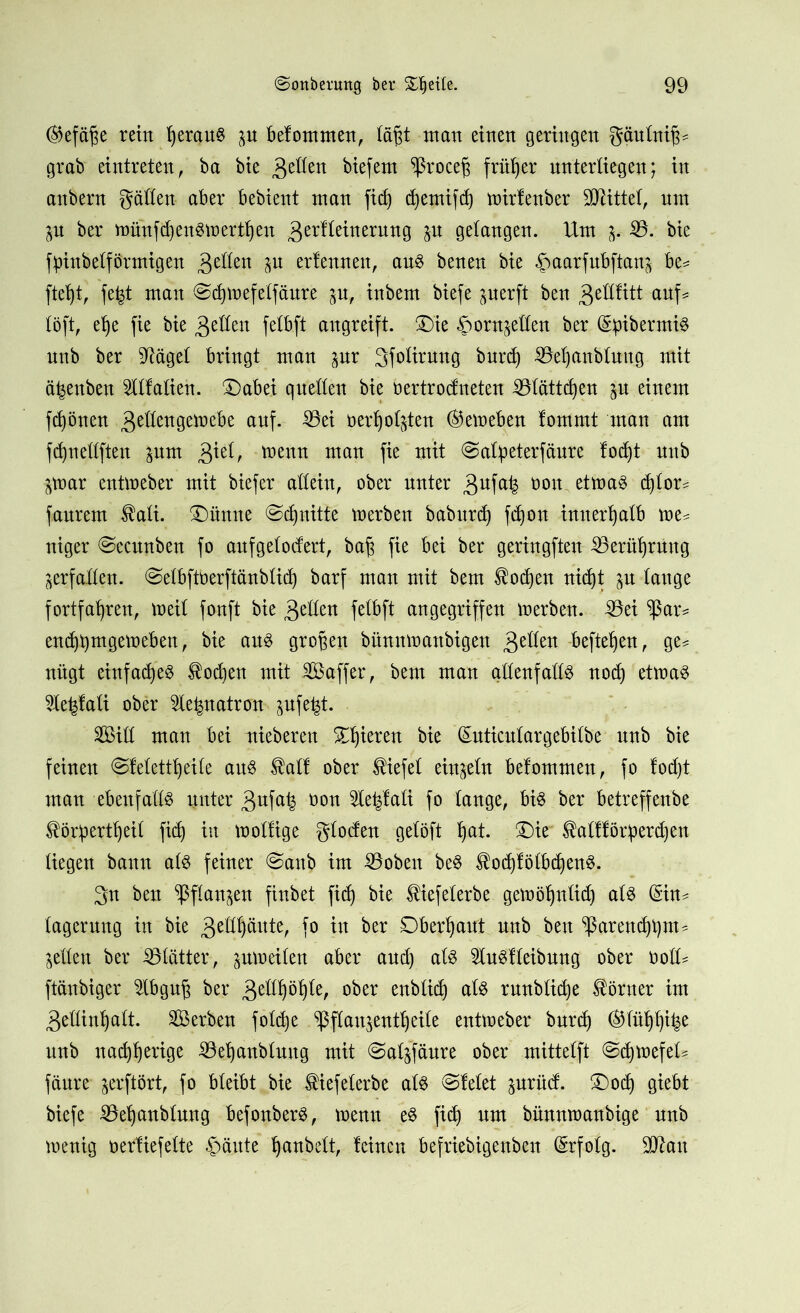 ®efäf$e rein fyerauS p belommen, td§t man einen geringen gäulnif^ grab eintreten, ba bie £dkn biefem ^roce^ früher unterliegen; in anbern gällen aber bebient man ficf) djemifdj mirlenber Mittel, um p ber münfiijenSmertljen gerfleinernng p gelangen. Um p 35. bie fpinbelförmtgen 3'eßen P erlernten, aus benen bie ^aarfubftanj be= ftefyt, fefct man Sdjmefelfäure p, inbem biefe perft ben 3cßfttt auf# löft, efye fie bie $tUm felbft angreift. T)k ^ornjeßen ber (S^ibermiö nnb ber 5tägel bringt man pr 3folirung bnrd) 33et)anbluug mit cpenben OTalien. ®abei quellen bie bertrodneten 33lättd)en p einem frönen 3e^ett0etr,ebe auf. 35ei nerljotpn <&emeben lommt man am fdpellften pm 3*U, tnenn man fie mit Salpeterfäure lodjt nnb par entmeber mit biefer allein, ober unter 3ufa^ oon etmaS d)lor= faurem $ali. Zürnte Sdpitfe merben baburdj fdjon innerhalb me^ niger Secunben fo auf gelodert, bafj fie bei ber geringften Berührung verfallen, Selbftoerftänblid) barf man mit bem $od)en nidjt p lange fortfaljren, meil fonft bie 3Ulen felbft angegriffen merben. Sei ^ßar* endj^mgemeben, bie aus großen bünnmanbigen 3Ulen hefteten, ge= nügt einfaches todjen mit Saffer, bem man allenfalls nod) etmaS le^lali ober lepatrtm pfe^t. Sill man bei niebereu SDjieren bie (Euticnlargebilbe nnb bie feinen Slelettfyeile aus $all ober Wiefel einzeln belommen, fo lod)t man ebenfalls unter 3ufa^ oon 2U|lati fo lange, bis ber betreffenbe ^Öpert^eil fid) in mollige gloden gelöft l)at. £)it ^alfföriperdjen liegen bann als feiner Sanb im Soben beS $od)lölbd)enS. 3tt ben ^flan^en finbet fid) bie ^iefelerbe gemöljnlid) als (Sin^ lagerung in bie 3UH)äute, fo in ber Oberhaut nnb ben ^ßarendpm^ gelten ber Slätter, pmeilen aber and) als 3luSlleibung ober oolU ftänbiger £lbgu£ ber 3etlf)öb)le, ober enbtid) als rnnblid)e Körner im 3eHinfyalt. Serben fold)e ^flaujentt)eile entmeber bnrd) ®litf)f)i£e nnb nadjljerige SBetjanblung mit Salsfäure ober mittelft SdpefeU fäure jerftört, fo bleibt bie ®iefelerbe als Sielet prüd. £)odj giebt biefe 33el)anblung befonberS, menn es fid) um bünnmanbige nnb mentg oertiefelte §änte Ij anbett, leinen befriebigenben Erfolg. 9ftau