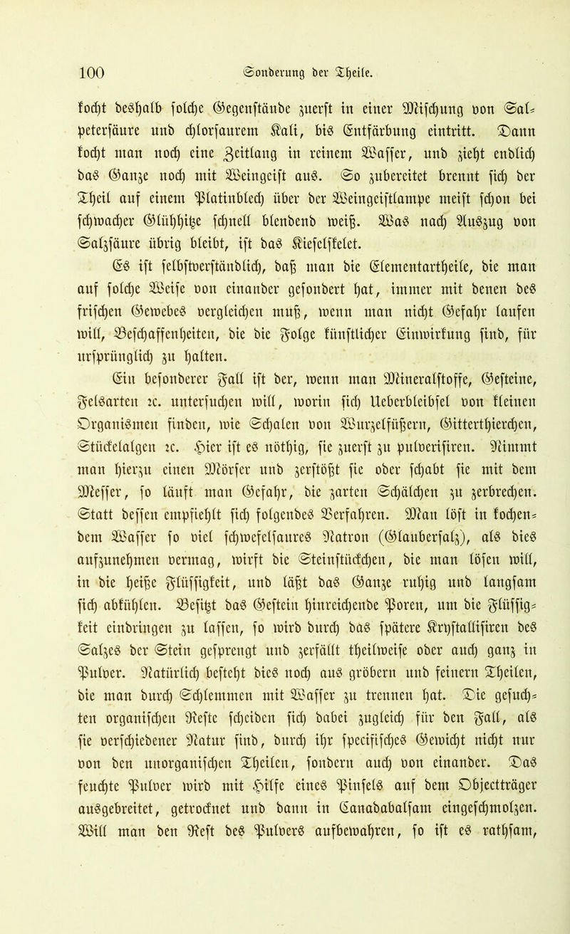 fodjt beSfyalb fotd)e ®egenftänbe guerft in einer 9Jlifd)ung non ©aK peterfäure unb d)lorfaurem $ali, bis (Entfärbung eintritt. £)ann fodjt ntan nod) eine gettlang [n r einem SBaffer, unb $ief)t enblid) baS ®anje nod) mit Seingeift aus. ©o pbereitet brennt fid) ber £f)eil auf einem ^latinbled) über ber Seingeiftlampe rneift fdjon bei fdjmadjer ®lül)lji£e fdjnetl blenbenb mei§. SaS nad) SluSsug non ©aljfäure übrig bleibt, ift baS $iefclffelet. (ES ift felbftnerftänblidj, baj3 man bie (Elementartfjeile, bie man auf foldje SGöeife non einanber gefonbert l)at, immer mit benen beS frifdjen (SJemebeS nergleidjen mu§, menn man nidjt ®efaljr laufen mill, SSefdjaffenljeiten, bie bie golge fitnftlidjer (Einmirfung finb, für urfprünglidj $u galten. (Siit befonberer gall ift ber, menn man -iMneralftoffe, ®efteine, gegarten :c. unterfud)en mill, morin fid) Ueberbleibfel non Keinen Organismen finben, mie ©d)alen non Sur^elfü^ern, (SHttertljierdjen, ©tüdelalgen :c. «pier ift es nötfyig, fie juerft ^u puloerifiren. stimmt man Ijiequ einen Dörfer unb ^ftößt Pe ober fdjabt Pß wü Sfteffer, fo läuft man ®efal)r, bie garten ©d)äld)en ju ^erbredjen. ©tatt beffen empfiehlt fid) folgenbeS 33erfaljren. 9D?an löft in fodjen* bem Saffer fo nie! fdjmefelfaureS Patron (©lauberfalj), als bieS aufjnne^men nermag, mirft bie ©teinftücfdjen, bie man löfen mill, in bie Ijeifm glüffigleit, unb läßt baS (Stonje ruljig unb langfam fid) abfüljlen. 23efi^t baS @efteitt Ijinreidjenbe ^ßoren, um bie glüffig* feit einbringen ju taffen, fo mirb bnrd) baS fpätere $rt)ftallifiren beS ©af^eS ber ©tein gefprengt unb verfällt tljeilmeife ober aud) gan$ in Aulner. 'D^atiirlirf) befielt bieS nod) aus gröbern unb feinem Steilen, bie man bnrd) ©djlemmen mit Saffer trennen t)at. £)ie gefud)* ten organifdjett ^efte fd)ciben fid) babei jugleicp für ben gall, als fie nerfdjiebener sJtatnr finb, bnrd) if)r fpecififdjeS ®emid)t nidjt nur non ben unorganifdjen Steilen, fonbern and) non einanber. £)aS feuchte Aulner mirb mit pilfe eines ^ßinfelS auf bem ©bjectträger auSgebreitet, getrodnet unb bann in (Eanababalfam eingefdjmol^en. Sill man ben 9?eft beS ^ulnerS aufbemafjren, fo ift es ratfjfam,