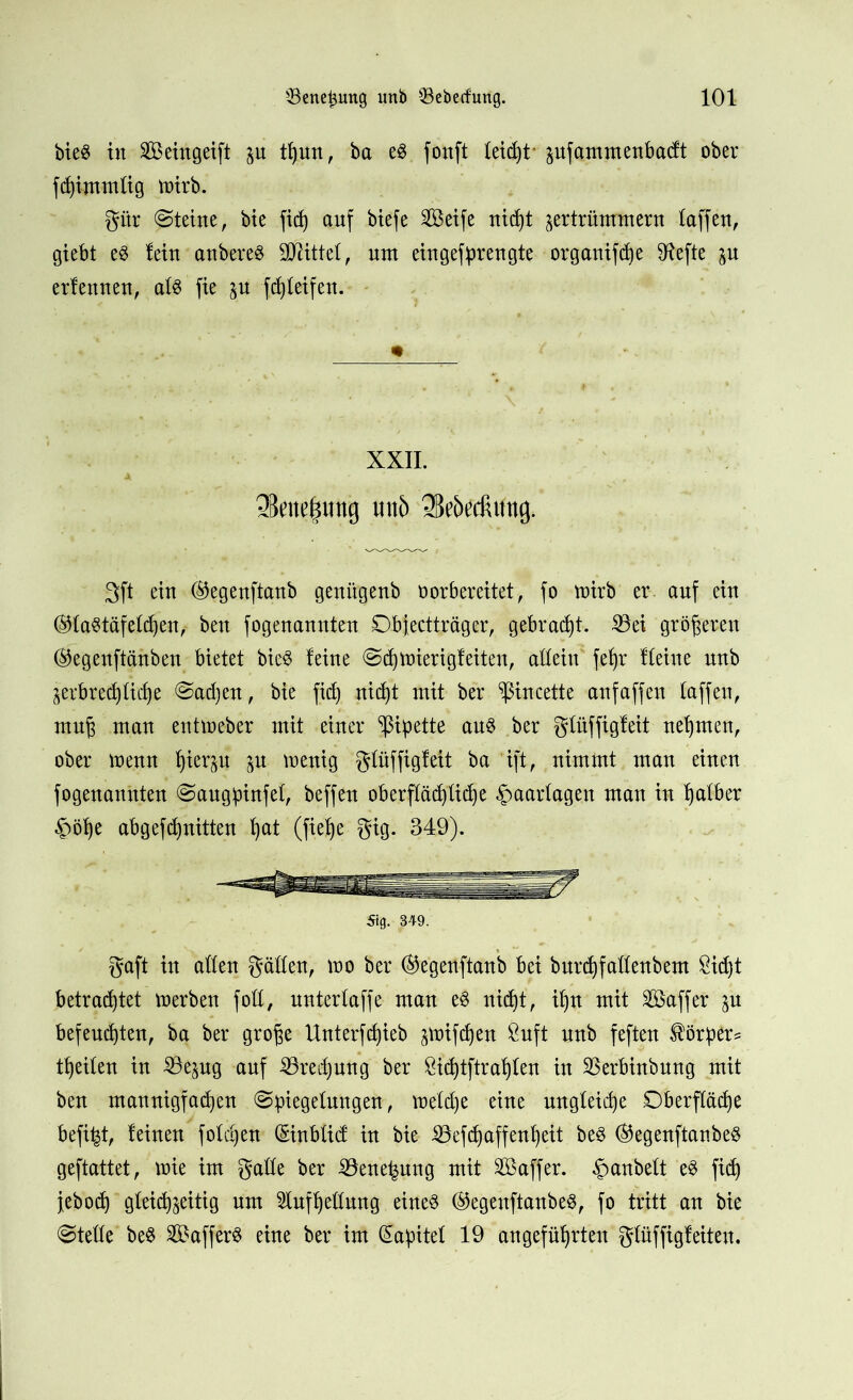 bie$ in Sßeingeift in tfjun, ba e$ fonft Ietd)t jufammenbacft ober fcfjimmtig wirb. gitr Steine, bie fid) auf btefc 2Beife nicht ^ertrünrmern taffen, giebt e8 lein anbereS Sttittel, um ein gef pr engte organifdje Sftefte in erfennen, al$ fie in fd)leifen. m ( XXII. •Bcm^iing miö «Mecfiung. 3ft ein ©egenftanb genügenb vorbereitet, fo wirb er auf ein ®la$täfeld)en, ben fogenannten Dbfectträger, gebraut. 23ei größeren ®egenftänben bietet bie3 leine Scfjtnierigleiteu, allein fefyr Heine unb jerbret^licfje Sadjen, bie fid) nicht mit ber ^incette anfaffen taffen, rauj man entweber mit einer Pipette au$ ber glüffigleit nehmen, ober menn |ierp $u wenig glüffigleit ba ift, nimmt man einen fogenannten Saugpinfel, beffen oberflächliche -fwarlagen man in halber §öl)e abgefdjnitten fyat (fief)e gig. 349). 5tg. 349. gaft in allen gällen, wo ber @egenftanb bei burchfallenbem Sidjt betrachtet werben foll, nnterlaffe man e$ nicht, if)n mit SBaffer in befeuchten, ba ber gro^e Unterfd)ieb jwifd)en 9uft unb feften Körpers theilen in 23esug auf Söredjung ber &id)tftrahlen in Sßerbinbung mit ben mannigfachen (Spiegelungen, weldje eine ungleidje Oberfläche befifet, leinen foldjen (Einblid; in bie 23efd) affen!) eit be$ ®egenftanbe§ geftattet, wie im gaüe ber iöenehung mit Sßaffer. Rauheit e$ fid) jeboch gleichzeitig um Aufhellung eine$ ®egeuftanbe8, fo tritt an bie (Stelle be$ 29affer$ eine ber im (Kapitel 19 angeführten glüffigleiten.