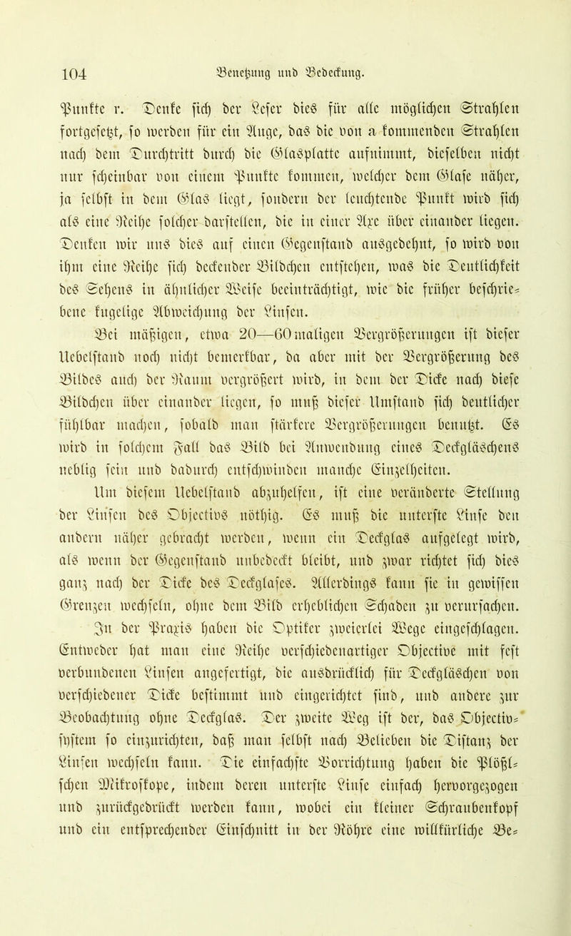 fünfte r. £)ettfe fid) ber Scfer bieS für alle möglichen Strahlen fortgefefct, fo werben für eilt Auge, ba3 bie non a fommenben ©tragen nad) bem £)urd)tritt burd) btc (Glasplatte aufnimmt, btefelbeit nicht nur fd)einbar non einem fünfte fommeit, welcher bem (Glafe näher, ja felbft in bem (Glas liegt, fonbern ber leud)tenbe ^unft wirb fid) als eine 9teil)e foldjer barftellen, bie in einer Ape über einanber liegen. Genien wir itttS bieS auf einen (S'egenftanb auSgebeljnt, fo wirb ooit if)nt eine Üteilje fid) bcdeubcr Vilbd)ctt entfielen, was bie Deutlidjfeit bcS (Sel)ettS in ähnlicher Seife beeinträchtigt, wie bie früher befchrie= bene fugetige Abweichung ber Sinfett. 33ei mäßigen, etwa 20—60maligen Vergrößerungen ift biefer Uebelftanb noch uidjt bem erlbar, ba aber mit ber Vergrößerung beS VilbeS and) ber Ücaunt vergrößert wirb, itt bem bcr £)ide nad) biefe Vilbcßen über einanber liegen, fo muß biefer Umftanb fid) beutlidjer fühlbar machen, fobalb man ftärfere Vergrößerungen benutzt. (Ss wirb in folgern gall baS Vilb bei Aumcitbmtg eiltet £)edgläSd)enS neblig fein unb baburd) cntfd)Winbcn manche (Sinjell)eiten. Um biefem Uebelftanb abjuhelfett, ift eine öeränberte (Stellung ber Stufen beS Dbjectios nötl)ig. (SS muß bie uitterfte Stufe beit attbent näher gebracht werben, wenn eitt £)ecfglaS aufgelegt wirb, als wenn bcr (Gegettftanb uubcbeclt bleibt, unb par richtet fid) bieS ganj nad) ber ®itfe bcS £)edglafeS. Allerdings lattit fie in gewiffen ©rennen wcdjfeltt, ohne beut Vilb crheblid)cu «Sdjabett p oerurfachett. 3n ber ^raj:iS ha^en bie ^ptifer zweierlei Sege eingefchlagen. (Sntweber hat nt au eine Oxeihe oerf(hieben artiger Dbjectioe mit feft oerbuubenen Sinfen angefertigt, bie auSbrücflidj für DedgläSchen oon oerfd)iebetter 3)ide beftimmt ttub eingerichtet finb, uitb anbere $ur ^Beobachtung ohne (DedglaS. £>er zweite Seg ift ber, baS Sjbjectiü* füftern fo einpridjten, baß mau felbft nach Velicben bie £iftan$ ber Sinfen wed)feltt fatttt. £ie einfachfte Vorrichtung haben bie <J3lößU fchen SDÜfroffope, ittbent bereit unterfte Sittfe einfach he^orgepgeu unb pritefgebrüeft werben laitn, wobei ein Heiner (Sdjraubenfopf unb ein entfpred)enber (Sinfdjnitt iit ber 9töf)re eine widfürlid)e Ve*