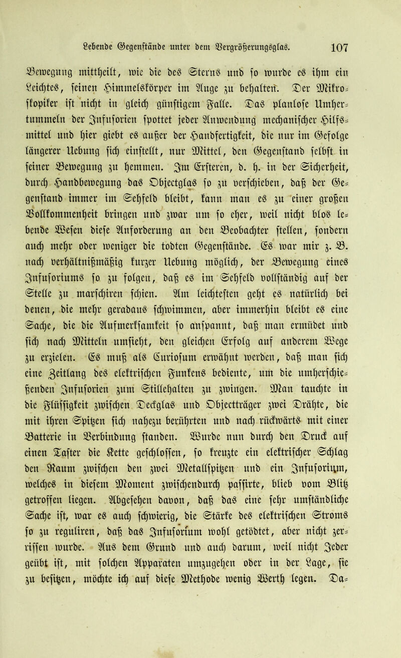 Bewegung mittßeitt, wie bte beS @tern$ unb fo würbe e$ ißm ein 5eicßteS, feinen fummetsförper im 5tuge p bemaltet!. £5er SO^ifro^ ffoptfer ift nicßt in gleich günftigem gatte. £)aS ptantofe Untßer^ tummetn ber 3nfnforien fpottet jeber 2tnwenbung mecßanifcßer <£)itfS* mittet unb t)ier giebt e$ außer ber «gmubfertigfeit, bie nur im befolge täugerer Uebuug fid) einftettt, uur bittet, beu ®egenftanb fetbft in feiner Bewegung p ßemtnen. 3m öfteren, b. ß. in ber (Sicßerßeit, burcß «Jwnbbewegmtg baS DbjectgtaS fo p oerfcßiebett, baß ber ®e* genftanb immer im ©eßfefb bleibt f tanu man es p einer großen 53ottfommenßeit bringen unb par um fo eßer, weit nicßt btoS te= beube Sefeu biefe 2Inforberung an beu 53eobacßter ftetfen, fonberu aucf) rneßr ober weniger bie tobten ($egenftänbe. war mir j. 53. uad) oerßättnißmäßig turjer Uebung möglich f ber Bewegung eines SnfuforiumS fo p folgert r baß es im @eßfetb oottftänbig auf ber ©tette p marfcßtren fdjien. 5tm leid)tefteu geßt es natürücß bei benen, bie rneßr gerabauS fdpimmen, aber immerhin bleibt es eine ©ad)e, bie bie 5lufmerff amfeit fo anfpannt, baß man ermübet unb fid) nad) Mitteln umfießt, beit gleichen (Erfolg auf anberem 5Bege p erzielen. (£s muß ats (Suriofum erwähnt werben, baß man fid) eine 3e^taug beS eteftrifcßen gunlenS bebiente, um bie umßerfcßie* ßenben S^fuforieu pm ©titteßatten p pingen. SJtau taucßte in bie gtüffigfeit pifcßen 3>dgtaS unb Dbfectträger pei Größte, bie mit ißren ©pi^en fid) naßep berührten unb uad) rüdwärts mit einer Batterie in 5$erbinbung ftanben. 5Burbe nun burcß beu £)ru(f auf einen Hafter bie ®ette gefcßtoffen, fo treuste ein elettrifcßer ©cßtag beu SRaurn pifcßen beit pei SMattfpifcen unb ein 3«fuforium, wetcßeS tu biefem Moment pifcßenburdj paffirte, btieb oom 53ti^ getroffen liegen, 2tbgefeßen baoon, baß baS eine feßr umftänbticße ©ad)e ift, war es and) fdjwierig, bie ©tärfe beS eteftrifcßen ©tromS fo p regutiren, baß baS 3ttfufori’um woßt getöbtet, aber nicßt ^er* riffelt würbe. £tuS bem ©runb unb and) barum, weit nicßt 3^ber geübt ift, mit fotcßen Apparaten umpgeßen ober in ber Sage, fie p befi^en, möcßte icß auf biefe Sftetßobe wenig 5Bertß legen. £>a=