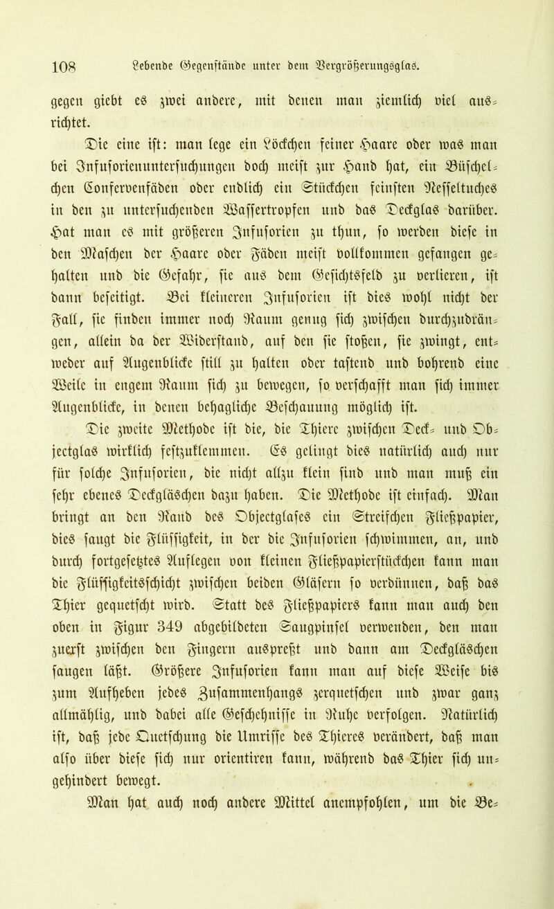 gegen giebt es pei anbere, mit betten matt pmlicf) oiel auS^ rietet. Die eine ift: man (ege ein Ööcfdjen feiner §aare ober toaS man bei gnfuforienunterfudpngen bod) meift pr $anb ßat, ein 33üfd)eK djen (Sonferoenfäben ober enblüß eilt ©tüddjett feinften ^effeltucßeS in ben p mtterfndjenben Saffertropfen nnb baS ®ecfglaö baritber. £at man es mit größeren 3nfuforiett p Kpn, fo »erben biefe in ben Slffafcßen ber §aare ober gäben meift oodfommen gefangen ge^ galten nnb bie ®efaßr, fie aus betn ©efkßtsfelb p oerlieren, ift bann befeitigt. iöei Keittcren Sttfnforien ift bieS tooßl nid)t ber gafl, fie finbett immer nod) ^antn genng fid) §tüifd)en burcßpbräm gen, allein ba ber Siberftanb, anf ben fie ftoßen, fie pingt, ent* toeber anf 2lugenblide füll 51t galten ober taftenb nnb boßrenb eine Seite in engem Gattin fid) p betoegett, fo oerfdjafft man fid) immer 5tngenb(i(fe, in betten beßaglitße 23efd)auung möglid) ift. ®ic peite Sftetßobe ift bie, bie Dßiere §tt)ifd)en Ded* nnb 0b^ jectglaS toirflid) feftpKemmett. (SS gelingt bieS natitrlid) attd) nur für fold>e 3'nfuforien, bie uidjt allp Kein finb nnb man muß ein feßr ebenes DedgläScßen bap ßaben. Die SCfietßobe ift etnfad). ‘tdkn bringt an ben föattb beS DbjectglafeS ein ©treifcßett Fließpapier, bieS fangt bie glitffigfeit, in ber bie gnfnforien fdpimmen, an, itnb burd) fortgefeßteS Auflegen oott Keinen gließpapierftüdcßen !ann man bie gliiffigfeitsfcßicßt pifcßett beiben ®läfern fo oerbitmten, baß baS Dßier gequetfdjt toirb. ©tatt beS Fließpapiers (ann man aud) ben oben in gigur 349 abgebilbeten ©augpinfel oertoettben, ben man pexft pifdjen ben gingern auspreßt nnb bann am DedgläScßen faugett läßt. (Größere Snfuforien fann mau anf biefe Seife bis pm ^lufßeben jebes gufammenßangS ^erquetfdjen unb par gan^ admäßlig, nnb babei ade ®efcßeßniffe in 9tuße oerfolgen, Natitrlid) ift, baß jebe Duetfcßung bie Umriffe beS DßiereS üeränbert, baß man alfo über biefe fid) nur orientiren fann, toäßrenb baS Dßier fid) ntt= geßinbert betoegt. dftan ßat and) nod) anbere Mittel anempfoßlen, um bie