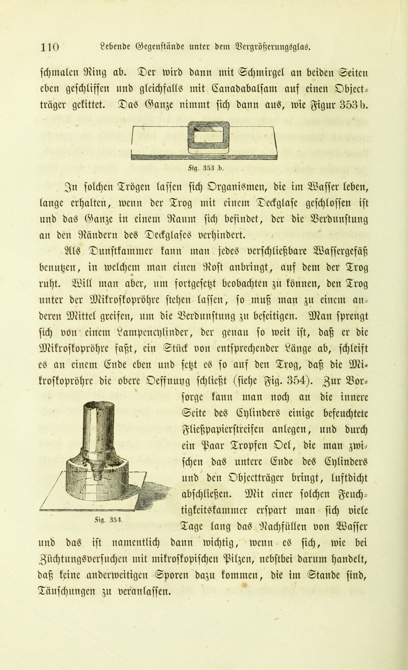 fchmalen TOtg ab. ©er ttrirb bann mit 0d)tnirge( an beiben Seiten eben gefdjliffen itnb gleichfalls mit (Sanababalfam anf einen Object* träger gelittet. ©aS ®anje nimmt fid) bann aus, mie gigur 353 b. 5ig. 353 b. gn foldjen ©rögen (affen fid) Organismen, bie im SBaffer (eben, lange erhalten, roenn ber ©rog mit einem ©edglafe gefd)(offen ift unb baS ®an^e in einem ^anm fid) befinbet, ber bie SBerbunftung an ben SHänbern beS ©edgfafeS oert)inbert. 2l(S ©unftfammer fann man jebeS oerfd)(iepare Sßaffergefäfj benn^en, in meinem man einen s3?oft anbringt, anf bem ber ©rog ruht. 3ö3i(( man aber, nm fortgefe^t beobachten p lönnen, ben ©rog unter ber TOfroffopröhre flehen (affen, fo muß man jn einem an* bereu Mittel greifen, um bie äkrbitnftung 31t befeitigen. ülßan fprengt fid) oon einem £am:peuct)(inber, ber genau fo toeit ift, bafj er bie TOfroff obröhre fafjt, ein @tft<f t>on entfpred)enber Öäuge ab, fd)(eift es an einem (Snbe eben unb fe|t es fo anf ben ©rog, bafj bie TO* froffopröhre bie obere Oeffnnug fd)(iefjt (fiehe gig. 354). gur 23or* forge fann man nod) an bie innere (Seite beS @l)(inberS einige befeuchtete g(iejjpa:pierftreifen anlegett, unb burdj ein $aar ©ropfen Oe(, bie man §mi* fdjett baS untere (Snbe beS (^^(irtberS unb ben Objectträger bringt, (uftbidjt abfd)(iefjen. TOt einer folgen geud)* tigfeitsfammer erfpart man fid) niete ©age (ang baS tftocfyfüöen non SBaffer unb baS ift namentlich bann michtig, menn es fid), mie bei güchtungSöerfudjen mit mifroffo:pifd)en ^itjen, nebftbei barum hanbelt, ba$ feine anbermeitigen Sporen ba^n fommen, bie im @tanbe finb, ©äitfd)ungen $u oeranfaffen.