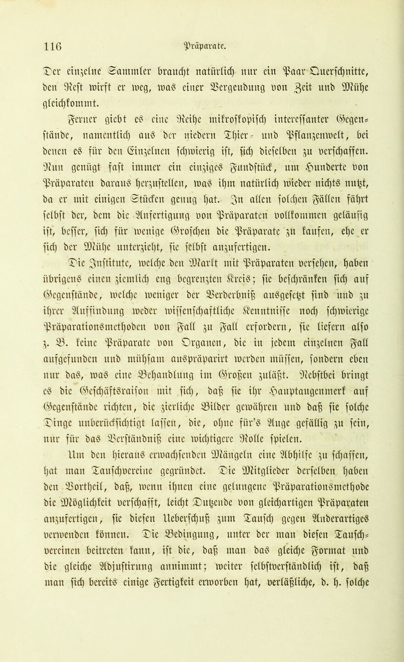 Oer einzelne Sammler braud)t natürltd) nur ein Paar Ouerfd)nitte, ben $eft totrft er weg, maS einer SBergeubmtg non $üt nnb TOihe gteid)lommt. gerner giebt eS eine 9^eit)e mifroffopifcf) intercffanter ©egen* ftänbe, namentlich aus bcr niebern Zfycx? nnb Pflanzenwelt, bei beneu eS für bcn (5in$elnen fd)inierig ift, fid) biefelben zu nerfdfaffen. xJhtn genügt faft immer ein einziges gunbftitd:, mit ^unberte non Präparaten barauS |erpftetten, was ihm natürlich tnieber nichts nupt, ba er mit einigen ©tücfen genug l)at. gn alten fotd)en gälten fät)rt fctbft bcr, bem bie Anfertigung non Präparaten notttommen geläufig ift, beffer, fid) für wenige Orofdjen bie Präparate zu laufen, et)e er fid) bei* ü)JM)e unterzieht, fie fctbft aunfertigen. Oie gnftitntc, lneldje bcn SDZarft mit Präparaten oerfejjen, haben übrigens einen ziemlich eng begrenzten ®rciS; fie befdjränlen fid) auf ®egcnftänbe, mctd)c weniger bcr SBerberbniß auSgefeljt finb nnb zu it)rcr Auffinbitng Weber wiffenfd)afttidje ^enntniffe nod) fdjwierige präparationSmcthobcn non galt zu gatt erforbern, fie liefern atfo Z- 53. leine Präparate non Organen, bie in febem einzelnen galt aufgefunben nnb mithfam auSpräparirt inerben muffen, fonbern eben nur baS, was eine 53ehanbluug im Tropen zuläjzt. 3iebftbei bringt cS bie ®efd)äftSraifon mit fid), bah fie it)r £wuptaugemnerl auf ©egenftänbe rieten, bie jicrlid)e Silber gemäßen nnb bah fie foldfc Oinge unberücffid)tigt laffett, bie, ol)tte fiir’S Auge gefällig zu fein, nur für baS Serftänbni^ eine wichtigere Atolle fpielen. Um ben l)ieraitS erinad)fenbeit Mängeln eine Abhilfe zu fdjaffen, l)at man Oaufdjnereine gegritnbet. Oie Ottitglieber berfelben haben ben 93ortl)eil, bah, tnenn il)nen eine gelungene PräparationSmctpobe bie 9)Zögtid)leit nerfd)afft, leicht Ou^enbe non gleichartigen Präparaten anzufertigen, fie biefen tteberfd)uft zuut Oaufd) gegen AnberartigeS oennenben lönnett. Oie 53ebiugung, unter bcr man biefen Oaufd)* nereinen beitreten lann, ift bie, bah utan baS gleiche gorrnat nnb bie gleiche Abjuftirung aunimmt; meiter felbftnerftänbtid) ift, bah mau fich bereits einige gertigleit erinorben hat, nerlähtiche, b. h- foldje