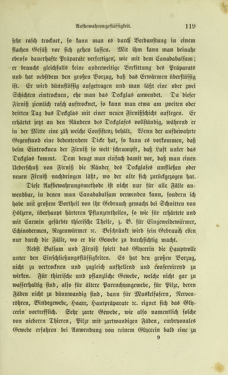 feßr rafcß trocfuet, fo !ann man e3 burdf SBerbunftuug in einem flauen ®efäß vor ficß geßeu (affen. 9Düt ißm fann man beinahe ebenfo bauerßafte Präparate verfertigen, mie mit bent (Eanababatfam; er brand)t gleichfalls leine anbermeitige SBerfittung be$ Präparats unb bat nebftbem ben großen Sßorpg, baß ba3 (Srmärmen überflüffig ift. <Sr wirb büttnflitffig anfgetragen unb man läßt eine ober ^vei ©djicßtcn eintrodnen, eße man ba$ £)edg(a§ anmenbet. £)a btefer girniß pmttcß rafd) auftrodnet, fo lann man etma am jtoeiten ober britten £ag ba§ ®e(fglas mit einer neuen girnißfcßicßt anf(egen. (Sr erhärtet jeßt an ben Räubern beS ®ecfglafeS vottftänbig, mäßrenb er in ber SDlitte eine jäß meicße (Sonfiften^ behält. Senn ber aufbemaßrte ®egenftaub eine bebeutenbere ®icfe ßat, fo fann e$ vorfommen, baß beim (Sintrodnen ber girniß fo lveit fcßrmnpft, baß &uft unter ba$ £)ed;g(a3 lommt. £).em beugt man einfach bamit vor, baß man einen Ueberfeßuß von girniß bie Räuber be$ £)edglafe3 umfließen ober neuen girniß nacßbringen läßt, mo ber alte fiel) prütfgepgen ßat. £)iefc 5tufbemaßrung3metßobe ift nießt nur für alle gälle am tvenbbar, in benen man (Sanababalfam vermeuben lann, fonbern id) ßabe mit großem SBortßeit von ißt ®ebraucß gemaeßt bei ©cßnitten von ^öljern, überßaupt ßärteren ^flanjentßeiten, fo mie für erßärtete unb mit (Sarrnin gefärbte tßierifeße SEßeile, 55. für (Stngemeibemitrmer, (Scßin obermen, Stegenmürmer tz. 53efeßränft mirb fein ®ebraucß eben, nur bureß bie gälle, mo er bie ©emebe p bureßfießtig maeßt. üftebft 55a(fam nnb girniß fpielt bas ©(ßcerin bie §auptro((e unter ben (EinfdjfteßungSflüffigfeiten. (§3 ßat ben großen 'SBorpg, nießt p vertrodnen unb jngleicf) aufßeüenb unb confervirenb p mirlen. gitr tßierifeße nnb pflan^licße ©eivebe, meteße nießt gar p mafferßaltig finb, alfo für ältere ^ßarendpmgemebe, für p^e, bereu gäben nießt p bünnmaubig finb, bann für 2!ttu$fe(fafern, Servern rößren, 53inbegemebe, §aare, ^antpräparate tc. eignet fieß baS ©(ß* cerin vortrefflich. @eßr jarte ©emebe, mie alfo namentücß foteße von nieberen SEßieren, Sßitje mit prtmanbigen gäben, embrponafeS ©emebe erfaßten bet 5(nmenbnng von reinem ©(peerin balb eine p 9