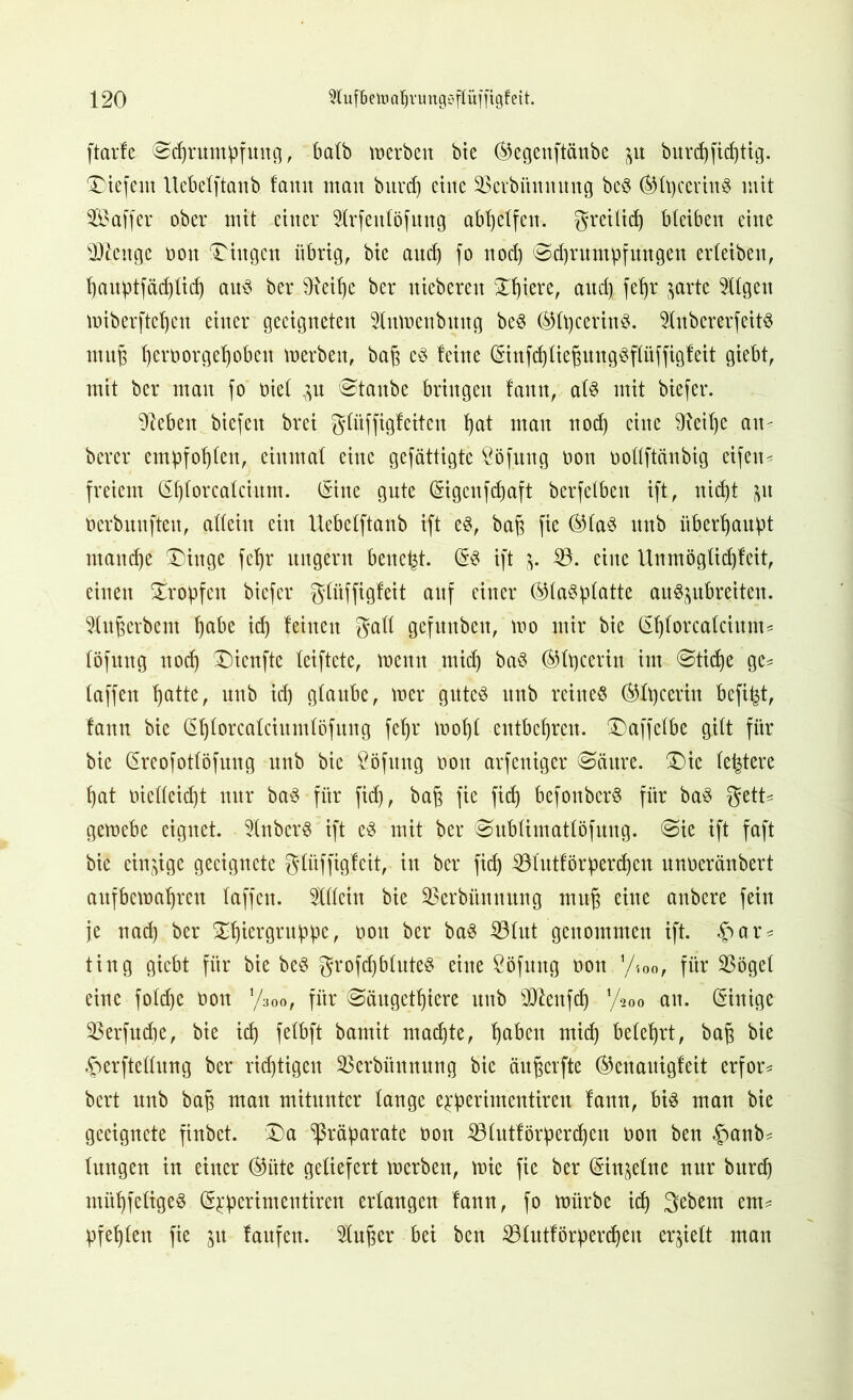 ftarfe (Schrumpfung, halb »erben bie ®egenftänbe p burd)fid)tig. liefern Uebelftanb lamt man burd) eine Stebünuung bcS ®lpccrinS mit Sföaffer ober mit einer 2lrfenlöfung abhelfen, greilid) bleiben eine sDlcnge non Gingen übrig, bie auch fo nod) Sd)rumpfungen erleiben, hauptfäd)lid) aus ber 9ieit)e ber uieberen Xhiere, and) fehr prte tilgen miberftchen einer geeigneten 21n»cnbmtg beS ©IpcerinS. 9KubererfeitS muh hert>orgehobeit »erben, bah ßS feine ©nfdjliehungSftüffigfeit giebt, mit ber mau fo nie! p Staube bringen faun, als mit biefer. Sieben biefen brei glitffigfeiten hat matt noch eine 91eit)e an- berer empfohlen, einmal eine gefättigte Söfung non üollftänbig eifen- freiem ©)lorcalcium. ©ne gute ©gcnfdjaft berfetben ift, nicht ^it oerbunften, allein ein Uebelftanb ift es, bah f» ®laS unb überhaupt manche' Dinge fehr ungern beucht. ($S ift j. $8. eine Unmöglichfeit, einen Stopfen biefer giltffigfeit auf einer (Glasplatte auSpbreiten. 51itherbem habe ich feinen galt gefunbett, »o mir bie ©jforcalcium* löfung ttorf) Dienftc leiftete, »enn mich baS (Glpcerin im Stiche ge* taffen hatte, unb id) glaube, »er gutes unb reines (Glp cerin befi^t, fann bie ßhlorcalciumlöfung fehr mohl entbehren. Daffelbe gilt für bie ©eofotlöfung unb bie Söfnng oou arfeniger Säure. Die festere hat melleicht nur baS für fid), bah )iß fid) befonberS für baS gett* gemebe eignet. 51nberS ift eS mit ber Sublimatlöfung. Sie ift faft bie einzige geeignete glüffigfeit, in ber fid) 331utförperd)en unneränbert aitfbemahren laffen. Äiu bie SBerbitnnung muh ßiuß anbere fein je nad) ber Df)iergruppe, non ber baS 33 lut genommen ift. r* ting giebt für bie beS grofd)bluteS eine Söfmtg non y«x>, für $ögel eine fold)e non y3bo, für Säugetiere unb SDtofd) l/*oo an. (Sinigc $erfud)e, bie ich felbft bamit machte, haben mich belehrt, bah ^erftellung ber richtigen SSerbünnung bie änherfte (Genauigfeit erfor* bert unb bah man mitunter lange eperimentiren fann, bis man bie geeignete finbet. Da Präparate oon 331utförperd)en oon ben £anb* lungen in einer (§5üte geliefert »erben, »ie fie ber ©n^elne nur burch mühfeligeS (syperimentiren erlangen fann, fo mürbe ich 3ßbem em* pfehlen fie p laufen. 51nher bei ben 331ittförpercf)eu erhielt man