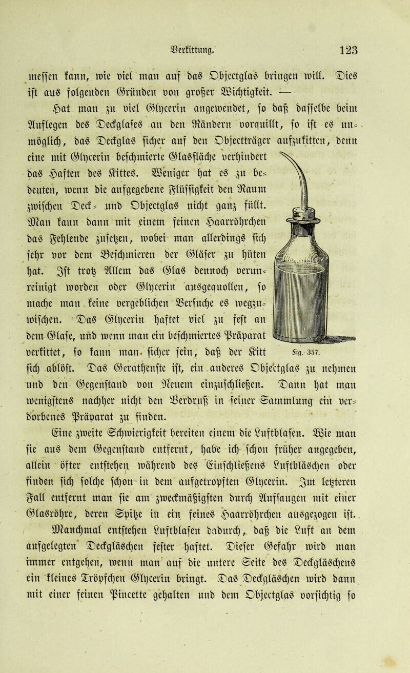 rneffen fann, mie t>ie£ man auf ba£ £)bfectgta3 bringen mift. £)ie3 ift aus folgenben ®rünben oon großer Sidjtigfeit. — $at man in nie! ®fijceriu angemenbet, fo baf baffetbe beim Auflegen beS £)edgtafeS an ben Zaubern borquittt, fo ift es xnu mögtid), baS ®ecfg£aö fielet auf ben Objectträger auf ju litten, benn eine mit ®Ü)cerin befdjmierte ®ta$ftäd)e oerpinbert baS haften beS Wittes. Weniger f)at es $u be* beuten, menn bie aufgegebene gtitffigleit ben Sftaum jmifdjeu £)e<f* uub DbjectgtaS uidjt gan^ füllt. sD2an !aun bann mit einem feinen §.aarröf)rd)en baS geftenbe jufet^en, mobet man aflerbingS fiel) fet)r oor bem 33efd) mieten ber ©täfer ^u Ritten fat. 3ft trot^ Ottern baS ®(a$ bennod) nennt* reinigt morben ober ©Iqcerin auSgequoflen, fo ntad)e man leine oergebtiepen 33erfuc£)e eS meg^ul mifefen. £)aS ®Ü)cerin haftet oiel in feft an bem ©lafe, unb menn man ein befcfmierteS Präparat oerfittet, fo laun man« fidjer fein, baf ber $itt fid) abtöft. ‘©aS ®erät^enfte ift, ein anbereS Obje'ctglaS in nehmen unb ben %genftanb oon feuern einpfcfüefen. Ü)ann fat man menigfteuS nad)l)er uidjt ben 33 erb ruf in feiner Sammlung ein t>er* borbeneS Präparat in finben. ©ne ^meite Scfymierigleit bereiten einem bie Suftbtafen. Sie mau fie aus bem (Begertftanb entfernt, fabe id) fd)on früher angegeben, allein öfter entfielen mäfjrenb beS ©nfdjtiefenS ÖuftbläSdjen ober finben fid) fotd)e fd)on in bem aufgetropften ($lt)ceriu. 3m teueren galt entfernt man fie am ^medmäfigften burd) Sluffaugen mit einer (SttaSröljre, bereu Sp% in ein feinet §aarröfrd)en ausgewogen ift. 9!ftand)mal entfielen $uftb(afen baburd), baf bie £uft an bem aufgelegten £)e<fgläSd)ett fefter faftet. tiefer ©efafr mirb man immer entgegen, menn man auf bie untere Seite beS ©edgläSdfenS ein IteineS Oröpfdjen ®lpcer'in bringt. £>aS Oedgtä^d)cn mirb bann mit einer feinen Sßincette gehalten unb bem Objectgtaö oorfidjtig fo