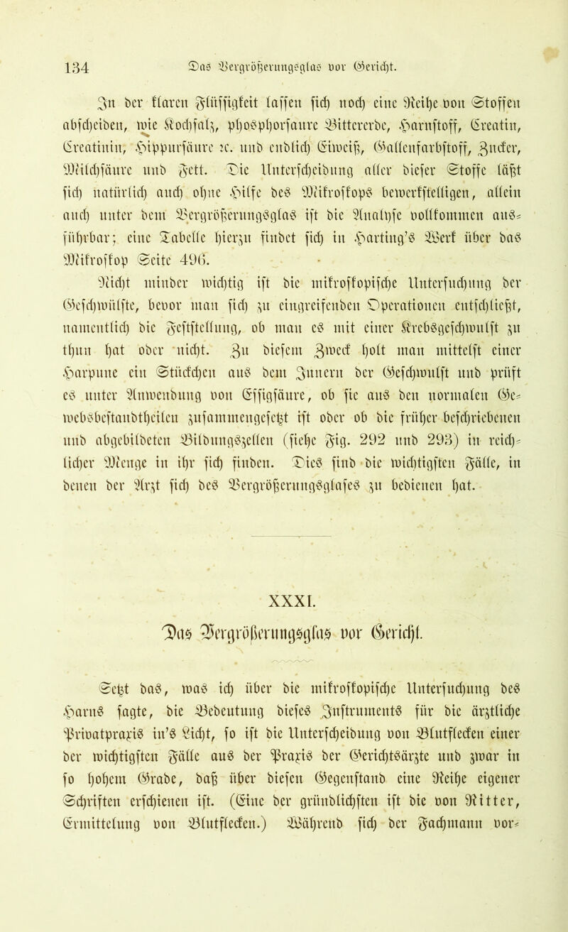 3tt ber flaren gltiffigfeit (affen fid) ttocp eine 9ieipe oon ©toffeu abfdjeiben, tote Äotpfalfc, p^o^pI)orfaitre ^it-tererbe; 4>arnftoff, (Ereatin, (Ereatinin; -fMppurfättre ic. mtb ettblicp (Eüoeip, (Balleufarbftoff, gttder, Sttilcpfäure nnb gctt. ©>ie Unterfcpeibung aller biefer ©toffc lä^t fid) natiirlicp and) otjne -Jnlfe beS SDlifroffopS betoerfffelltgen, allein and) unter bcnt ^rgröjjerungSglaS ift bie 91ualt)fc oollfommen auS^ fitprbar; eine Tabelle pierp finbet fid) in ^artiitg’S Xöerf über baS SDHfroffop ©eite 496. 9cid)t mittber loidjtig ift bie mifroffopifclje Unterfucpmtg ber ®efd)toülfte, beoor man fid) p eingreifenben Operationen eutfdjliegt, nameutlicp bie geftftclluug, ob man eS mit einer ^rebsgefcptoulft p tl)itn l)at ober nid)t. 3U biefem gtoeef polt tnati mittelft einer Harpune ein ©tittfepeu aus bcnt Innern ber ©efcpioulft nnb prüft eS unter 21moenbmtg oon (Effigfäure, ob fic aitS ben normalen ®e* toebsbeftaitbtpeilcu pfammengefept ift ober ob bie früher befeprtebenen nnb abgebilbeten 53ilbitngSjcllen (fiel)c gig. 292 nnb 293) in reid)* lieber SUtenge in it)r fiep fiuben. £)ieS. fiub bie toidttigften gälle, in betten ber 21r^t fid) beS 93ergröj$crungSglafeS 31t bebienett pat. XXXI. QJcnjrößiTimgsijfiis uor ö»t’rid)l. ©ept baS, toaS icp über bie mifroftopifepe Unterfud)uug beS £>arnS fagte, bie iöebeutuug biefeS gnftrumentS für bie är^tlicpe ^ßrioatpra^is iu’S 8icpt, fo ift bie IXnterfdjeibung oon SBlutfletfen einer ber toicptigfteu gälte ans ber ^ßra^iS ber ©ericptSärjte mtb jutar in fo popern ®rabe, baf$ über biefett ®egenftanb eine 9Xeipe eigener ©epriften erfepienen ift. ((Eine ber gritnblicpften ift bie oon Witter, (Ermittelung oon 331utfled:en.) 2öäprettb fid) ber gaepntaun oor*