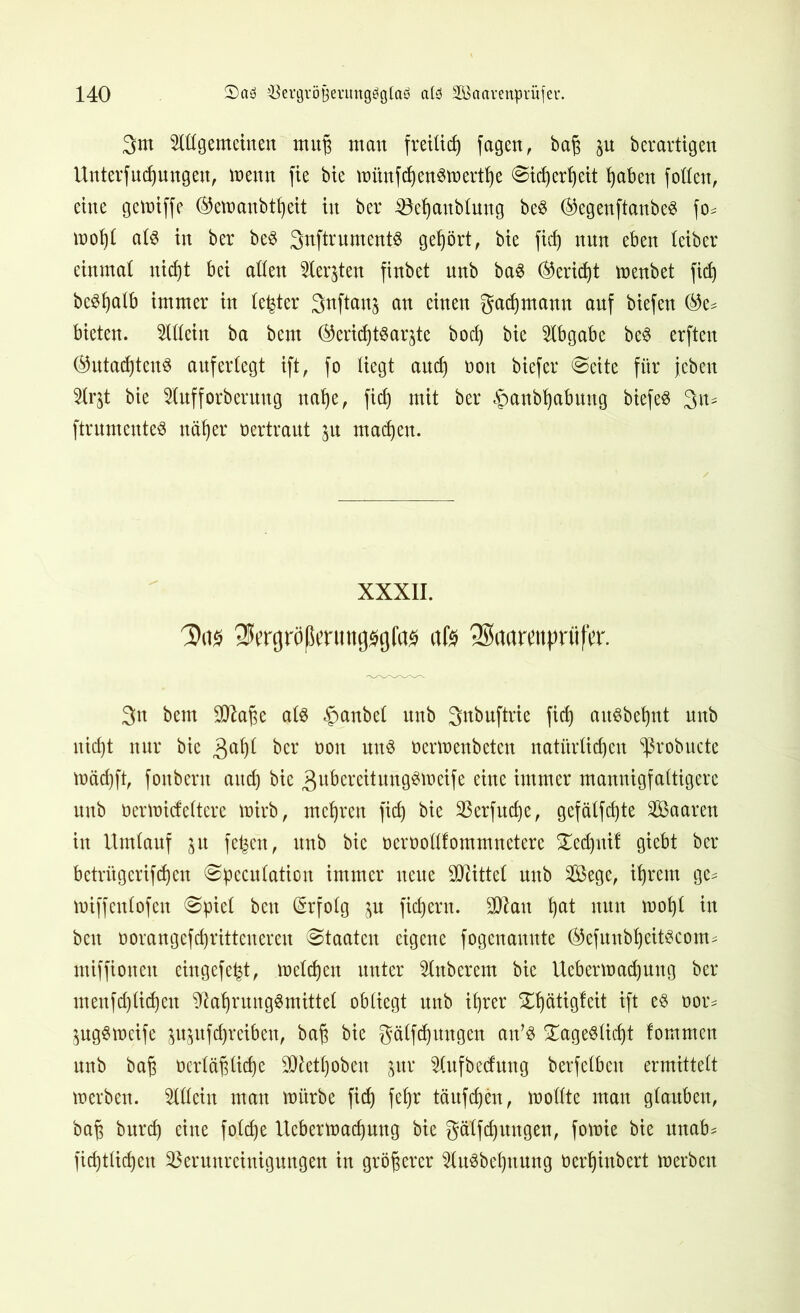 3m Allgemeinen muß man freilich fagen, bah su berartigen Unterfudjungeu, meun fie bie münfd)enSmertf)e (Sicherheit haben follen, eine gcmiffe ®emanbtljeit in ber Vehaublung beS (^egenftanbes fo* mol)l als in ber beS Snftrnmentö gehört, bte fid) nun eben teiber einmal nicf)t bei allen Aer^ten finbet unb baS (Bericht menbet ficf) beShatb immer in le^ter 3nftan^ au einen gadjmann auf biefen ©e* bieten. Allein ba bem ®eridjtSaqte boci) bie Abgabe beS erften ®utadjtenS anferlegt ift, fo liegt and) non biefer «Seite für jcben Ar$t bie Aufforberung uafjc, fiel) mit ber §anb^abung biefeS 3a- ftrumenteS näher vertraut ju machen. XXXII. Das ^ergröfSttuttgsgfa* afö SSaarcttprflfcr. 3n bem 2ttabe als §anbel unb S^buftrie fid) auSbehnt unb nicht nur bie 3al)l ber oon uns ü ermenbeten natürlichen ^robucte mäd)ft, foubent auch bie ,3ubereitungSmeife eine immer mannigfaltigere unb bermideltere mirb, mehren fid) bie Verfudje, gefälfdjte Saaren in Umlauf ju feiert, unb bie oeroollfommnetere Tedjutf giebt ber betrügerifcheu Speculation immer neue Mittel unb 2Öege, ihrem ge= miffenlofen Spiel ben Erfolg jn fichern. 201 au hat nun mohl in bcu üorangefdjritteuereu Staaten eigene fogenanute ®efuubheitScom* miffioneu eingefe^t, melden unter Ruberem bie Uebermadjung ber meufd)lichen Nahrungsmittel obliegt unb ihrer £hätigfeit ift es oor* ^ugSmeife jujufdjreibeu, bah bie gälfdjuugen an’S Tageslicht fommen unb bah berlähltdje SNetljobeu §ur Aufhebung berfelben ermittelt merben. Allein man mürbe fid) feljr täufdjen, mollte man glauben, bah burdj eine folche Itcbermachnng bie gälfd)itngen, fomie bie nnab^ fidjtlidjen Verunreinigungen in gröberer Ausbeutung üerhinbert merben