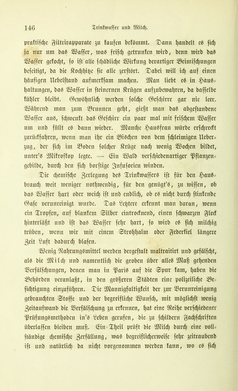 prattifd)e giltrirapparate p laufen befömmt. Dann panbelt e$ ftd) ja nur um ba§ Saffer, ma$ frifdj getrauten mirb, benn mirb ba$ Saffer gefod)tr fo iff alle fdjäblidje VMrfung berarttger Veimifdjungen befeitigt, ba bie tod)l)ipe fie alle ^erftört. Dabei miß idj auf einen häufigen Uebelftanb aufmerffam machen. 9ftan liebt e$ in §au3* Haltungen, ba§ SÖaffer in fteinernen trügen aufpbemaljren, ba baffelbe füfjfer bleibt. (Stemöljnlidj merben folcpe ®efd)irre gar nie leer. Säprenb man pm ^Brunnen gef)t r gie§t man ba$ abgeftanbene SBaffer au$, fdjmentt ba$ (Befdjirr ein paar mal mit frifdjem Saffer um unb füllt c$ bann mieber. 3ttand)e Hausfrau mürbe erfdjredt prücffaljren, meun man if)r ein ©i^djen non bem fd)leimigen lieber* pg, ber fid) im Voben foldjer trüge nad) menig Socken bilbet, untere Sttitroftop legte. —- @iu VSalb t>erfd)iebenartiger $ flanken* gebilbe, burd) ben fid) borftige gnfuforien minben. Die djemifdje 3er^eguttg be$ DrinfmafferS ift für ben |>au$* braud) meit mentger notljmenbig, für ben genügte, p miffen, ob ba$ Gaffer hart ober meid) ift unb enblid), ob e3 nicht burd) ftintenbe ®afe verunreinigt mürbe. Da$ Öe^tere ertennt man baran, menn ein Dropfen, auf blanlem ©über ciutrocfnenb, einen fdjmarjen gled f)interlä§t unb ift ba3 Gaffer fef)r hart, fo mirb e$ fid) mild)ig trüben, menn mir mit einem <Strofjljalm ober gebertiel längere 3eit &uft baburdj blafen. Senig Nahrungsmittel merben bergeftalt maltraitirt unb gefälfd)t, als bie SNild) unb namentlid) bie groben über alles 9Na(3 geljenben Verfälfdjungen, benen mau in ^ßaris auf bie Spur lam, ^aben bie Vehörben oeranlapt, in ben größeren Stabten eine polizeiliche Ve* fid)tignng einpfüljren. Die Ntannigfaltigfeit ber pr Verunreinigung gebrausten «Stoffe unb ber begreifliche Smtfd), mit möglidjft menig 3eitaufmanb bie Verfälfdpng p ertenuen, Ipt eine Neilje verfd)iebener ‘Prüf ungSmeth oben in’S &eben gerufen, bie p fd)ilbern gad)fd)riften überlaffen bleiben muj). (Sin-Dhcil prüft bie Nlildj burd) eine voll= ftänbige d)emifd)e 3erf^un9^ maS begreiflid)ermeife fef)r zeitraubenb ift unb natürlich ba nid)t oorgenommen merben lann, mo es fid)