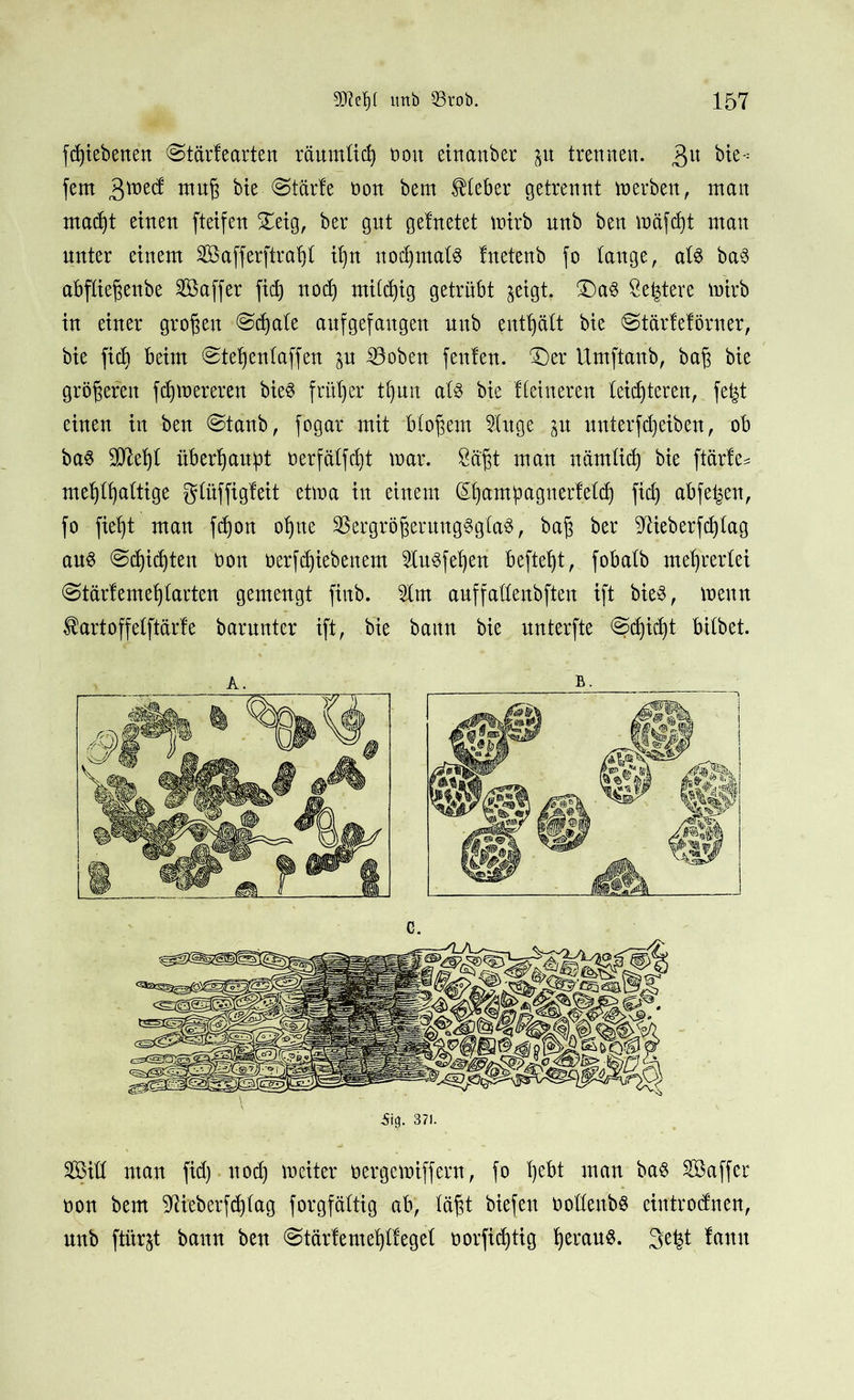 fd)iebenen @tärfearten räumlich non einauber ju trennen. 3U bk-'- fern mufj bie ©tärfe non bent Kleber getrennt merben, man macht einen fteifen £eig, ber gnt gefnetet mirb unb ben mäfcht man unter einem SBafferftnrijl ihn nochmals fnetenb fo lange, als baS abfliegettbe Sßaffer fich noch mittig getrübt $eigt. £)aS Se^tere mirb in einer großen @d)ale aufgefangen unb enthält bie @tärleförner, bie ficb beim ©tehenlaffen p iöoben fenfen. £)er Umftanb, bag bie größeren f teuereren bieS früher tfyun als bie Heineren leichteren, fefet einen in ben @tanb, fogar mit bloßem SXxtge p unterf(Reiben, ob baS 207el)l überhaupt nerfälfcht mar. Sägt man nämlich bie ftärle* mehlhciltige glüffigleit etma in einem (Ehampagnerfelcf) fid) abfetjen, fo fieht man fchon ohne SBergrögeruttgSglaS, bag ber ^ieberfcglag aus Schichten non nerfchiebenem 51uSfef)en befteht, fobalb mehrerlei @tärlemehtarten gemengt fiitb. 51m auffallenbften ift bieS, meuu $artoffelftärfe barunter ift, bie bann bie unterfte @chidj)t bilbet. a. b. .% 371. 2öiH man fid) noch meiter nergemiffern, fo he^i man bas Söaffer non bem ^ieberfchlag forgfältig ab, lägt biefen nollenbö ciutrodnen, unb ftürjt bann ben ©tärtemehllegel norfichtig h^w§. 3efct !ann