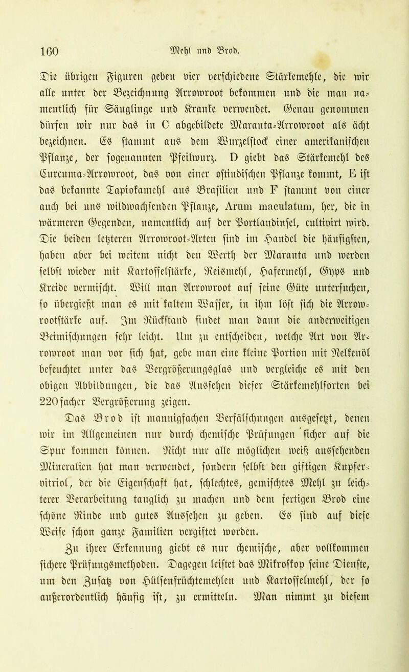 Die übrigen giguren geben oier oerfcßiebene (Stär! emetjte, bie mir alle unter ber Ve^eidpung Strromroot befommen nnb bte man na= menttid) für (Säuglinge unb kraule nermenbet. ®euau genommen bitrfen mir nur baS in C abgebitbete 9ttarauta*5lrromroot ats äd)t bezeichnen. (§:$ ftammt aus beut Surzetftod einer amerifanifdjen SßfXan^e, ber fogenannten ^feitmurj. D giebt ba$ (Stärfemet)l be$ (Surcuma^rromroot, ba$ non einer oftinbifcßeu Sßflan^e fommt, E ift bas belannte Dapiofameßt aus Vrafitien unb F ftammt non einer and) bei uns mitbmacßfenben Pflanze, Aram maculatum, tjer, bie itt märmeren ®egenben, uamenttid) auf ber ^ orttaubin f et, cuttinirt mirb. (Die beiben teueren 9lrromroot*9lrten finb im -ftanbet bie t)äufigften, haben aber bei meitcm nid)t bett Sertt) ber SSJlaranta unb merben fetbft mieber mit tartoffetftärte, 9rei3met)t, £afermeht, ®t)p$ unb treibe nermifd)t. 253itt man Strromroot auf feine ®itte unterfud)eu, fo übergie^t man e$ mit tattern Saffer, in if)nt töft fid) bie toom* rootftärfe auf. 3m TOcfftaub finbet man bann bie anbermeitigen Veimifdpngcn fet)r tcid)t. Um p cntfd)eiben, metd)e Strt non Str* romroot man nor fid) ^at, gebe man eine Heine Portion mit SMfenöt befeuchtet unter baS VergrößerungSgtaS unb nergteidje eS mit ben obigen Stbbitbuugen, bie bas StuSfehen bicfer (Stärfemehtf orten bei 220 fad)er Vergrößerung geigen. Das Vrob ift mannigfad)en Verfätfdpngen auSgefe^t, benen mir im Stttgemeinen nur burct) djemif^e Vnifungen fieser auf bie (Spur lommen fönueu. Glicht nur atte mögtid)en meiß auSfehenben StRiueratien ßat man nermenbet, foubern fetbft ben giftigen tupfen nitriot, ber bie (§igenfd)aft ßat, fd)ted)teS, gemifd)te^ SORefjt p teid)= terer Verarbeitung taugtief) p machen unb beut fertigen Vrob eine feßöne 9tinbe unb gutes HuSfeßen p geben. (§3 finb auf biefe Seife fdjon ganze gamitien nergiftet morben. 3u ißr'er Srfennnng giebt es nur cßemifdje, aber nottfommen fixere ^ßrüfungSmethobeu. Dagegen teiftet bas SRifroffop feine Dienfte, um ben 3ufa^ üon ^mtfenfrüdjtemehten nnb ^artoffetmeßt, ber fo außerorbenttid) ßäufig ift, p ermittetn. StR an nimmt p biefem