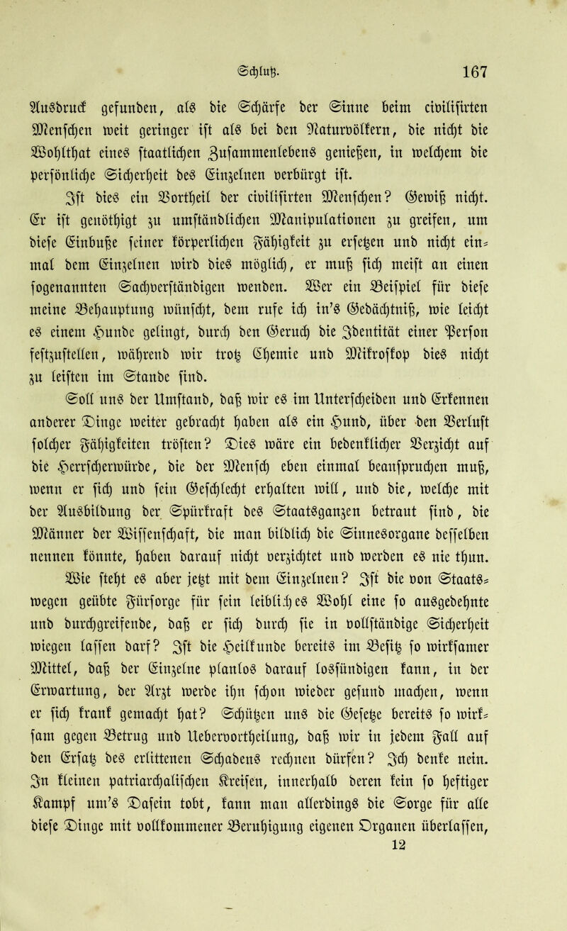 2tebnt(f gefmtben, als bie @d)ärfe ber ©tnttc beim ciüilifirten Menfdjen meit geringer ift al6 bet beit Saturn ölfern, bte nidjt bte SS5ol)ltf)at eines ftaatlidjen 3ufammenlebenS genießen, in meinem bie perfönlidje @id)erf)eit beS (Einzelnen oerbürgt ift. 3ft bieö ein S25ortf)eü ber ctoilifirten Menfcfyen? ®emij3 nidjt. (Sr ift genötigt $u umftänblidjen Manipulationen gu greifen, um biefe (Sinbn^e feiner förperlidjen gäfyigfeit $u erfe^en unb nidjt ein* mal bem (Sin^elnen wirb bieS möglidj, er muf$ fid) meift an einen fogenannten @ad)Oerftänbigen menben. Ser ein Söeifpiel für biefe meine 33ef)auptung mimfdjt, bem rufe idj in’S ®ebäd)tnij3, Wie teilet es einem §unbe gelingt, burd) ben ©erud) bie 3bentität einer ^ßerfon feftpftellen, mäljrenb mir tro^ (Sljemie unb Mifroffop bieS nidjt p reiften im @tanbe finb. @oll uns ber Umftanb, baf? mir eS im Unterfdjeiben unb (Srfenneu anberer ®inge meiter gebracht Ijaben als ein $unb, über ben SBerluft foldjer gäfjigf eiten tröften? OieS märe ein bebenf lieber 35er^id)t auf bie £errfd)ermürbe, bie ber Menfdj eben einmal beaitfprudjen mnj, menn er fid) nnb fein ®efdjledjt erhalten mill, unb bie, meldje mit ber 21uSbilbung ber ©pürfraft beS ©taatSgan^en betraut finb, bie Männer ber Siffenfdjaft, bie man bilblid) bie «Sinnesorgane beffelben nennen lönnte, Ijaben baranf nidjt oer^idjtet nnb merben eS nie tljun. Sie ftefjt eS aber jefet mit bem (Sin^elnen ? 3ft bie Don Staats* megen geübte gitrforge für fein leiblii) e§ Sol)l eine fo auSgebeljnte nnb burdj greif enbe, baff er fid) burd) fie in oollftänbige Sidjerfjeit miegett laffen barf? 3ft bie £eilfunbe bereite im 53efi| fo mirffamer Mittel, ba£ ber (Sin^elne planlos barauf loSfünbigen lann, in ber (Srmartung, ber $lr^t merbe iljn fdjon mieber gefunb utadjen, menn er fid) Iran! gemacht Ijat? Sdjtti^en uns bie ®efet$e bereite fo mirf* fam gegen betrug nnb Ueberoortljeilung, baß mir in jebent galt auf ben (Srfa^ beS erlittenen SdjabenS rechnen bürfen? 3dj benle nein. 3n Keinen patriard)alifd)evt Greifen, innerhalb bereu fein fo heftiger $ampf um’S Oafein tobt, fann mau allerbingS bie Sorge für alle biefe £)inge mit oollfommener ißerutjigung eigenen Organen überlaffen, 12