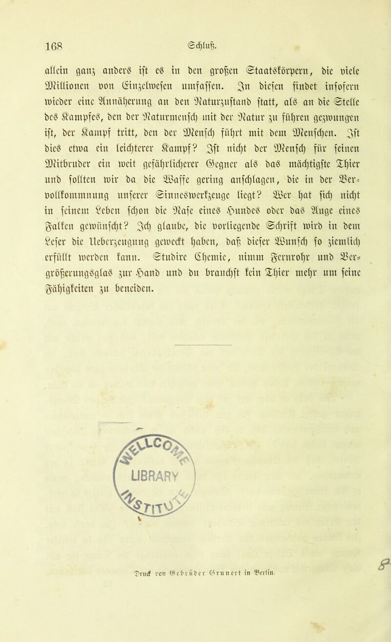 allein gatij anberS ift e$ in bcn großen ©taatsförpern, bte titele Millionen tion Qjinjelroefen umf affen. 3n btefert finbet tnfofent mteber eine 2lnnäl)erung an ben ^atur^uftanb ftatt, al$ an bte ©teile bcS Kampfe«?, ben ber sJktunnenfd) mit ber sJtatnr 51t führen gezwungen ift, ber ^ampf tritt, ben ber SOZenfd) füfjrt mit bem sDcenfd)en. 3ft bieS etwa ein leichterer Äampf? 3ft nicht ber 3[Ren|d) für feinen SOlitbrnber ein toeit gefährlicherer (Gegner al3 ba$ mädjtigfte ©ßier unb füllten tnir ba bie Sßaffe gering anfd)lagen, bic in ber 33er* tiollfommnnng nnferer ©ittueStoerfjettge liegt? 333er Ijat fid) nicht in feinem £eben fd)on bie Sftafe eines §unbe3 ober ba$ 31uge eines galten gewiinfdjt? gcl) glaube, bie tiorliegenbe ©djrift tnirb in bem £efer bie Ueberjengung geweeft l)abcn, baß biefer 3S3unfd) fo ^iemtid) erfüllt werben !ann. ©tubire (Sßemie, nimm gernrofjr nnb 33er* größerungSglaS jur £>anb unb bu braud)ft fein ©ßier meßr nnt feine gäßigfeiten 51t benciben. 4* <3>ru<f i'ou ®e Bi’über ©runert m 33erTtn-