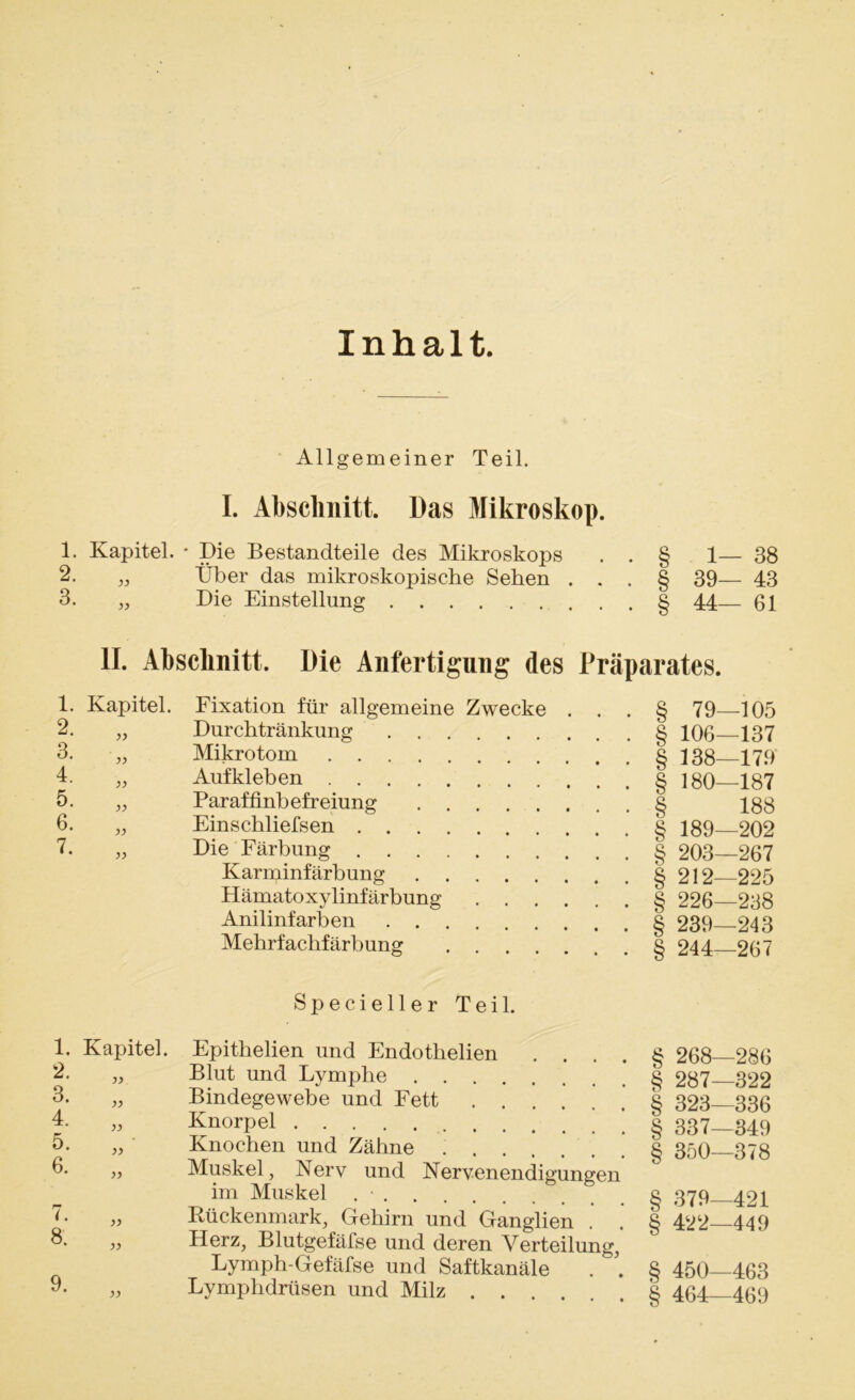 Inhalt. Allgemeiner Teil. I. Abschnitt. Das Mikroskop. 1. Kapitel. * Die Bestandteile des Mikroskops . . § 1— 38 2. „ Über das mikroskopische Sehen ... § 39— 43 3. „ Die Einstellung § 44— 61 II. Abschnitt. Die Anfertigung des Präparates. 1. Kapitel. 2- „ 3- „ 4- „ 5- „ 6- „ 7- „ Fixation für allgemeine Zwecke Durchtränkung Mikrotom Aufkleben Paraffinbefreiung Einschliefsen Die Färbung Karminfärbung Hämatoxylinfärbung Anilinfarben Mehrfachfärbung .... § 79—105 § 106—137 § 138—179 § 180—187 § 188 § 189—202 § 203—267 § 212—225 § 226—238 § 239—243 § 244—267 Specieller Teil. 1. 2. 3. 4. 5. 6. Kapitel. yy yy i. 8. yy yy 9. yy Epithelien und Endothelien . . Blut und Lymphe Bindegewebe und Fett Knorpel Knochen und Zähne Muskel, Nerv und Nervenendigungen im Muskel . - Rückenmark, Gehirn und Ganglien . Herz, Blutgefäfse und deren Verteilung, Lymph-Gefäfse und Saftkanäle Lymphdrüsen und Milz .... § 268—286 § 287—322 § 323—336 § 337—349 § 350—378 § 379—421 § 422—449 § 450—463 § 464—469