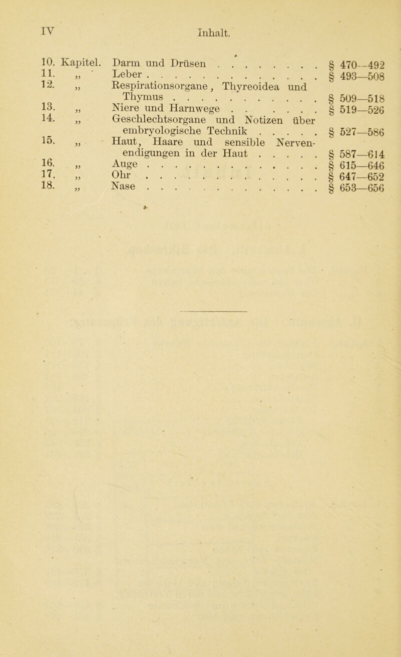 10. Kapitel. Darm und Drüsen 11. yy Leber 12. )) Respirationsorgane, Thyreoidea Thymus und 13. yy Niere und Harnwege . • • « 14. yy Geschlechtsorgane und Notizen embryologische Technik . . über • • « 15. yy Haut, Haare und sensible Nerven- endigungen in der Haut . . . 16. yy Auge 17. yy Ohr 18. yy Nase § 470-492 § 493—508 § 509—518 § 519—526 § 527—586 § 587—614 § 615—646 § 647—652 § 653—656