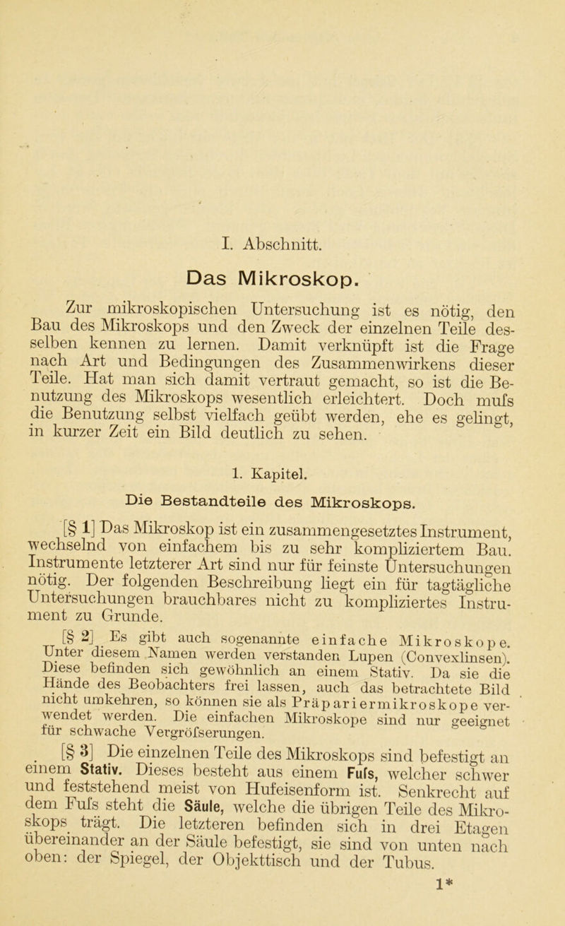 I. Abschnitt. Das Mikroskop. Zur mikroskopischen Untersuchung ist es nötig, den Bau des Mikroskops und den Zweck der einzelnen Teile des- selben kennen zu lernen. Damit verknüpft ist die Frage nach Art und Bedingungen des Zusammenwirkens dieser Teile. Hat man sich damit vertraut gemacht, so ist die Be- nutzung des Mikroskops wesentlich erleichtert. Doch mufs die Benutzung selbst vielfach geübt werden, ehe es gelingt, in kurzer Zeit ein Bild deutlich zu sehen. 1. Kapitel. Die Bestandteile des Mikroskops. [§ 1] Das Mikroskop ist ein zusammengesetztes Instrument, wechselnd von einfachem bis zu sehr kompliziertem Bau. Instrumente letzterer Art sind nur für feinste Untersuchungen nötig. Der folgenden Beschreibung liegt ein für tagtägliche Untersuchungen brauchbares nicht zu kompliziertes Instru- ment zu Grunde. [§ 2] Es gibt auch sogenannte einfache Mikroskope. Unter diesem Kamen werden verstanden Lupen (Convexlinsen)! Diese befinden sich gewöhnlich an einem Stativ. Da sie die Hände des Beobachters frei, lassen, auch das betrachtete Bild nicht umkehren, so können sie als Präpariermikroskope ver- wendet werden. Die einfachen Mikroskope sind nur geeignet für schwache Vergröfserungen. . [§ 3] Die einzelnen Teile des Mikroskops sind befestigt an einem Stativ. Dieses besteht aus einem Fufs, welcher schwer und feststehend meist von Hufeisenform ist. Senkrecht auf dem Fuls steht die Säule, welche die übrigen Teile des Mikro- skops trägt. Die letzteren befinden sich in drei Etagen übereinander an der Säule befestigt, sie sind von unten nach oben: der Spiegel, der Objekttisch und der Tubus. 1*