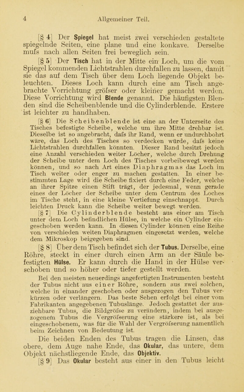 [§ 4] Der Spiegel hat meist zwei verschieden gestaltete spiegelnde Seiten, eine plane und eine konkave. Derselbe mufs nach allen Seiten frei beweglich sein. [§ 5] Der Tisch hat in der Mitte ein Loch, um die vom Spiegel kommenden Lichtstrahlen durchfallen zu lassen, damit sie das auf dem Tisch über dem Loch liegende Objekt be- leuchten. Dieses Loch kann durch eine am Tisch ange- brachte Vorrichtung gröfser oder kleiner gemacht werden. Diese Vorrichtung wird Blende genannt. Die häufigsten Blen- den sind die Scheibenblende und die Cylinderblende. Erstere ist leichter zu handhaben. [§ Ö] Die Scheiben blende ist eine an der Unterseite des Tisches befestigte Scheibe, welche um ihre Mitte drehbar ist. Dieselbe ist so angebracht, dafs ihr Rand, wenn er imdurchbohrt wäre, das Loch des Tisches so verdecken würde, dafs keine Lichtstrahlen durchfallen könnten. Dieser Rand besitzt jedoch eine Anzahl verschieden weiter Löcher, welche durch Drehung der Scheibe unter dem Loch des Tisches vorbeibewegt werden können, und so nach Art eines Diaphragmas das Loch im Tisch weiter oder enger zu machen gestatten. In einer be- stimmten Lage wird die Scheibe fixiert durch eine Feder, welche an ihrer Spitze einen Stift trägt, der jedesmal, wenn gerade eines der Löcher der Scheibe unter dem Centrum des Loches im Tische steht, in eine kleine Vertiefung einschnappt. Durch leichten Druck kann die Scheibe weiter bewegt werden. [§ 7] Die Cylinderblende besteht aus einer am Tisch unter dem Loch befindlichen Hülse, in welche ein Cylinder ein- geschoben werden kann. In diesen Cylinder können eine Reihe von verschieden weiten Diaphragmen eingesetzt werden, welche dem Mikroskop beigegeben sind. [§ 8] Über dem Tisch befindet sich der Tubus. Derselbe, eine Röhre, steckt in einer durch einen Arm an der Säule be- festigten Hülse. Er kann durch die Hand in der Hülse ver- schoben und so höher oder tiefer gestellt werden. Bei den meisten neuerdings angefertigten Instrumenten besteht der Tubus nicht aus einer Röhre, sondern aus zwei solchen, welche in einander geschoben oder ausgezogen den Tubus ver- kürzen oder verlängern. Das beste Sehen erfolgt bei einer vom Fabrikanten angegebenen Tubuslänge. Jedoch gestattet der aus- ziehbare Tubus, die Bildgröfse zu verändern, indem bei ausge- zogenefrt Tubus die Vergröfserung eine stärkere ist, als bei eingeschobenem, was für die Wahl der Vergröfserung namentlich beim Zeichnen von Bedeutung ist. Die beiden Enden des Tubus tragen die Linsen, das obere, dem Auge nahe Ende, das Okular, das untere, dem Objekt nächstliegen de Ende, das Objektiv. [§ 9] Das Okular besteht aus einer in den Tubus leicht