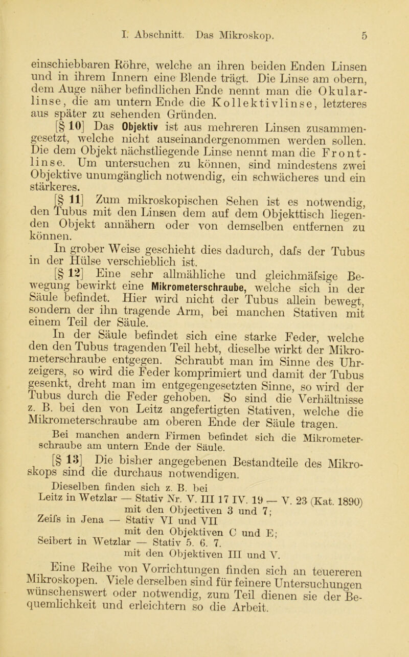 einschiebbaren Röhre, welche an ihren beiden Enden Linsen und in ihrem Innern eine Blende trägt. Die Linse am obern, dem Auge näher befindlichen Ende nennt man die Okular- linse, die am untern Ende die Kollektivlinse, letzteres aus später zu sehenden Gründen. [§ 10] Das Objektiv ist aus mehreren Linsen zusammen- gesetzt, welche nicht auseinandergenommen werden sollen. Die dem Objekt nächstliegende Linse nennt man die Front- linse. Um untersuchen zu können, sind mindestens zwei Objektive unumgänglich notwendig, ein schwächeres und ein stärkeres. [§ U] Zum mikroskopischen Sehen ist es notwendig, den Tubus mit den Linsen dem auf dem Objekttisch liegen- den Objekt annähern oder von demselben entfernen zu können. In grober Weise geschieht dies dadurch, dafs der Tubus in der Hülse verschieblich ist. [§ 12] Eine sehr allmähliche und gleichmäfsige Be- wegung bewirkt eine Mikrometerschraube, welche sich in der Säule befindet. Hier wird nicht der Tubus allein bewegt, sondern der ihn tragende Arm, bei manchen Stativen mit einem Teil der Säule. In der Säule befindet sich eine starke Feder, welche den den Tubus tragenden Teil hebt, dieselbe wirkt der Mikro- meterschraube entgegen. Schraubt man im Sinne des Uhr- zeigers, so wird die Feder komprimiert und damit der Tubus gesenkt, dreht man im entgegengesetzten Sinne, so wird der Tubus durch die Feder gehoben. So sind die Verhältnisse z. B. bei den von Leitz angefertigten Stativen, welche die Mikrometerschraube am oberen Ende der Säule tragen. Bei manchen andern Firmen befindet sich die Mikrometer- schraube am untern Ende der Säule. [§ 13] Die bisher angegebenen Bestandteile des Mikro- skops sind die durchaus notwendigen. Dieselben finden sich z. B. bei Leitz in Wetzlar — Stativ Nr. V. HI 17 IV. 19 — y. 23 (Kat 1890) mit den Objectiven 3 und 7; Zeifs in Jena — Stativ VI und VII mit den Objektiven C und E; Seibert in Wetzlar — Stativ 5. 6. 7. mit den Objektiven III und V. Eine Reihe von Vorrichtungen finden sich an teuereren Mikroskopen. Viele derselben sind für feinere Untersuchungen wünschenswert oder notwendig, zum Teil dienen sie der Be- quemlichkeit und erleichtern so die Arbeit.