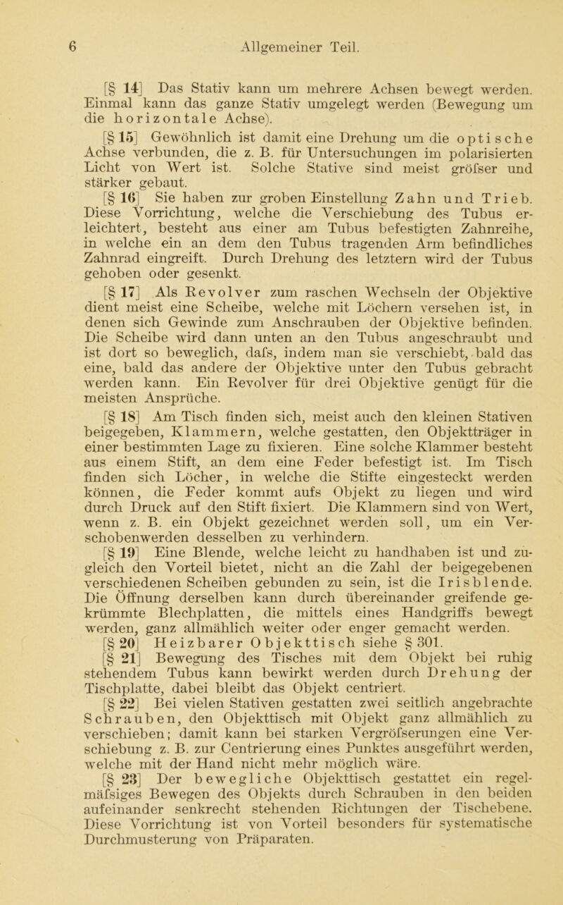 [§ 14] Das Stativ kann um mehrere Achsen bewegt werden. Einmal kann das ganze Stativ umgelegt werden (Bewegung um die horizontale Achse). [§ 15] Gewöhnlich ist damit eine Drehung um die optische Achse verbunden, die z. B. für Untersuchungen im polarisierten Licht von Wert ist. Solche Stative sind meist gröfser und stärker gebaut. [§ 10] Sie haben zur groben Einstellung Zahn und Trieb. Diese Vorrichtung, welche die Verschiebung des Tubus er- leichtert, besteht aus einer am Tubus befestigten Zahnreihe, in welche ein an dem den Tubus tragenden Arm befindliches Zahnrad eingreift. Durch Drehung des letztem wird der Tubus gehoben oder gesenkt. [§ 17] Als Revolver zum raschen Wechseln der Objektive dient meist eine Scheibe, welche mit Löchern versehen ist, in denen sich Gewinde zum Anschrauben der Objektive befinden. Die Scheibe wird dann unten an den Tubus angeschraubt und ist dort so beweglich, dafs, indem man sie verschiebt, bald das eine, bald das andere der Objektive unter den Tubus gebracht werden kann. Ein Revolver für drei Objektive genügt für die meisten Ansprüche. [§ 18] Am Tisch finden sich, meist auch den kleinen Stativen beigegeben, Klammern, welche gestatten, den Objektträger in einer bestimmten Lage zu fixieren. Eine solche Klammer besteht aus einem Stift, an dem eine Feder befestigt ist. Im Tisch finden sich Löcher, in welche die Stifte eingesteckt werden können, die Feder kommt aufs Objekt zu liegen und wird durch Druck auf den Stift fixiert. Die Klammern sind von Wert, wenn z. B. ein Objekt gezeichnet werden soll, um ein Ver- schobenwerden desselben zu verhindern. [§ 19] Eine Blende, welche leicht zu handhaben ist und zu- gleich den Vorteil bietet, nicht an die Zahl der beigegebenen verschiedenen Scheiben gebunden zu sein, ist die Irisblende. Die Öffnung derselben kann durch übereinander greifende ge- krümmte Blechplatten, die mittels eines Handgriffs bewegt ■werden, ganz allmählich weiter oder enger gemacht werden. [§ 20] Heizbarer Objekttisch siehe §301. [§ 21] Bewegung des Tisches mit dem Objekt bei ruhig stehendem Tubus kann bewirkt werden durch Drehung der Tischplatte, dabei bleibt das Objekt centriert. [§ 22] Bei vielen Stativen gestatten zwei seitlich angebrachte Schrauben, den Objekttisch mit Objekt ganz allmählich zu verschieben; damit kann bei starken Vergröfserungen eine Ver- schiebung z. B. zur Centrierung eines Punktes ausgeführt werden, welche mit der Hand nicht mehr möglich wäre. [§ 23] Der bewegliche Objekttisch gestattet ein regel- mäfsiges Bewegen des Objekts durch Schrauben in den beiden aufeinander senkrecht stehenden Richtungen der Tischebene. Diese Vorrichtung ist von Vorteil besonders für systematische Durchmusterung von Präparaten.