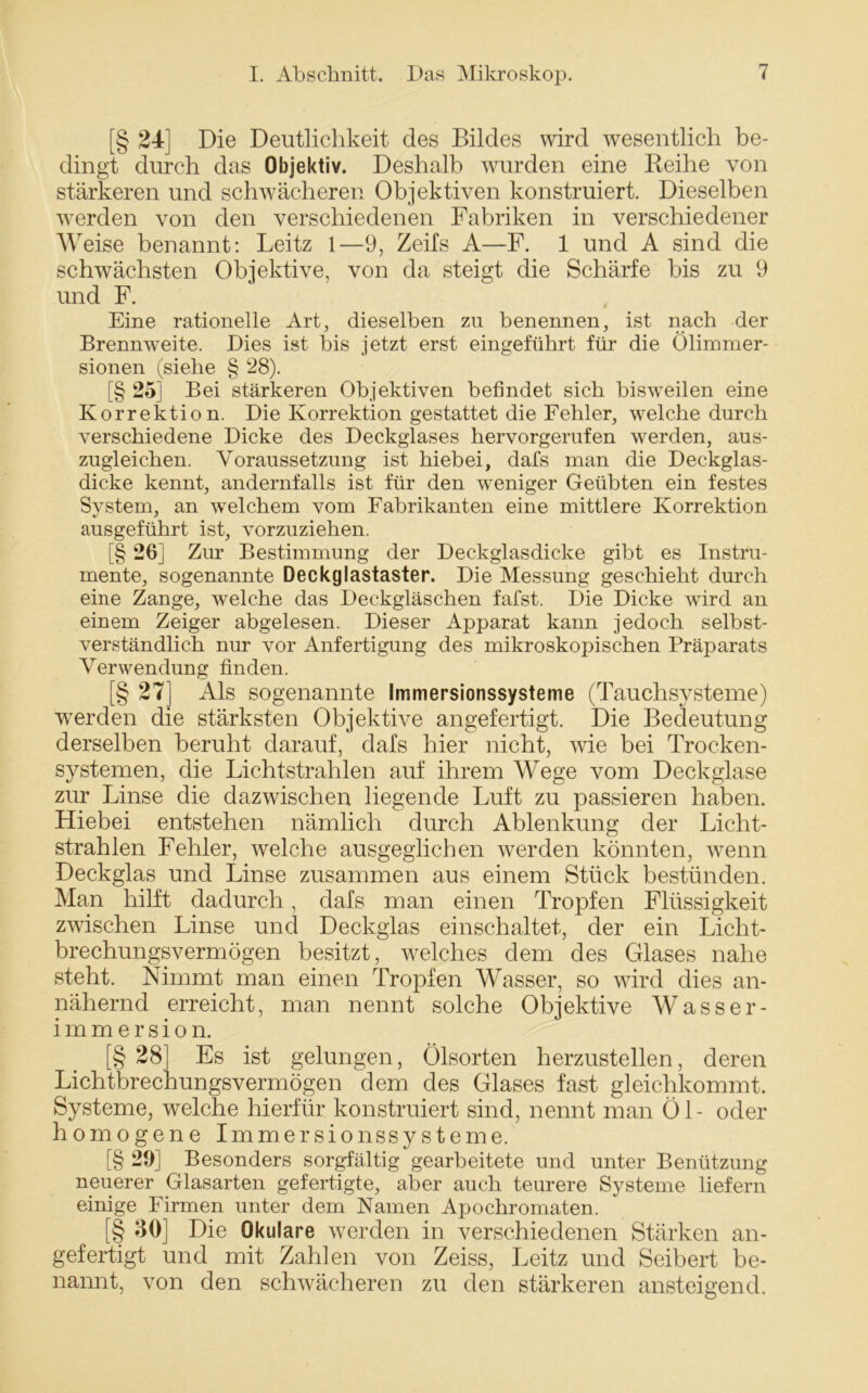 [§ 24] Die Deutlichkeit des Bildes wird wesentlich be- dingt durch das Objektiv. Deshalb wurden eine Reihe von stärkeren und schwächeren Objektiven konstruiert. Dieselben werden von den verschiedenen Fabriken in verschiedener Weise benannt: Leitz 1—9, Zeifs A—F. 1 und A sind die schwächsten Objektive, von da steigt die Schärfe bis zu 9 und F. Eine rationelle Art, dieselben zu benennen, ist nach der Brennweite. Dies ist bis jetzt erst eingeführt für die Ülimmer- sionen (siehe § 28). [§ 25] Bei stärkeren Objektiven befindet sich bisweilen eine Korrektion. Die Korrektion gestattet die Fehler, welche durch verschiedene Dicke des Deckglases hervorgerufen werden, aus- zugleichen. Voraussetzung ist hiebei, dafs man die Deckglas- dicke kennt, andernfalls ist für den weniger Geübten ein festes System, an welchem vom Fabrikanten eine mittlere Korrektion ausgeführt ist, vorzuziehen. [§ 26] Zur Bestimmung der Deckglasdicke gibt es Instru- mente, sogenannte Deckglastaster. Die Messung geschieht durch eine Zange, welche das Deckgläschen fafst. Die Dicke wird an einem Zeiger abgelesen. Dieser Apparat kann jedoch selbst- verständlich nur vor Anfertigung des mikroskopischen Präparats Verwendung finden. [§ 27] Als sogenannte Immersionssysteme (Tauchsysteme) werden die stärksten Objektive angefertigt. Die Bedeutung derselben beruht darauf, dafs hier nicht, wie bei Trocken- systemen, die Lichtstrahlen auf ihrem Wege vom Deckglase zur Linse die dazwischen hegende Luft zu passieren haben. Hiebei entstehen nämlich durch Ablenkung der Licht- strahlen Fehler, welche ausgeglichen werden könnten, wenn Deckglas und Linse zusammen aus einem Stück bestünden. Man hilft dadurch, dafs man einen Tropfen Flüssigkeit zwischen Linse und Deckglas einschaltet, der ein Licht- brechungsvermögen besitzt, welches dem des Glases nahe steht. Nimmt man einen Tropfen Wasser, so wird dies an- nähernd erreicht, man nennt solche Objektive Wasser- immersion. [§ 28] Es ist gelungen, Ölsorten herzustellen, deren Lichtbrechungsvermögen dem des Glases fast gleichkommt. Systeme, welche hierfür konstruiert sind, nennt man Öl- oder homogene Immersionssysteme. [§ 29] Besonders sorgfältig gearbeitete und unter Benützung neuerer Glasarten gefertigte, aber auch teurere Systeme liefern einige Firmen unter dem Namen Apochromaten. [§ 30] Die Okulare werden in verschiedenen Stärken an- gefertigt und mit Zahlen von Zeiss, Leitz und Seibert be- nannt, von den schwächeren zu den stärkeren ansteigend.