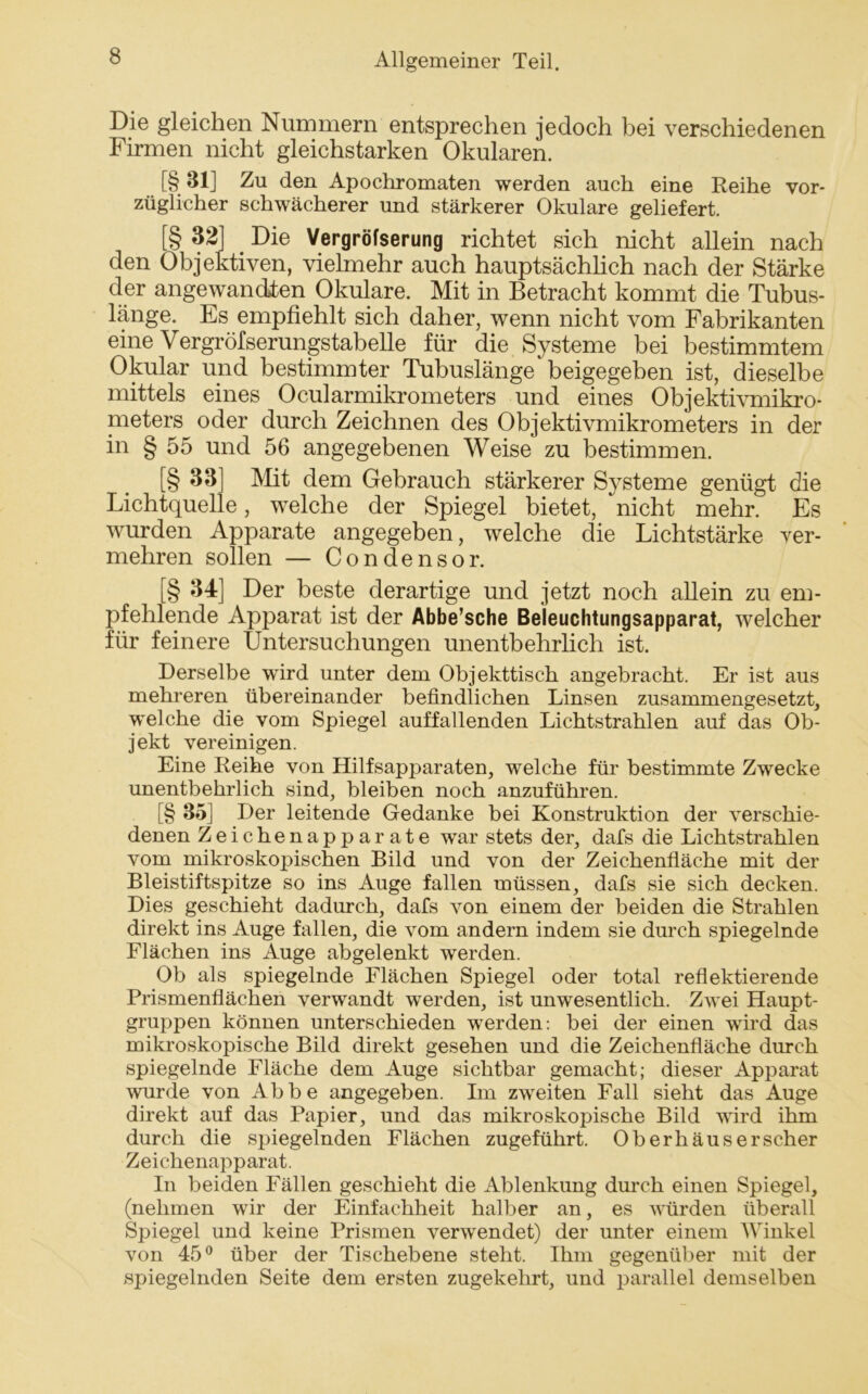 Die gleichen Nummern entsprechen jedoch bei verschiedenen Firmen nicht gleichstarken Okularen. [§ 31] Zu den Apochromaten werden auch eine Reihe vor- züglicher schwächerer und stärkerer Okulare geliefert. [§ 32] Die Vergröfserung richtet sich nicht allein nach den Objektiven, vielmehr auch hauptsächlich nach der Stärke der angewandten Okulare. Mit in Betracht kommt die Tubus- länge. Es empfiehlt sich daher, wenn nicht vom Fabrikanten eine Vergröfserungstabelle für die Systeme bei bestimmtem Okular und bestimmter Tubuslänge beigegeben ist, dieselbe mittels eines Ocularmikrometers und eines Objektivmikro- meters oder durch Zeichnen des Objektivmikrometers in der in § 55 und 56 angegebenen Weise zu bestimmen. [§ 33 Mit dem Gebrauch stärkerer Systeme genügt die Lichtquelle, welche der Spiegel bietet, nicht mehr. Es wurden Apparate angegeben, welche die Lichtstärke ver- mehren sollen — Condensor. [§ 34] Der beste derartige und jetzt noch allein zu em- pfehlende Apparat ist der Abbe’sche Beleuchtungsapparat, welcher für feinere Untersuchungen unentbehrlich ist. Derselbe wird unter dem. Objekttisch angebracht. Er ist aus mehreren übereinander befindlichen Linsen zusammengesetzt, welche die vom Spiegel auffallenden Lichtstrahlen auf das Ob- jekt vereinigen. Eine Reihe von Hilfsapparaten, welche für bestimmte Zwecke unentbehrlich sind, bleiben noch anzuführen. [§ 85] Der leitende Gedanke bei Konstruktion der verschie- denen Zeichenapparate war stets der, dafs die Lichtstrahlen vom mikroskopischen Bild und von der Zeichenfläche mit der Bleistiftspitze so ins Auge fallen müssen, dafs sie sich decken. Dies geschieht dadurch, dafs von einem der beiden die Strahlen direkt ins Auge fallen, die vom andern indem sie durch spiegelnde Flächen ins Auge abgelenkt werden. Ob als spiegelnde Flächen Spiegel oder total reflektierende Prismenflächen verwandt werden, ist unwesentlich. Zwei Haupt- gruppen können unterschieden werden: bei der einen wird das mikroskopische Bild direkt gesehen und die Zeichenfläche durch spiegelnde Fläche dem Auge sichtbar gemacht; dieser Apparat wurde von Abbe angegeben. Im zweiten Fall sieht das Auge direkt auf das Papier, und das mikroskopische Bild wird ihm durch die spiegelnden Flächen zugeführt. Oberhäuserscher Zeichenapparat. In beiden Fällen geschieht die Ablenkung durch einen Spiegel, (nehmen wir der Einfachheit halber an, es würden überall Spiegel und keine Prismen verwendet) der unter einem Winkel von 45° über der Tischebene steht. Ihm gegenüber mit der spiegelnden Seite dem ersten zugekehrt, und parallel demselben