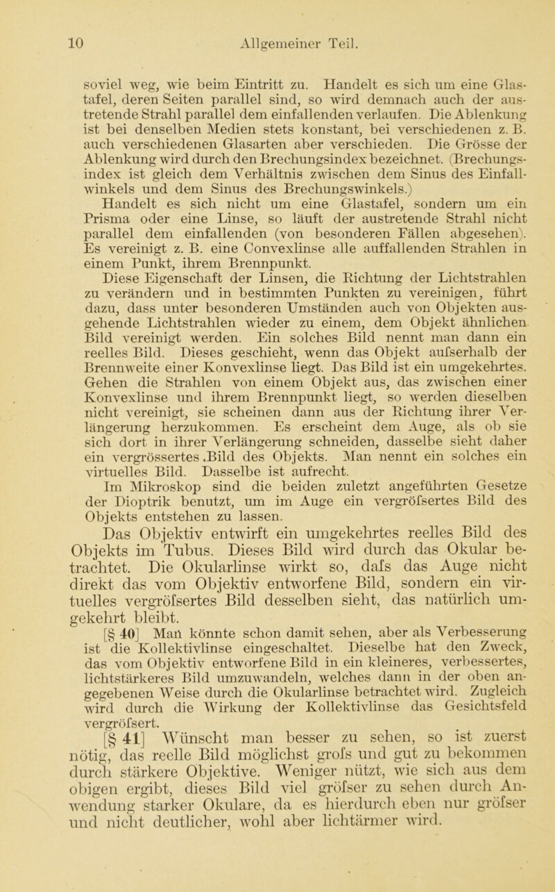 soviel weg, wie beim Eintritt zu. Handelt es sich um eine Glas- tafel, deren Seiten parallel sind, so wird demnach auch der aus- tretende Strahl parallel dem einfallenden verlaufen. Die Ablenkung ist bei denselben Medien stets konstant, bei verschiedenen z. B. auch verschiedenen Glasarten aber verschieden. Die Grösse der Ablenkung wird durch den Brechungsindex bezeichnet. (Brechungs- index ist gleich dem \7erhältnis zwischen dem Sinus des Einfall- winkels und dem Sinus des Brechungswinkels.) Handelt es sich nicht um eine Glastafel, sondern um ein Prisma oder eine Linse, so läuft der austretende Strahl nicht parallel dem einfallenden (von besonderen Fällen abgesehen). Es vereinigt z. B. eine Convexlinse alle auffallenden Strahlen in einem Punkt, ihrem Brennpunkt. Diese Eigenschaft der Linsen, die Kichtung der Lichtstrahlen zu verändern und in bestimmten Punkten zu vereinigen, führt dazu, dass unter besonderen Umständen auch von Objekten aus- gehende Lichtstrahlen wieder zu einem, dem Objekt ähnlichen Bild vereinigt werden. Ein solches Bild nennt man dann ein reelles Bild. Dieses geschieht, wenn das Objekt aufserhalb der Brennweite einer Konvexlinse liegt. Das Bild ist ein umgekehrtes. Gehen die Strahlen von einem Objekt aus, das zwischen einer Konvexlinse und ihrem Brennpunkt liegt, so werden dieselben nicht vereinigt, sie scheinen dann aus der Richtung ihrer Ver- längerung herzukommen. Es erscheint dem Auge, als ob sie sich dort in ihrer Verlängerung schneiden, dasselbe sieht daher ein vergrössertes .Bild des Objekts. Man nennt ein solches ein virtuelles Bild. Dasselbe ist aufrecht. Im Mikroskop sind die beiden zuletzt angeführten Gesetze der Dioptrik benutzt, um im Auge ein vergröfsertes Bild des Objekts entstehen zu lassen. Das Objektiv entwirft ein umgekehrtes reelles Bild des Objekts im Tubus. Dieses Bild wird durch das Okular be- trachtet. Die Okularlinse wirkt so, dafs das Auge nicht direkt das vom Objektiv entworfene Bild, sondern ein vir- tuelles vergröfsertes Bild desselben sieht, das natürlich um- gekehrt bleibt. [§ 40] Mail könnte schon damit sehen, aber als Verbesserung ist die Kollektivlinse eingeschaltet. Dieselbe hat den Zweck, das vom Objektiv entworfene Bild in ein kleineres, verbessertes, lichtstärkeres Bild umzuwandeln, welches dann in der oben an- gegebenen Weise durch die Okularlinse betrachtet wird. Zugleich wird durch die Wirkung der Kollektivlinse das Gesichtsfeld vergröfsert. [§ 4L] Wünscht man besser zu sehen, so ist zuerst nötig, das reelle Bild möglichst grofs und gut zu bekommen durch stärkere Objektive. Weniger nützt, wie sich aus dem obigen ergibt, dieses Bild viel gröfser zu sehen durch An- wendung starker Okulare, da es hierdurch eben nur gröfser und nicht deutlicher, wohl aber lichtärmer wird.