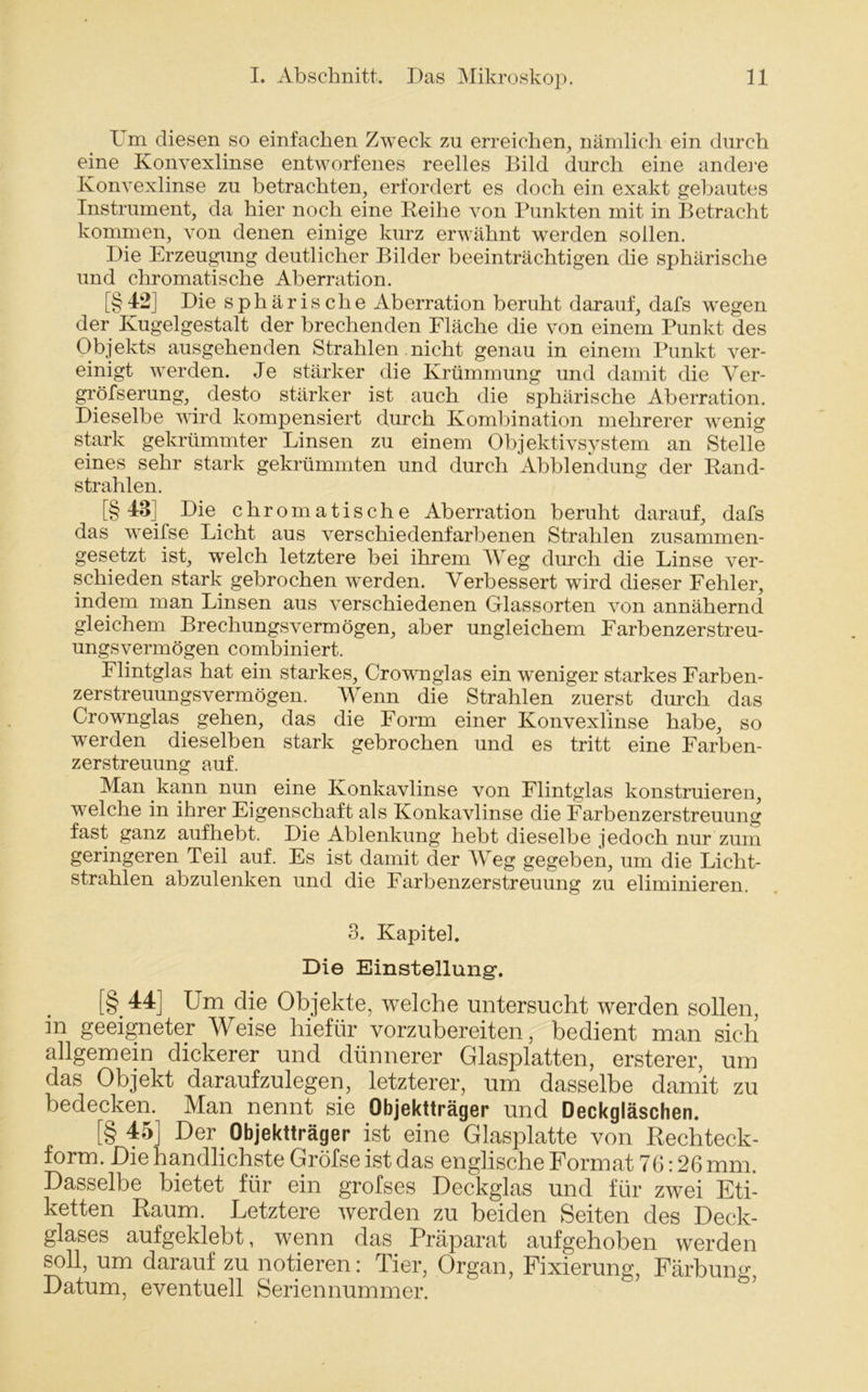 Um diesen so einfachen Zweck zu erreichen, nämlich ein durch eine Konvexlinse entworfenes reelles Bild durch eine andere Konvexlinse zu betrachten, erfordert es doch ein exakt gebautes Instrument, da hier noch eine Reihe von Punkten mit in Betracht kommen, von denen einige kurz erwähnt werden sollen. Die Erzeugung deutlicher Bilder beeinträchtigen die sphärische und chromatische Aberration. [§4-2] Die sphärische Aberration beruht darauf, dafs wegen der Kugelgestalt der brechenden Fläche die von einem Punkt des Objekts ausgehenden Strahlen nicht genau in einem Punkt ver- einigt werden. Je stärker die Krümmung und damit die Ver- gröfserung,. desto stärker ist auch die sphärische Aberration. Dieselbe wird kompensiert durch Kombination mehrerer wenig stark gekrümmter Linsen zu einem Objektivsystem an Stelle eines sehr stark gekrümmten und durch Abblendung der Rand- strahlen. [§43] Die. chromatische Aberration beruht darauf, dafs das weifse Licht aus verschiedenfarbenen Strahlen zusammen- gesetzt ist, welch letztere bei ihrem Weg durch die Linse ver- schieden stark gebrochen werden. Verbessert wird dieser Fehler, indem man Linsen aus verschiedenen Glassorten von annähernd gleichem Brechungsvermögen, aber ungleichem Farbenzerstreu- ungsvermögen combiniert. Flintglas hat ein starkes, Crownglas ein weniger starkes Farben- zerstreuungsvermögen. Wenn die Strahlen zuerst durch das Crowmglas. gehen, das die Form einer Konvexlinse habe, so werden dieselben stark gebrochen und es tritt eine Farben- zerstreuung auf. Man kann nun eine Konkavlinse von Flintglas konstruieren, welche in ihrer Eigenschaft als Konkavlinse die Farbenzerstreuung fast ganz aufhebt. Die Ablenkung hebt dieselbe jedoch nur zum geringeren Teil auf. Es ist damit der Weg gegeben, um die Licht- strahlen abzulenken und die Farbenzerstreuung zu eliminieren. 3. Kapitel. Die Einstellung. [§.44] Um die Objekte, welche untersucht werden sollen, in geeigneter Weise hiefür vorzubereiten, bedient man sich allgemein dickerer und dünnerer Glasplatten, ersterer, um das Objekt daraufzulegen, letzterer, um dasselbe damit zu bedecken. Man nennt sie Objektträger und Deckgläschen. [§45] Der Objektträger ist eine Glasplatte von Rechteck- form. Die handlichste Gröfse ist das englische Format 76:26 mm. Dasselbe bietet für ein grofses Deckglas und für zwei Eti- ketten Raum. Letztere werden zu beiden Seiten des Deck- glases aufgeklebt, wenn das Präparat aufgehoben werden soll, um darauf zu notieren: Tier, Organ, Fixierung, Färbung, Datum, eventuell Seriennummer.