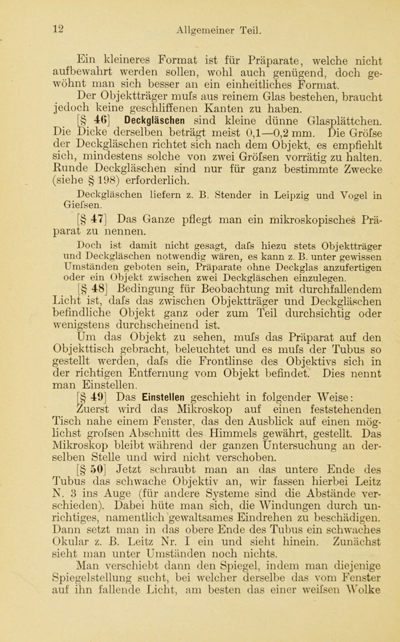 Ein kleineres Format ist für Präparate, welche nicht auf bewahrt werden sollen, wohl auch genügend, doch ge- wöhnt man sich besser an ein einheitliches Format. Der Objektträger mufs aus reinem Glas bestehen, braucht jedoch keine geschliffenen Kanten zu haben. [§ 46] Deckgläschen sind kleine dünne Glasplättchen. Die Dicke derselben beträgt meist 0,1—0,2 mm. Die Gröfse der Deckgläschen richtet sich nach dem Objekt, es empfiehlt sich, mindestens solche von zwei Gröfsen vorrätig zu halten. Runde Deckgläschen sind nur für ganz bestimmte Zwecke (siehe § 198) erforderlich. Deckgläschen liefern z. B. Stender in Leipzig und Vogel in Giefsen. [§ 471 Das Ganze pflegt man ein mikroskopisches Prä- parat zu nennen. Doch ist damit nicht gesagt, dafs hiezu stets Objektträger und Deckgläschen notwendig wären, es kann z. B. unter gewissen Umständen geboten sein, Präparate ohne Deckglas anzufertigen oder ein Objekt zwischen zwei Deckgläschen einzulegen. [§ 48] Bedingung für Beobachtung mit durchfallendem Licht ist, dafs das zwischen Objektträger und Deckgläschen befindliche Objekt ganz oder zum Teil durchsichtig oder wenigstens durchscheinend ist. Um das Objekt zu sehen, mufs das Präparat auf den Objekttisch gebracht, beleuchtet und es mufs der Tubus so gestellt werden, dafs die Frontlinse des Objektivs sich in der richtigen Entfernung vom Objekt befindet. Dies nennt man Einstellen. [§ 49] Das Einstellen geschieht in folgender Weise: Zuerst wird das Mikroskop auf einen feststehenden Tisch nahe einem Fenster, das den Ausblick auf einen mög- lichst grofsen Abschnitt des Himmels gewährt, gestellt. Das Mikroskop bleibt während der ganzen Untersuchung an der- selben Stelle und wird nicht verschoben. [§ 50] Jetzt schraubt man an das untere Ende des Tubus das schwache Objektiv an, wir fassen hierbei Leitz N. 3 ins Auge (für andere Systeme sind die Abstände ver- schieden). Dabei hüte man sich, die Windungen durch un- richtiges, namentlich gewaltsames Eindrehen zu beschädigen. Dann setzt man in das obere Ende des Tubus ein schwaches Okular z. B. Leitz Nr. I ein und sieht hinein. Zunächst sieht man unter Umständen noch nichts. Man verschiebt dann den Spiegel, indem man diejenige Spiegel Stellung sucht, bei welcher derselbe das vom Fenster auf ihn fallende Licht, am besten das einer weifsen Wolke