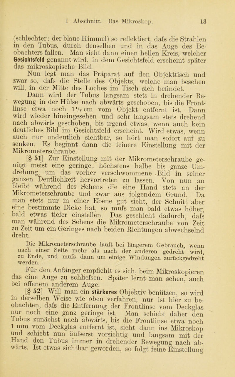 (schlechter: der blaue Himmel) so reflektiert, dals die Strahlen in den Tubus, durch denselben und in das Auge des Be- obachters fallen. Man sieht dann einen hellen Kreis, welcher Gesichtsfeld genannt wird, in dem Gesichtsfeld erscheint später das mikroskopische Bild. Nun legt man das Präparat auf den Objekttisch und zwar so, dafs die Stelle des Objekts, welche man besehen will, in der Mitte des Loches im' Tisch sich befindet. Dann wird der Tubus langsam stets in drehender Be- wegung in der Hülse nach abwärts geschoben, bis die Front- linse etwa noch IV2 cm vom Objekt entfernt ist. Dann wird wieder hineingesehen und sehr langsam stets drehend nach abwärts geschoben, bis irgend etwas, wenn auch kein deutliches Bild im Gesichtsfeld erscheint. Wird etwas, wenn auch nur undeutlich sichtbar, so hört man sofort auf zu senken. Es beginnt dann die feinere Einstellung mit der Mikrometerschraube. [§ 51] Zur Einstellung mit der Mikrometerschraube ge- nügt meist eine geringe, höchstens halbe bis ganze Um- drehung, um das. vorher verschwommene .Bild in seiner ganzen Deutlichkeit hervortreten zu lassen. Von nun an bleibt während des Sehens die eine Hand stets an der Mikrometerschraube und zwar aus folgendem Grund. Da man stets nur in einer Ebene gut sieht, der Schnitt aber eine bestimmte Dicke hat, so mufs man bald etwas höher, bald etwas tiefer einstellen. Das geschieht dadurch, dafs man während des Sehens die Mikrometerschraube von Zeit zu Zeit um ein Geringes nach beiden Richtungen abwechselnd dreht. Die Mikrometerschraube läuft bei längerem Gebrauch, wenn nach einer Seite mehr als nach der anderen gedreht wird, zu Ende, und mufs dann um einige Windungen zurückgedreht werden. Für den Anfänger empfiehlt es sich, beim Mikroskopieren das eine Auge zu schliefsen. Später lernt man sehen, auch bei offenem anderem Auge. [§ 52] Will man ein stärkeres Objektiv benützen, so wird in derselben Weise wie oben verfahren, nur ist hier zu be- obachten, dafs die Entfernung der Frontlinse vom Deckglas nur noch eine ganz geringe ist. Man schiebt daher den Tubus zunächst nach abwärts, bis die Frontlinse etwa noch 1 mm vom Deckglas entfernt ist, sieht dann ins Mikroskop und schiebt nun äufserst vorsichtig und langsam mit der Hand den Tubus immer in drehender Bewegung nach ab- wärts. Ist etwas sichtbar geworden, so folgt feine Einstellung