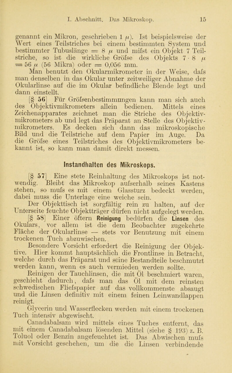 genannt ein Mikron, geschrieben 1 /u). Ist beispielsweise der Wert eines Teilstriches bei einem bestimmten System und bestimmter Tubuslänge = 8 p und milst ein Objekt 7 Teil- striche, so ist die wirkliche Gröfse des Objekts 7-8 ^ = 56 /Li (56 Mikra) oder — 0,056 mm. Man benutzt den Okularmikrometer in der AVeise, dals man denselben in das Okular unter zeitweiliger Abnahme der Okularlinse auf die im Okular befindliche Blende legt und dann einstellt. [§ 56] Für Gröfsenbestimmungen kann man sich auch des Objektivmikrometers allein bedienen. Mittels eines Zeichenapparates zeichnet man die Striche des Objektiv- mikrometers ab und legt das Präparat an Stelle des Objektiv- mikrometers. Es decken sich dann das mikroskopische Bild und die Teilstriche auf dem Papier im Auge. Da die Gröfse eines Teilstriches des Objektivmikrometers be- kannt ist, so kann man damit direkt messen. Instandhalten des Mikroskops. L§ 57] Eine stete Reinhaltung des Mikroskops ist not- wendig. Bleibt das Mikroskop aufserhalb seines Kastens stehen, so mufs es mit einem Glassturz bedeckt werden, dabei muss die Unterlage eine weiche sein. Der Objekttisch ist sorgfältig rein zu halten, auf der Unterseite feuchte Objektträger dürfen nicht aufgelegt werden. [§ 58] Einer öftern Reinigung bedürfen die Linsen des Okulars, vor allem ist die dem Beobachter zugekehrte Fläche der Okularlinse — stets vor Benutzung mit einem trockenen Tuch abzuwischen.. Besondere Vorsicht erfordert die Reinigung der Objek- tive. Hier kommt hauptsächlich die Frontlinse in Betracht, welche durch das Präparat und seine Bestandteile beschmutzt werden kann, wenn es auch vermieden werden sollte. Reinigen der Tauchlinsen, die mit Öl beschmiert waren, geschieht dadurch, dafs man das Öl mit dem reinsten schwedischen Fliefspapier auf das vollkommenste absaugt und die Linsen definitiv mit einem feinen Leinwandlappen reinigt. Glycerin und Wasserflecken werden mit einem trockenen Tuch intensiv abgewischt. Canadabalsam wird mittels eines Tuches entfernt, das mit einem Canadabalsam lösenden Mittel (siehe § 193) z. B. Toluol oder Benzin angefeuchtet ist. Das Abwischen mufs mit AMrsicht geschehen, um die die Linsen verbindende