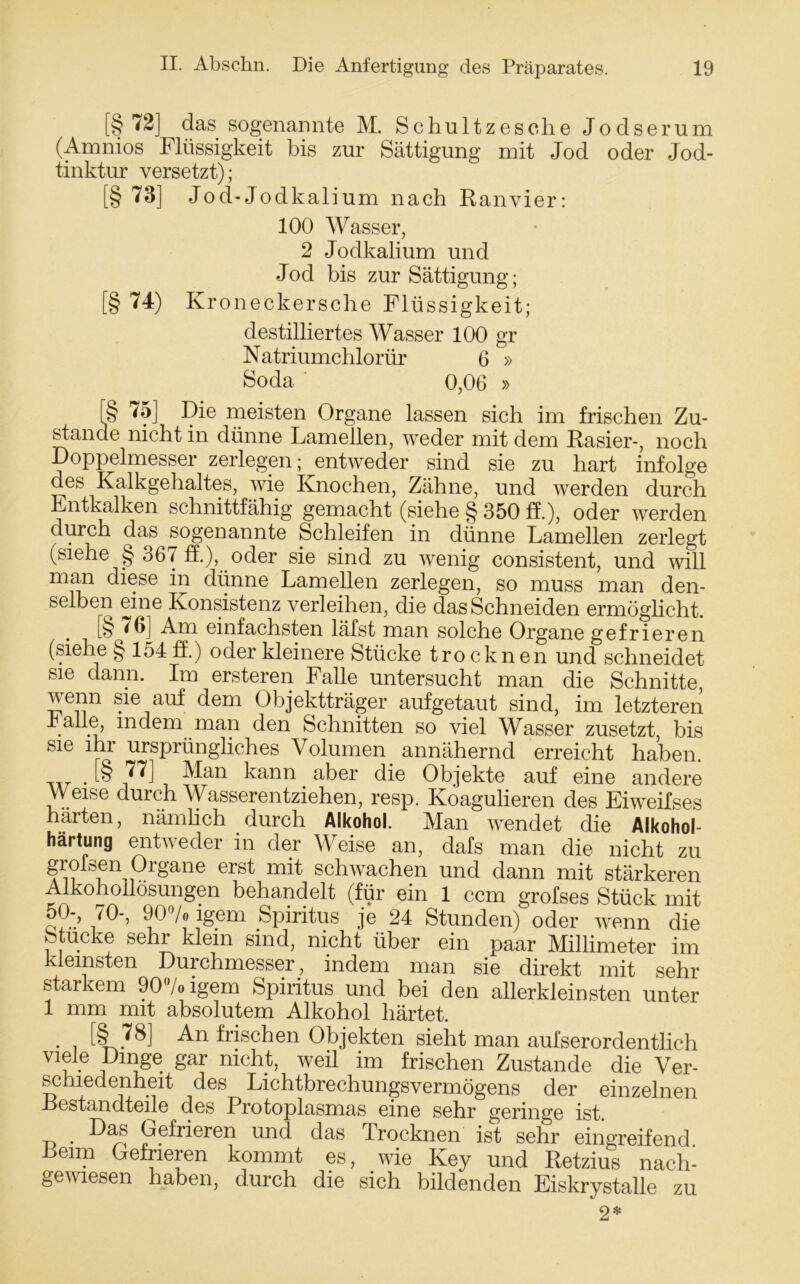 [§72] das sogenannte M. Schult z es che Jodserum (Amnios Flüssigkeit bis zur Sättigung mit Jod oder Jod- tinktur versetzt); [§ 73] Jod-Jodkalium nach Ranvier: 100 Wasser, 2 Jodkalium und Jod bis zur Sättigung; [§ 74) Kroneckersche Flüssigkeit; destilliertes Wasser 100 gr Natriumchlorür 6 » Soda 0,06 » [§ 75] Die meisten Organe lassen sich im frischen Zu- stande nicht in dünne Lamellen, weder mit dem Rasier-, noch Doppelmesser zerlegen; entweder sind sie zu hart infolge des Kalkgehaltes, wie Knochen, Zähne, und werden durch Entkalken schnittfähig gemacht (siehe § 350 ff.), oder werden durch das sogenannte Schleifen in dünne Lamellen zerlegt (siehe § 367 ff.), oder sie sind zu wenig consistent, und will man diese in dünne Lamellen zerlegen, so muss man den- selben eine Konsistenz verleihen, die das Schneiden ermöglicht. . [§ 76] Am einfachsten läfst man solche Organe gefrieren (siehe § 154 ff.) oder kleinere Stücke trocknen und schneidet sie dann. Im ersteren Falle untersucht man die Schnitte, venn sie auf dem Objektträger aufgetaut sind, im letzteren r alle, indem man den Schnitten so viel Wasser zusetzt, bis sie ihr ursprüngliches Volumen annähernd erreicht haben. . [§ 77] Man kann aber die Objekte auf eine andere Weise durch Wasserentziehen, resp. Koagulieren des Eiweifses härten, nämlich durch Alkohol. Man wendet die Alkohol- härtung entweder in der Weise an, dafs man die nicht zu grofsen Organe erst mit schwachen und dann mit stärkeren Alkohollösungen behandelt (für ein 1 ccm grofses Stück mit 50-, 70-, 90% igem Spiritus je 24 Stunden) oder wenn die Stucke sehr klein sind, nicht über ein paar Millimeter im kleinsten Durchmesser, indem man sie direkt mit sehr starkem 90% igem Spiritus und bei den allerkleinsten unter 1 mm mit absolutem Alkohol härtet. [§ 78] An frischen Objekten sieht man aufserordentlich viele Dinge gar nicht, weil im frischen Zustande die Ver- schiedenheit des Lichtbrechungsvermögens der einzelnen .Bestandteile des Protoplasmas eine sehr geringe ist. t> • Gefrieren und das Trocknen ist sehr eingreifend Reim Gefrieren kommt es, wie Key und Retzius nach- gewiesen haben, durch die sich bildenden Eiskrystalle zu 2*