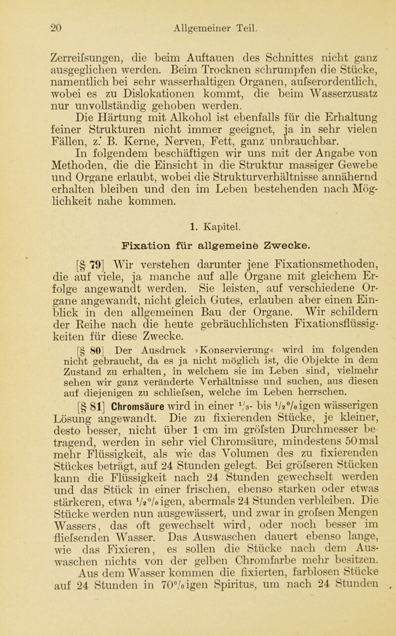 Zerreifsungen, die beim Auftauen des Schnittes nicht ganz ausgeglichen werden. Beim Trocknen schrumpfen die Stücke, namentlich bei sehr wasserhaltigen Organen, aufserordentlich, wobei es zu Dislokationen kommt, die beim Wasserzusatz nur unvollständig gehoben werden. Die Härtung mit Alkohol ist ebenfalls für die Erhaltung feiner Strukturen nicht immer geeignet, ja in sehr vielen Fällen, z.’ B. Kerne, Nerven, Fett, ganz unbrauchbar. In folgendem beschäftigen wir uns mit der Angabe von Methoden, die die Einsicht in die Struktur massiger Gewebe und Organe erlaubt, wobei die Strukturverhältnisse annähernd erhalten bleiben und den im Leben bestehenden nach Mög- lichkeit nahe kommen. 1. Kapitel. Fixation für allgemeine Zwecke. [§ 79] Wir verstehen darunter jene Fixationsmethoden, die auf viele, ja manche auf alle Organe mit gleichem Er- folge angewandt werden. Sie leisten, auf verschiedene Or- gane angewandt, nicht gleich Gutes, erlauben aber einen Ein- blick in den allgemeinen Bau der Organe. Wir schildern der Reihe nach die heute gebräuchlichsten Fixationsflüssig- keiten für diese Zwecke. [§ 80] Der Ausdruck »Konservierung« wird im folgenden nicht gebraucht, da es ja nicht möglich ist, die Objekte in dem Zustand zu erhalten, in welchem sie im Leben sind, vielmehr sehen wir ganz veränderte Verhältnisse und suchen, aus diesen auf diejenigen zu schliefsen, welche im Leben herrschen. [§ 81] Chromsäure wird in einer 1/3- bis V2°/oigen wässerigen Lösung angewandt. Die zu fixierenden Stücke, je kleiner, desto besser, nicht über 1 cm im gröfsten Durchmesser be- tragend, werden in sehr viel Chromsäure, mindestens 50 mal mehr Flüssigkeit, als wie das Volumen des zu fixierenden Stückes beträgt, auf 24 Stunden gelegt. Bei gröfseren Stücken kann die Flüssigkeit nach 24 Stunden gewechselt werden und das Stück in einer frischen, ebenso starken oder etwas stärkeren, etwa Va'Voigen, abermals 24 Stunden verbleiben. Die Stücke werden nun ausgewässert, und zwar in grofsen Mengen Wassers, das oft gewechselt wird, oder noch besser im fliefsenden Wasser. Das Auswaschen dauert ebenso lange, wie das Fixieren, es sollen die Stücke nach dem Aus- waschen nichts von der gelben Chromfarbe mehr besitzen. Aus dem Wasser kommen die fixierten, farblosen Stücke auf 24 Stunden in 70°/oigen Spiritus, um nach 24 Stunden