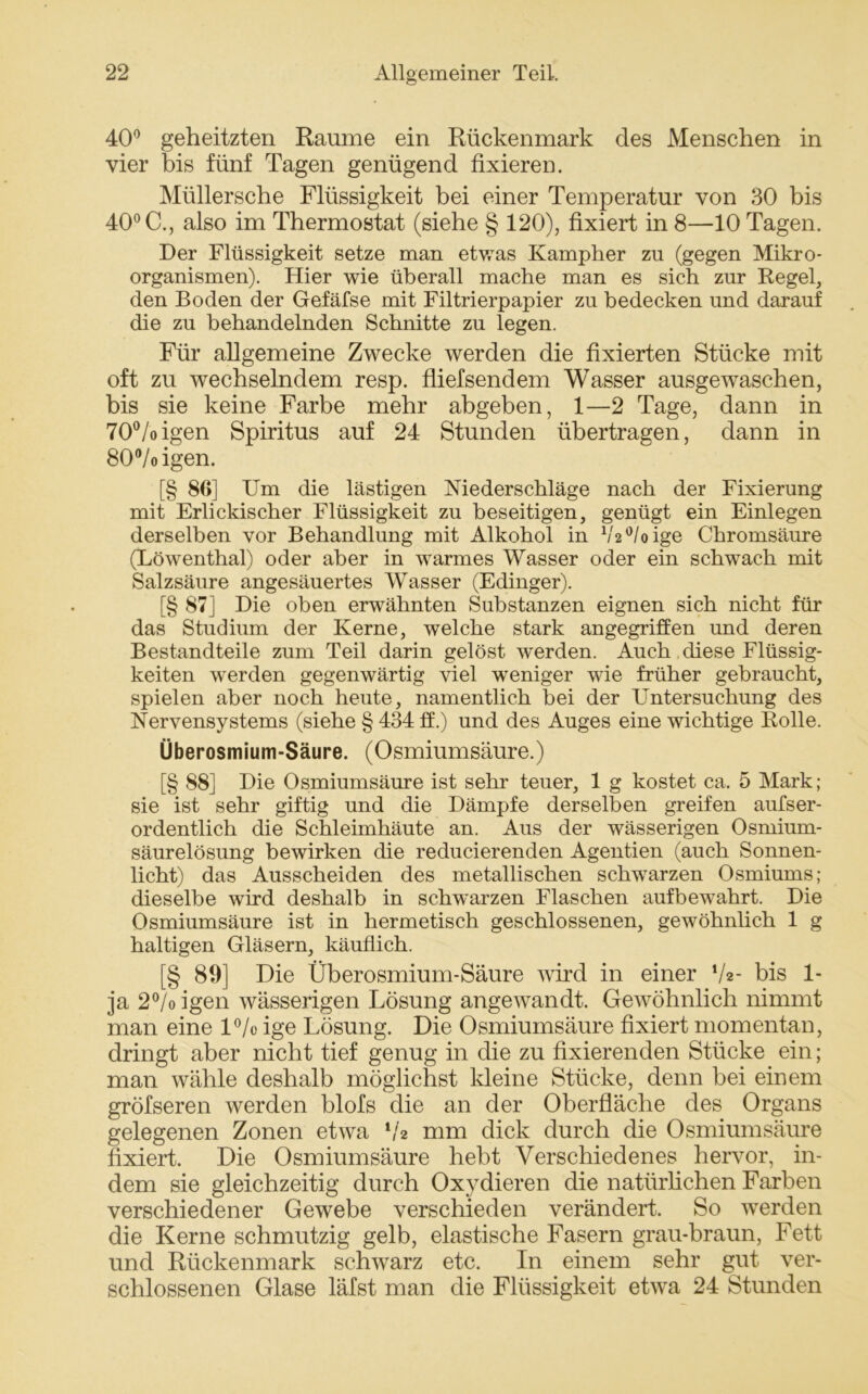 40° geheitzten Raume ein Rückenmark des Menschen in vier bis fünf Tagen genügend fixieren. Müllersche Flüssigkeit bei einer Temperatur von 30 bis 40° C., also im Thermostat (siehe § 120), fixiert in 8—10 Tagen. Der Flüssigkeit setze man etwas Kampher zu (gegen Mikro- organismen). Hier wie überall mache man es sich zur Regel, den Boden der Gefäfse mit Filtrierpapier zu bedecken und darauf die zu behandelnden Schnitte zu legen. Für allgemeine Zwecke werden die fixierten Stücke mit oft zu wechselndem resp. fliefsendem Wasser ausgewaschen, bis sie keine Farbe mehr abgeben, 1—2 Tage, dann in 70°/oigen Spiritus auf 24 Stunden übertragen, dann in 80°/oigen. [§ 86] Um die lästigen Niederschläge nach der Fixierung mit Erlickischer Flüssigkeit zu beseitigen, genügt ein Einlegen derselben vor Behandlung mit Alkohol in 1/,2°/oige Chromsäure (Löwenthal) oder aber in warmes Wasser oder ein schwach mit Salzsäure angesäuertes Wasser (Edinger). [§ 87] Die oben erwähnten Substanzen eignen sich nicht für das Studium der Kerne, welche stark angegriffen und deren Bestandteile zum Teil darin gelöst werden. Auch diese Flüssig- keiten werden gegenwärtig viel weniger wie früher gebraucht, spielen aber noch heute, namentlich bei der Untersuchung des Nervensystems (siehe § 434 ff.) und des Auges eine wichtige Rolle. Überosmium-Säure. (Osmiumsäure.) [§ 88] Die Osmiumsäure ist sehr teuer, 1 g kostet ca. 5 Mark; sie ist sehr giftig und die Dämpfe derselben greifen aufser- ordentlich die Schleimhäute an. Aus der wässerigen Osmium- säurelösung bewirken die reducierenden Agentien (auch Sonnen- licht) das Ausscheiden des metallischen schwarzen Osmiums; dieselbe wird deshalb in scbwarzen Flaschen aufbewahrt. Die Osmiumsäure ist in hermetisch geschlossenen, gewöhnlich 1 g haltigen Gläsern, käuflich. [§ 89] Die Überosmium-Säure wird in einer V«- bis 1- ja 2°/o igen wässerigen Lösung angewandt. Gewöhnlich nimmt man eine 1% ige Lösung. Die Osmiumsäure fixiert momentan, dringt aber nicht tief genug in die zu fixierenden Stücke ein; man wähle deshalb möglichst kleine Stücke, denn bei einem gröfseren werden blofs die an der Oberfläche des Organs gelegenen Zonen etwa V2 mm dick durch die Osmiumsäure fixiert. Die Osmiumsäure hebt Verschiedenes hervor, in- dem sie gleichzeitig durch Oxydieren die natürlichen Farben verschiedener Gewebe verschieden verändert. So werden die Kerne schmutzig gelb, elastische Fasern grau-braun, Fett und Rückenmark schwarz etc. In einem sehr gut ver- schlossenen Glase läfst man die Flüssigkeit etwa 24 Stunden