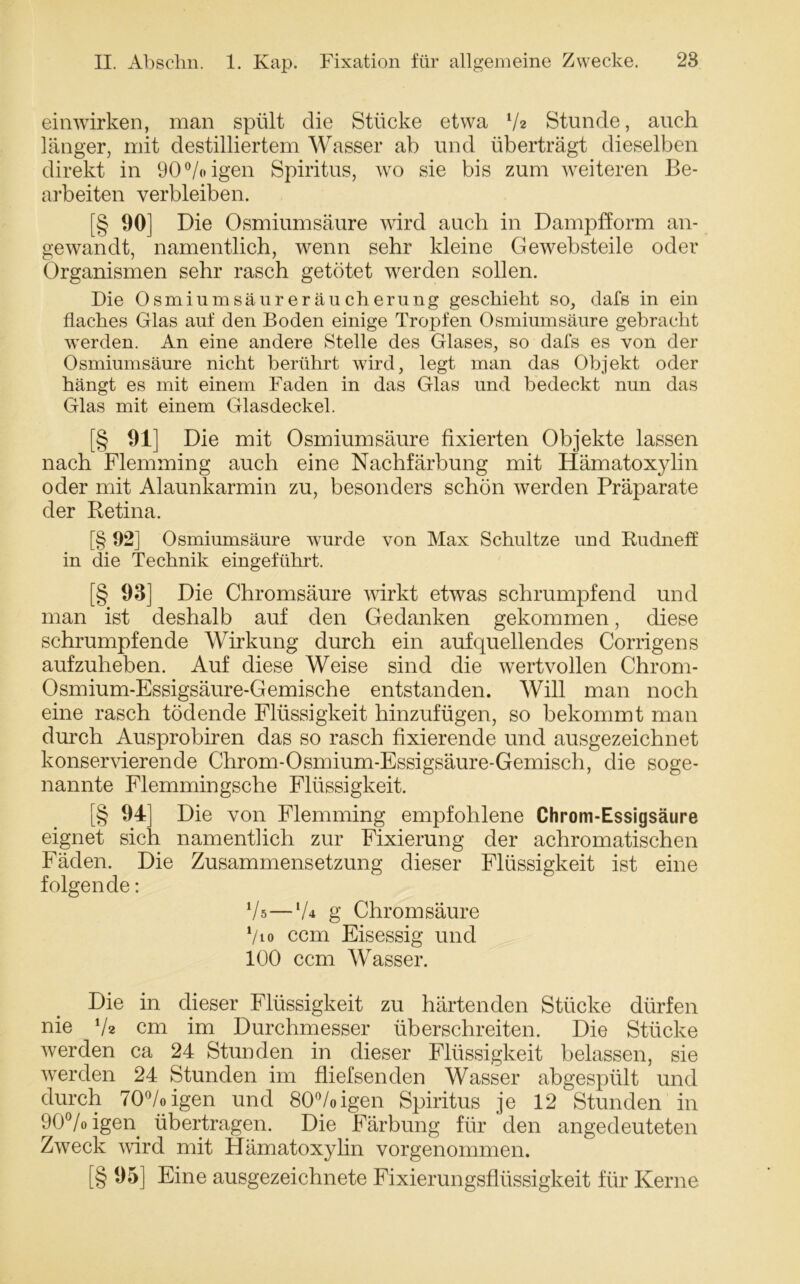 einwirken, man spült die Stücke etwa V* Stunde, auch länger, mit destilliertem Wasser ab und überträgt dieselben direkt in 90%igen Spiritus, wo sie bis zum weiteren Be- arbeiten verbleiben. [§ 90] Die Osmiumsäure wird auch in Dampfform an- gewandt, namentlich, wenn sehr kleine Gewebsteile oder Organismen sehr rasch getötet werden sollen. Die Osmiumsäureräucherung geschieht so, dafs in ein flaches Glas auf den Boden einige Tropfen Osmiumsäure gebracht werden. An eine andere Stelle des Glases, so dafs es von der Osmiumsäure nicht berührt wird, legt man das Objekt oder hängt es mit einem Faden in das Glas und bedeckt nun das Glas mit einem Glasdeckel. [§ 91] Die mit Osmiumsäure fixierten Objekte lassen nach Flemming auch eine Nachfärbung mit Hämatoxylin oder mit Alaunkarmin zu, besonders schön werden Präparate der Retina. [§ 92] Osmiumsäure wurde von Max Schnitze und Rudneff in die Technik eingeführt. [§ 93] Die Chromsäure wirkt etwas schrumpfend und man ist deshalb auf den Gedanken gekommen, diese schrumpfende Wirkung durch ein auf quellendes Corrigens aufzuheben. Auf diese Weise sind die wertvollen Chrom- Osmium-Essigsäure-Gemische entstanden. Will man noch eine rasch tödende Flüssigkeit hinzufügen, so bekommt man durch Ausprobiren das so rasch fixierende und ausgezeichnet konservierende Chrom-Osmium-Essigsäure-Gemisch, die soge- nannte Flemmingsche Flüssigkeit. [§ 94] Die von Flemming empfohlene Chrom-Essigsäure eignet sich namentlich zur Fixierung der achromatischen Fäden. Die Zusammensetzung dieser Flüssigkeit ist eine folgende: V»—V4 g Chrom säure */io ccm Eisessig und 100 ccm Wasser. Die in dieser Flüssigkeit zu härtenden Stücke dürfen nie V* cm im Durchmesser überschreiten. Die Stücke werden ca 24 Stunden in dieser Flüssigkeit belassen, sie werden 24 Stunden im fliefsenden Wasser abgespült und durch 70°/oigen und 80%igen Spiritus je 12 Stunden in 90%igen übertragen. Die Färbung für den angedeuteten Zweck wird mit Hämatoxylin vorgenommen. [§ 95] Eine ausgezeichnete Fixierungsflüssigkeit für Kerne