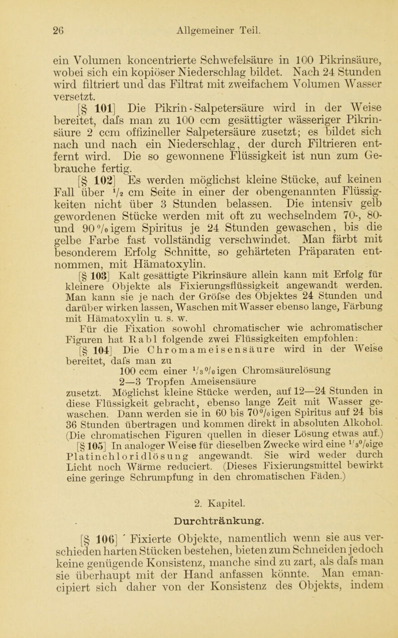 ein Volumen koncentrierte Schwefelsäure in 100 Pikrinsäure, wobei sich ein kopiöser Niederschlag bildet. Nach 24 Stunden wird filtriert und das Filtrat mit zweifachem Volumen Wasser versetzt. [§ 101] Die Pikrin - Salpetersäure wird in der Weise bereitet, dafs man zu 100 ccm gesättigter wässeriger Pikrin- säure 2 ccm offizineller Salpetersäure zusetzt; es bildet sich nach und nach ein Niederschlag, der durch Filtrieren ent- fernt wird. Die so gewonnene Flüssigkeit ist nun zum Ge- brauche fertig. [§ 102] Es werden möglichst kleine Stücke, auf keinen Fall über V2 cm Seite in einer der obengenannten Flüssig- keiten nicht über 3 Stunden belassen. Die intensiv gelb gewordenen Stücke werden mit oft zu wechselndem 70-, 80- und 90°/oigem Spiritus je 24 Stunden gewaschen, bis die gelbe Farbe fast vollständig verschwindet. Man färbt mit besonderem Erfolg Schnitte, so gehärteten Präparaten ent- nommen, mit Hämatoxylin. [§ 103] Kalt gesättigte Pikrinsäure allein kann mit Erfolg für kleinere Objekte als Fixierungsflüssigkeit angewandt werden. Man kann sie je nach der Gröfse des Objektes 24 Stunden und darüber wirken lassen, Waschen mit Wasser ebenso lange, Färbung mit Hämatoxylin u. s. w. Für die Fixation sowohl chromatischer wie achromatischer Figuren hat Rabl folgende zwei Flüssigkeiten empfohlen: [§ 104] Die Chromameisensäure wird in der Weise bereitet, dafs man zu 100 ccm einer bsboigen Chromsäurelösung 2—3 Tropfen Ameisensäure zusetzt. Möglichst kleine Stücke werden, auf 12—24 Stunden in diese Flüssigkeit gebracht, ebenso lange Zeit mit Wasser ge- waschen. Dann werden sie in 60 bis 70°/oigen Spiritus auf 24 bis 36 Stunden übertragen und kommen direkt in absoluten Alkohol. (Die chromatischen Figuren quellen in dieser Lösung etwas auf.) [§105] In analoger Weise für dieselben Zwecke wird eine 1'3°/oige Platin Chloridlösung angewandt. Sie wird weder durch Licht noch Wärme reduciert. (Dieses Fixierungsmittel bewirkt eine geringe Schrumpfung in den chromatischen Fäden.) 2. Kapitel. Durchtränkung-. [§ 106] ' Fixierte Objekte, namentlich wenn sie aus ver- schieden harten Stücken bestehen, bieten zum Schneiden jedoch keine genügende Konsistenz, manche sind zu zart, als dafs man sie überhaupt mit der Hand anfassen könnte. Man eman- cipiert sich daher von der Konsistenz des Objekts, indem