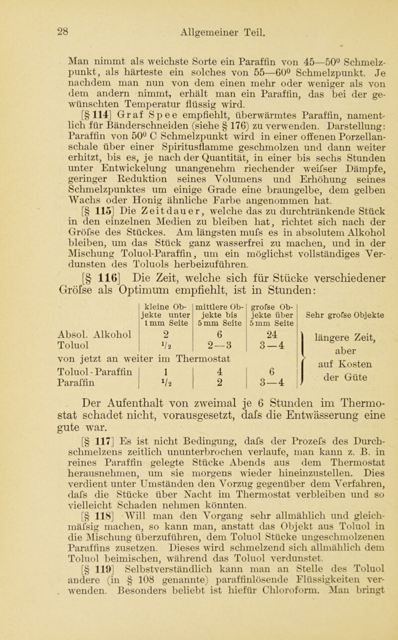 Man nimmt als weichste Sorte ein Paraffin von 45—50° Schmelz- punkt, als härteste ein solches von 55—60° Schmelzpunkt. Je nachdem man nun von dem einen mehr oder weniger als von dem andern nimmt, erhält man ein Paraffin, das bei der ge- wünschten Temperatur flüssig wird. [§114] Graf Spee empfiehlt, überwärmtes Paraffin, nament- lich für Bänderschneiden (siehe § 176) zu verwenden. Darstellung: Paraffin von 50° C Schmelzpunkt wird in einer offenen Porzellan- schale über einer Spiritusflamme geschmolzen und dann weiter erhitzt, bis es, j e nach der Quantität, in einer bis sechs Stunden unter Entwuckelung unangenehm riechender wTeifser Dämpfe, geringer Reduktion seines Volumens und Erhöhung seines Schmelzpunktes um einige Grade eine braungelbe, dem gelben Wachs oder Honig ähnliche Farbe angenommen hat. [§ 115] Die Zeitdauer, welche das zu durchtränkende Stück in den einzelnen Medien zu bleiben hat, richtet sich nach der Gröfse des Stückes. Am längsten mufs es in absolutem Alkohol bleiben, um das Stück ganz wasserfrei zu machen, und in der Mischung Toluol-Paraffin, um ein möglichst vollständiges Ver- dunsten des Toluols herbeizuführen. [§ 116] Die Zeit, welche sich für Stücke verschiedener Gröfse als Optimum empfiehlt, ist in Stunden: kleine Ob- mittlere Ob- gröfse Ob- jekte unter jekte bis jekte über 1mm Seite 5 mm Seite 5 mm Seite Absol. Alkohol 2 6 24 Toluol V 2 2—3 3 — 4 von jetzt an weiter im Thermostat Toluol - Paraffin 1 4 6 Paraffin V 2 2 3—4 Sehr gröfse Objekte längere Zeit, aber auf Kosten der Güte Der Aufenthalt von zweimal je 6 Stunden im Thermo- stat schadet nicht, vorausgesetzt, dafs die Entwässerung eine gute war. [§ 117] Es ist nicht Bedingung, dafs der Prozefs des Durch- schmelzens zeitlich ununterbrochen verlaufe, man kann z. B. in reines Paraffin gelegte Stücke Abends aus dem Thermostat herausnehmen, um sie morgens wieder hineinzustellen. Dies verdient unter Umständen den Vorzug gegenüber dem Verfahren, dafs die Stücke über Nacht im Thermostat verbleiben und so vielleicht Schaden nehmen könnten. [§ 118] Will man den Vorgang sehr allmählich und gleich- mäfsig machen, so kann man, anstatt das Objekt aus Toluol in die Mischung überzuführen, dem Toluol Stücke ungeschmolzenen Paraffins zusetzen. Dieses wird schmelzend sich allmählich dem Toluol heimischen, während das Toluol verdunstet. [§ 119] Selbstverständlich kann man an Stelle des Toluol andere (in § 108 genannte) paraffinlösende Flüssigkeiten ver- . wenden. Besonders beliebt ist hiefür Chloroform. Man bringt