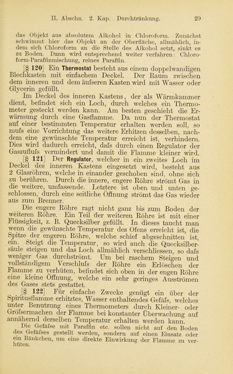 das Objekt aus absolutem Alkohol in Chloroform. Zunächst schwimmt hier das Objekt an der Oberfläche, allmählich, in- dem sich Chloroform an die Stelle des Alkohol setzt, sinkt es zu Boden. Dann wird entsprechend weiter verfahren: Chloro- form-Paraffinmischung, reines Paraffin. [§ 120] Ein Thermostat besteht aus einem doppelwandigen Blechkasten mit einfachem Deckel. Der Raum zwischen dem inneren und dem auf seren Kasten wird mit Wasser oder Glycerin gefüllt. Im Deckel des inneren Kastens, der als Wärmkammer dient, befindet sich ein Loch, durch welches ein Thermo- meter gesteckt werden kann. Am besten geschieht die Er- wärmung durch eine Gasflamme. Da nun der Thermostat auf einer bestimmten Temperatur erhalten werden soll, so mufs eine Vorrichtung das weitere Erhitzen desselben, nach- dem eine gewünschte Temperatur erreicht ist, verhindern. Dies wird dadurch erreicht, dafs durch einen Regulator der Gaszuflufs vermindert und damit die Flamme kleiner wird. [§ 1*1] Der Regulator, welcher in ein zweites Loch im Deckel des inneren Kastens eingesetzt wird, besteht aus 2 Glasröhren, welche in einander geschoben sind, ohne sich zu berühren. Durch die innere, engere Röhre strömt Gas in die weitere, umfassende. Letztere ist oben und unten ge- schlossen, durch eine seitliche Öffnung strömt das Gas wieder aus zum Brenner. Die engere Röhre ragt nicht ganz bis zum Boden der weiteren Röhre. Ein Teil der weiteren Röhre ist mit einer Flüssigkeit, z. B. Quecksilber gefüllt. In dieses taucht man wenn die gewünschte Temperatur des Ofens erreicht ist, die Spitze der engeren Röhre, welche schief abgeschnitten ist, .ein. Steigt die Temperatur, so wird auch die Quecksilber- säule steigen und das Loch allmählich verschliessen, so dafs weniger Gas durchströmt. Um bei raschem Steigen und vollständigem Verschlufs der Röhre ein Erlöschen der Flamme zu verhüten, befindet sich oben in der engen Röhre eine kleine Öffnung, welche ein sehr geringes Ausströmen des Gases stets gestattet. . .[§ 122] Für einfache Zwecke genügt ein über der Spiritusflamme erhitztes, Wasser enthaltendes Gefäfs, welches unter Benutzung eines Thermometers durch Kleiner- oder Gröfsermachen der Flamme bei konstanter Überwachung auf annähernd derselben Temperatur erhalten werden kann. Die Gefäfse mit Paraffin etc. sollen nicht auf den Boden des Gefäfses gestellt werden, sondern auf einen Einsatz oder ein Bänkchen, um eine direkte Einwirkung der Flamme zu ver- hüten.