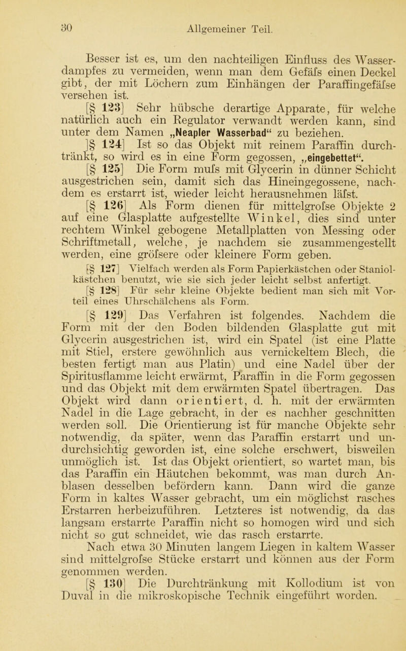 Besser ist es, um den nachteiligen Einfluss des Wasser- dampfes zu vermeiden, wenn man dem Gefäfs einen Deckel gibt, der mit Löchern zum Einhängen der Paraffingefäfse versehen ist. [§ 123] Sehr hübsche derartige Apparate, für welche natürlich auch ein Regulator verwandt werden kann, sind unter dem Namen „Neapler Wasserbad“ zu beziehen. ]§ 124] Ist so das Objekt mit reinem Paraffin durch- tränkt, so wird es in eine Form gegossen, „eingebettet“. [§ 125] Die Form mufs mit Glycerin in dünner Schicht ausgestrichen sein, damit sich das Hineingegossene, nach- dem es erstarrt ist, wieder leicht herausnehmen läfst. [§ 126] Als Form dienen für mittelgrofse Objekte 2 auf eine Glasplatte aufgestellte Winkel, dies sind unter rechtem Winkel gebogene Metallplatten von Messing oder Schriftmetall, welche, je nachdem sie zusammengestellt werden, eine gröfsere oder kleinere Form geben. f§ 127 j Vielfach werden als Form Papierkästchen oder Staniol- kästchen benutzt, wie sie sich jeder leicht selbst anfertigt. [§ 128] Für sehr kleine Objekte bedient man sich mit Vor- teil eines Uhrschälchens als Form. [§ 129] Das Verfahren ist folgendes. Nachdem die Form mit der den Boden bildenden Glasplatte gut mit Glycerin ausgestrichen ist, wird ein Spatel (ist eine Platte mit Stiel, erstere gewöhnlich aus vernickeltem Blech, die besten fertigt man aus Platin) und eine Nadel über der Spiritusflamme leicht erwärmt, Paraffin in die Form gegossen und das Objekt mit dem erwärmten Spatel übertragen. Das Objekt wird dann orientiert, d. h. mit der erwärmten Nadel in die Lage gebracht, in der es nachher geschnitten werden soll. Die Orientierung ist für manche Objekte sehr notwendig, da später, wenn das Paraffin erstarrt und un- durchsichtig geworden ist, eine solche erschwert, bisweilen unmöglich ist. Ist das Objekt orientiert, so wartet man, bis das Paraffin ein Häutchen bekommt, was man durch An- blasen desselben befördern kann. Dann wird die ganze Form in kaltes Wasser gebracht, um ein möglichst rasches Erstarren herbeizuführen. Letzteres ist notwendig, da das langsam erstarrte Paraffin nicht so homogen wird und sich nicht so gut schneidet, wie das rasch erstarrte. Nach etwa 30 Minuten langem Liegen in kaltem Wasser sind mittelgrofse Stücke erstarrt und können aus der Form genommen werden. [§ 130] Die Durchtränkung mit Kollodium ist von Duval in die mikroskopische Technik eingeführt worden.