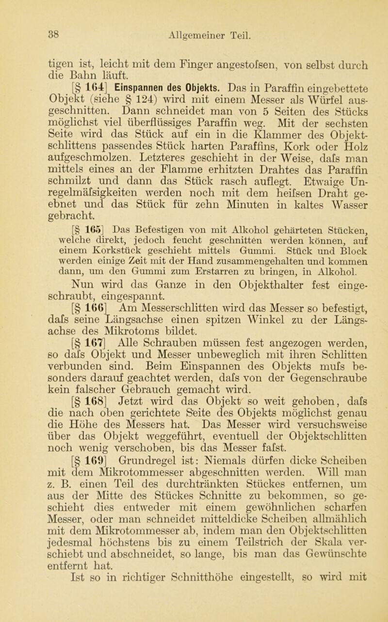 tigen ist, leicht mit dem Finger angestofsen, von selbst durch die Bahn läuft. [§ 164] Einspannen des Objekts. Das in Paraffin eingebettete Objekt (siehe § 124) wird mit einem Messer als Würfel aus- geschnitten. Dann schneidet man von 5 Seiten des Stücks möglichst viel überflüssiges Paraffin weg. Mit der sechsten Seite wird das Stück auf ein in die Klammer des Objekt- schlittens passendes Stück harten Paraffins, Kork oder Holz auf geschmolzen. Letzteres geschieht in der Weise, dafs man mittels eines an der Flamme erhitzten Drahtes das Paraffin schmilzt und dann das Stück rasch auflegt. Etwaige Un- regelm äfsigkeiten werden noch mit dem heifsen Draht ge- ebnet und das Stück für zehn Minuten in kaltes Wasser gebracht. [§ 165] Das Befestigen von mit Alkohol gehärteten Stücken, welche direkt, jedoch feucht geschnitten werden können, auf einem Korkstück geschieht mittels Gummi. Stück und Block werden einige Zeit mit der Hand zusammengehalten und kommen dann, um den Gummi zum Erstarren zu bringen, in Alkohol. Nun wird das Ganze in den Objekthalter fest einge- schraubt, eingespannt. [§ 166] Am Messerschlitten wird das Messer so befestigt, dafs seine Längsachse einen spitzen Winkel zu der Längs- achse des Mikrotoms bildet. [§ 167] Alle Schrauben müssen fest angezogen werden, so dafs Objekt und Messer unbeweglich mit ihren Schlitten verbunden sind. Beim Einspannen des Objekts mufs be- sonders darauf geachtet werden, dafs von der Gegenschraube kein falscher Gebrauch gemacht wird. [§ 168] Jetzt wird das Objekt so weit gehoben, dafs die nach oben gerichtete S'eite des Objekts möglichst genau die Höhe des Messers hat. Das Messer wird versuchsweise über das Objekt weggeführt, eventuell der Objektschlitten noch wenig verschoben, bis das Messer fafst. [§ 169] Grundregel ist: Niemals dürfen dicke Scheiben mit dem Mikrotommesser abgeschnitten werden. Will man z. B. einen Teil des durchtränkten Stückes entfernen, um aus der Mitte des Stückes Schnitte zu bekommen, so ge- schieht dies entweder mit einem gewöhnlichen scharfen Messer, oder man schneidet mitteldicke Scheiben allmählich mit dem Mikrotommesser ab, indem man den Objektschlitten jedesmal höchstens bis zu einem Teilstrich der Skala ver- schiebt und abschneidet, so lange, bis man das Gewünschte entfernt hat. Ist so in richtiger Schnitthöhe eingestellt, so wird mit