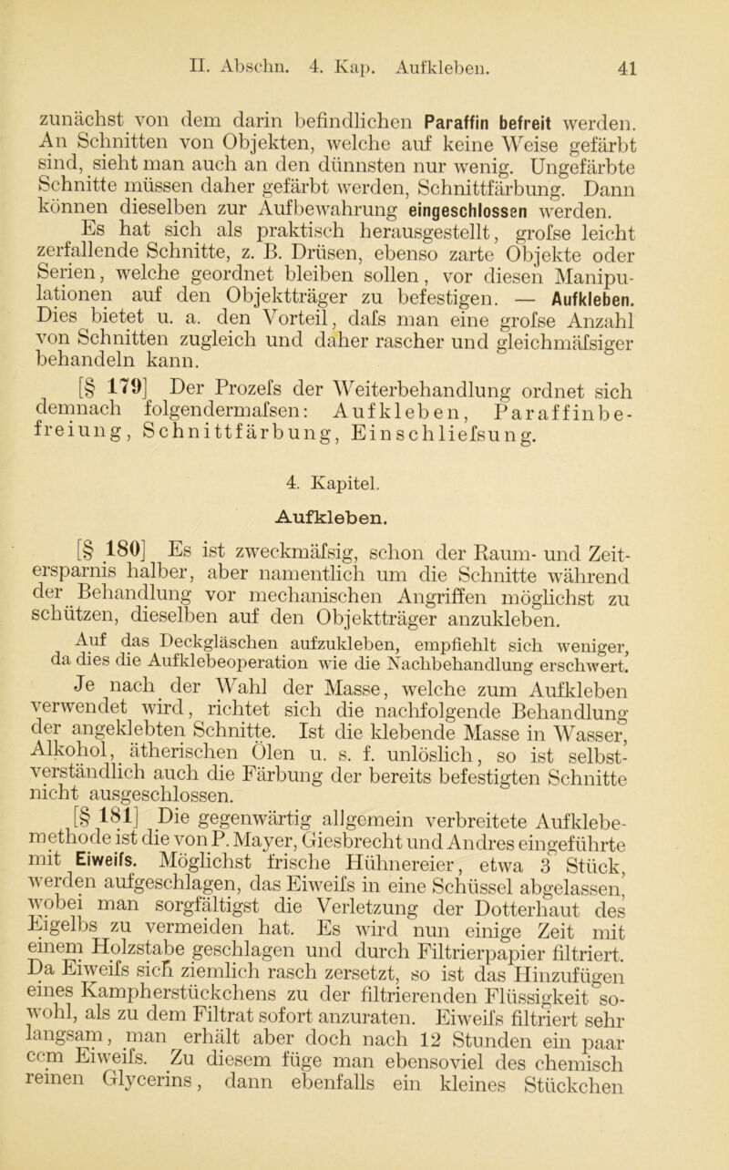 zunächst von dem darin befindlichen Paraffin befreit werden. An Schnitten von Objekten, welche auf keine Weise gefärbt sind, sieht man auch an den dünnsten nur wenig. Ungefärbte Schnitte müssen daher gefärbt werden, Schnittfärbung. Dann können dieselben zur Aufbewahrung eingeschlosssn werden. Es hat sich als praktisch herausgestellt, grofse leicht zerfallende Schnitte, z. B. Drüsen, ebenso zarte Objekte oder Serien, welche geordnet bleiben sollen, vor diesen Manipu- lationen auf den Objektträger zu befestigen. — Aufkleben. Dies bietet u. a. den Vorteil, dafs man eine grofse Anzahl von Schnitten zugleich und daher rascher und gleichmäfsiger behandeln kann. [§ 179] Der Prozefs der Weiterbehandlung ordnet sich demnach folgendermafsen: Aufkleben, Paraffinbe- freiung, Schnittfärbung, Einschliefsung. 4. Kapitel. Aufkleben. [§ 180] Es ist zweckmäfsig, schon der Raum- und Zeit- ersparnis halber, aber namentlich um die Schnitte während der Behandlung vor mechanischen Angriffen möglichst zu schützen, dieselben auf den Objektträger anzukleben. Auf das Deckgläschen aufzukleben, empfiehlt sich weniger, da dies die Aufklebeoperation wie die Nachbehandlung erschwert. Je nach, der Wahl der Masse, welche zum Aufkleben verwendet wird, richtet sich die nachfolgende Behandlung der angeklebten Schnitte. Ist die klebende Masse in Wasser, Alkohol,. ätherischen Ölen u. s. f. unlöslich, so ist selbst- verständlich auch die Färbung der bereits befestigten Schnitte nicht ausgeschlossen. [§ 181] Die gegenwärtig allgemein verbreitete Aufklebe- rn etho.de ist die von P. Mayer, Giesbrecht und Andres eingeführte mit Eiweifs. Möglichst frische Hühnereier, etwa 3 Stück, werden aufgeschlagen, das Eiweifs in eine Schüssel abgelassen’ wobei man sorgfältigst die Verletzung der Dotterhaut des Eigelbs zu vermeiden hat. Es wird nun einige Zeit mit einem Holzstabe geschlagen und durch Filtrierpapier filtriert. Da Eiweifs sich ziemlich rasch zersetzt, so ist das Hinzufügen eines Ivampherstückchens zu der filtrierenden Flüssigkeit so- wohl, als zu dem Filtrat sofort anzuraten. Eiweifs filtriert sehr langsam, man ^erhält aber doch nach 12 Stunden ein paar ccm Eiweifs. Zu diesem füge man ebensoviel des chemisch reinen Glycerins, dann ebenfalls ein kleines Stückchen