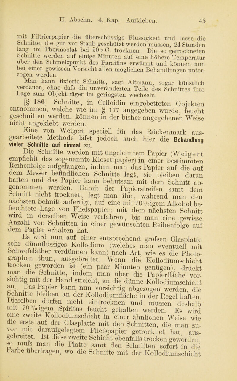 mit Filtrierpapier die überschüssige Flüssigkeit und lasse die Schnitte, die gut vor Staub geschützt werden müssen, 24 Stunden lang im Thermostat bei 50 o C. trocknen. F)ie so getrockneten Schnitte werden auf einige Minuten auf eine höhere Temperatur über den Schmelzpunkt des Paraffins erwärmt und können nun bei einei gewissen Vorsicht allen möglichen Behandlungen unter- zogen werden. Man kann fixierte Schnitte, sagt Altmann, sogar künstlich \ erdauen, ohne dafs die unveränderten Teile des Schnittes ihre Lage zum Objektträger im geringsten wechseln. [§ 186] Schnitte, in Celloidin eingebetteten Objekten entnommen, welche wie im § 177 angegeben wurde, feucht geschnitten werden, können in der bisher angegebenen Weise nicht angeklebt werden. Eine von Weigert speciell für das Rückenmark aus- gearbeitete Methode läfst jedoch auch hier die Behandlung vieler Schnitte auf einmal zu. Die Schnitte werden mit ungeleimtem Papier (Weigert empfiehlt das sogenannte Klosettpapier) in einer bestimmten Reihenfolge aufgefangen, indem man das Papier auf die auf dem Messer befindlichen Schnitte legt, sie bleiben daran haften und das Papier kann behutsam mit dem Schnitt ab- genommen werden. Damit der Papierstreifen samt dem Schnitt nicht trocknet, legt man ihn, während man den nächsten Schnitt anfertigt, auf eine mit 70°/oigem Alkohol be- feuchtete Lage von Fliefspapier; mit dem nächsten Schnitt wird in derselben Weise verfahren, bis man eine gewisse Anzahl von Schnitten in einer gewünschten Reihenfolge auf dem Papier erhalten hat. Es wird nun auf einer entsprechend grofsen Glasplatte seni dünnflüssiges Kollodium (welches man eventuell mit Schwefeläther verdünnen kann) nach Art, wie es die Photo- graphen thun ausgebreitet. Wenn die Kollodiumschicht trocken geworden ist (ein paar Minuten genügen), drückt man die Schnitte, indem man über die Papierfläche vor- sichtig mit der Hand streicht, an die dünne Kollodiumschicht an Das Papier kann nun vorsichtig abgezogen werden, die Schnitte bleiben an der Kollodiumfläche in der Regel haften. leselben . dürfen nicht eintrocknen und müssen deshalb mit 70°/oigem Spiritus feucht gehalten werden. Es wird eine zweite Kollodiumschicht in einer ähnlichen Weise wie die erste auf der Glasplatte mit den Schnitten, die man zu- vor mit daraufgelegtem Fliefspapier getrocknet hat, aus- gebreitet. Ist diese zweite Schicht ebenfalls trocken geworden so iiUlfs man die Platte samt den Schnitten sofort in die färbe übertragen, wo die Schnitte mit der Kollodiumschicht