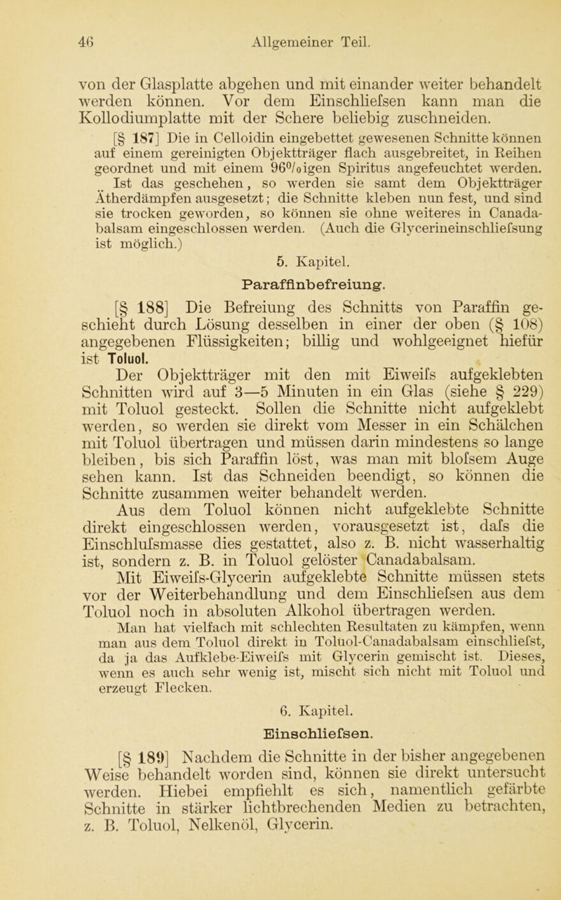 von der Glasplatte abgehen und mit einander weiter behandelt werden können. Vor dem Einschliefsen kann man die Kollodiumplatte mit der Schere beliebig zuschneiden. [§ 187] Die in Celloidin eingebettet gewesenen Schnitte können auf einem gereinigten Objektträger flach ansgebreitet, in Reihen geordnet und mit einem 96°/oigen Spiritus angefeuchtet werden. Ist das geschehen, so werden sie samt dem Objektträger Ätherdämpfen ausgesetzt; die Schnitte kleben nun fest, und sind sie trocken geworden, so können sie ohne weiteres in Canada- balsam eingeschlossen werden. (Auch die Glycerineinschliefsung ist möglich.) 5. Kapitel. Parafflnbefreiung’. [§ 188] Die Befreiung des Schnitts von Paraffin ge- schieht durch Lösung desselben in einer der oben (§ 108) angegebenen Flüssigkeiten; billig und wohlgeeignet hiefür ist Toluol. Der Objektträger mit den mit Eiweifs aufgeklebten Schnitten wird auf 3—5 Minuten in ein Glas (siehe § 229) mit Toluol gesteckt. Sollen die Schnitte nicht aufgeklebt werden, so werden sie direkt vom Messer in ein Schälchen mit Toluol übertragen und müssen darin mindestens so lange bleiben, bis sich Paraffin löst, was man mit blofsem Auge sehen kann. Ist das Schneiden beendigt, so können die Schnitte zusammen weiter behandelt werden. Aus dem Toluol können nicht auf geklebte Schnitte direkt eingeschlossen werden, vorausgesetzt ist, dafs die Einschlufsmasse dies gestattet, also z. B. nicht wasserhaltig ist, sondern z. B. in Toluol gelöster Canadabalsam. Mit Eiweifs-Glycerin aufgeklebte Schnitte müssen stets vor der Weiterbehandlung und dem Einschliefsen aus dem Toluol noch in absoluten Alkohol übertragen werden. Man hat vielfach mit schlechten Resultaten zu kämpfen, wenn man aus dem Toluol direkt in Toluol-Canadabalsam einschliefst, da ja das Aufklebe-Eiweifs mit Glycerin gemischt ist. Dieses, wenn es auch sehr wenig ist, mischt sich nicht mit Toluol und erzeugt Flecken. 6. Kapitel. Einschliefsen. [§ 189] Nachdem die Schnitte in der bisher angegebenen Weise behandelt worden sind, können sie direkt untersucht werden. Hiebei empfiehlt es sich, namentlich gefärbte Schnitte in stärker lichtbrechenden Medien zu betrachten, z. B. Toluol, Nelkenöl, Glycerin.