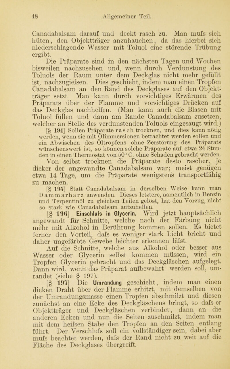 Canadabalsam darauf und deckt rasch zu. Man mufs sich hüten, den Objektträger anzuhauchen, da das hierbei sich niederschlagende Wasser mit Toluol eine störende Trübung ergibt. Die Präparate sind in den nächsten Tagen und Wochen bisweilen nachzusehen und, wenn durch Verdunstung des Toluols der Raum unter dem Deckglas nicht mehr gefüllt ist, nachzugiefsen. Dies geschieht, indem man einen Tropfen Canadabalsam an den Rand des Deckglases auf den Objekt- träger setzt. Man kann durch vorsichtiges Erwärmen des Präparats über der Flamme und vorsichtiges Drücken auf das Deckglas nachhelfen. (Man kann auch die Blasen mit Toluol füllen und dann am Rande Canadabalsam zusetzen, welcher an Stelle des verdunstenden Toluols eingesaugt wird.) [§ 194] Sollen Präparate rasch trocknen, und dies kann nötig werden, wenn sie mit Ölimmersionen betrachtet werden sollen und ein Abwischen des Öltropfens ohne Zerstörung des Präparats wünschenswert ist, so können solche Präparate auf etwa 24 Stun- den in einen Thermostat von 50° C. ohne Schaden gebracht werden. Von selbst trocknen die Präparate desto rascher, je dicker der angewandte Canadabalsam war; meist genügen etwa 14 Tage, um die Präparate wenigstens transportfähig zu machen. [§ 195] Statt Canadabalsam in derselben Weise kann man Dammarharz anwenden. Dieses letztere, namentlich in Benzin und Terpentinöl zn gleichen Teilen gelöst, hat den Vorzug, nicht so stark wie Canadabalsam aufzuhellen. [§ 19G] Einschlufs in Glycerin. Wird jetzt hauptsächlich angewandt für Schnitte, welche nach der Färbung nicht mehr mit Alkohol in Berührung kommen sollen. Fs bietet ferner den Vorteil, clafs es weniger stark Licht bricht und daher ungefärbte Gewebe leichter erkennen läfst. Auf die Schnitte, welche aus Alkohol oder besser aus Wasser oder Glycerin selbst kommen müssen, wird ein Tropfen Glycerin gebracht und das Deckgläschen aufgelegt. Dann wird, wenn das Präparat auf bewahrt werden soll, um- randet (siehe § 197). [§ 197] Die Umrandung geschieht, indem man einen dicken Draht über der Flamme erhitzt, mit demselben von der Umrandungsmasse einen Tropfen abschmilzt und diesen zunächst an eine Ecke des Deckgläschens bringt, so dafs er Objektträger und Deckgläschen verbindet, dann an die anderen Ecken und nun die Seiten zuschmilzt,. indem man mit dem heifsen Stabe den Tropfen an den Seiten entlang führt. Der Verschlufs soll ein vollständiger sein, dabei aber mufs beachtet werden, dafs der Rand nicht zu weit auf die Fläche des Deckglases übergreift.