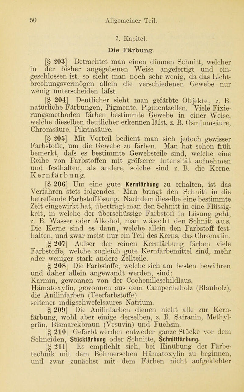 7. Kapitel. Die Färbung. [§ 203] Betrachtet man einen dünnen Schnitt, welcher in der bisher angegebenen Weise angefertigt und ein- geschlossen ist, so sieht man noch sehr wenig, da das Licht- brechungsvermögen allein die verschiedenen Gewebe nur wenig unterscheiden läl’st. [§ 204] Deutlicher sieht man gefärbte Objekte, z. B. natürliche Färbungen, Pigmente, Pigmentzellen. Viele Fixie- rungsmethoden färben bestimmte Gewebe in einer Weise, welche dieselben deutlicher erkennen läfst, z. B. Osmiumsäure, Chromsäure, Pikrinsäure. [§ 205] Mit Vorteil bedient man sich jedoch gewisser Farbstoffe, um die Gewebe zu färben. Man hat schon früh bemerkt, dafs es bestimmte Gewebsteile sind, welche eine Reihe von Farbstoffen mit gröfserer Intensität aufnehmen und festlialten, als andere, solche sind z. B. die Kerne. Kernfärbung. [§ 200] Um eine gute Kernfärbung zu erhalten, ist das Verfahren stets folgendes. Man bringt den Schnitt in die betreffende Farbstofflösung. Nachdem dieselbe eine bestimmte Zeit eingewirkt hat, überträgt man den Schnitt in eine Flüssig- keit, in welche der überschüssige Farbstoff in Lösung geht, z. B. Wasser oder Alkohol, man wäscht den Schnitt aus. Die Kerne sind es dann, welche allein den Farbstoff fest- lialten, und zwar meist nur ein Teil des Kerns, das Chromatin. [§ 207] Aufser der reinen Kernfärbung färben viele Farbstoffe, welche zugleich gute Kernfärbemittel sind, mehr oder weniger stark andere Zellteile. [§ 208] Die Farbstoffe, welche sich am besten bewähren und daher allein angewandt werden, sind: Karmin, gewonnen von der Cocheniilesehildlaus, Hämatoxylin, gewonnen aus dem Campecheholz (Blauholz), die Anilinfarben (Teerfarbstoffe) seltener indigschwefeisaures Natrium. [§ 209] Die Anilinfarben dienen nicht alle zur Kern- färbung, wohl aber einige derselben, z. B. Safranin, Methyl- grün, Bismarckbraun (Vesuvin) und Fuchsin. (§ 210] Gefärbt werden entweder ganze Stücke vor dem Schneiden, Stückfärbung oder Schnitte, Schnittfärbung. [§ 211] Es empfiehlt sich, bei Einübung der Färbe- technik mit dem Böhmerschen Hämatoxylin zu beginnen, und zwar zunächst mit dem Färben nicht aufgeklebter