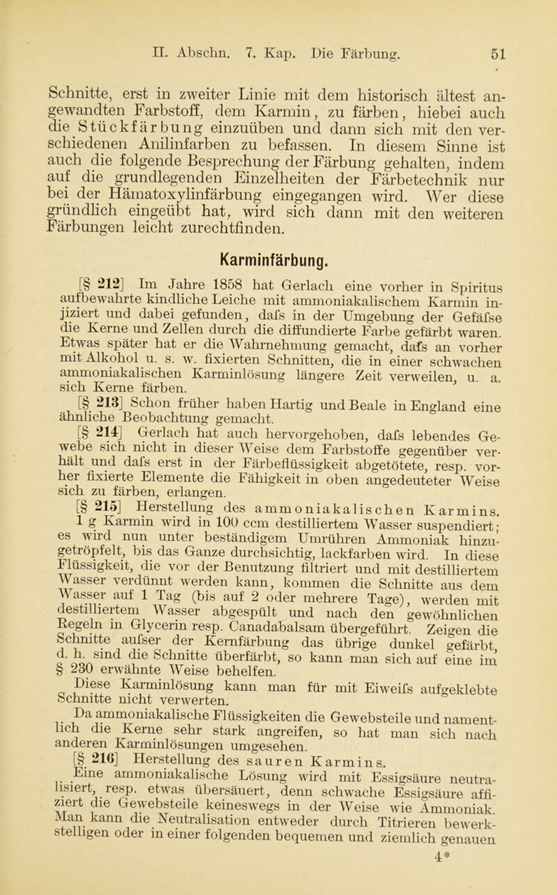 Schnitte, erst in zweiter Linie mit dem historisch ältest an- gewandten Farbstoff, dem Karmin, zu färben, hiebei auch die Stückfärbung einzuüben und dann sich mit den ver- schiedenen Anilinfarben zu befassen. In diesem Sinne ist auch die folgende Besprechung der Färbung gehalten, indem auf die grundlegenden Einzelheiten der Färbetechnik nur bei der Hämatoxylinfärbung eingegangen wird. Wer diese gründlich eingeübt hat, wird sich dann mit den weiteren Färbungen leicht zurechtfinden. Karminfärbung. [§ -12] Im Jahre 1858 hat Gerlach eine vorher in Spiritus aufbewahrte kindliche Leiche mit ammoniakalischem Karmin in- jiziert und dabei gefunden, dals in der Umgebung der Gefäfse die Kerne und Zellen durch die diffundierte Farbe gefärbt waren. Etwas später hat er die Wahrnehmung gemacht, dafs an vorher mit Alkohol u. s. w. fixierten Schnitten, die in einer schwachen ammoniakalischen Karminlösung längere Zeit verweilen u. a. sich Kerne färben. [§ 213J Schon früher haben Hartig und Beale in England eine ähnliche Beobachtung gemacht. [§ 214] Gerlach hat auch hervorgehoben, dafs lebendes Ge- webe sich nicht in dieser Weise dem Farbstoffe gegenüber ver- hält und dafs erst in der Färbeflüssigkeit abgetötete, resp. vor- her fixierte Elemente die Fähigkeit in oben angedeuteter Weise sich zu färben, erlangen. [§ 215] Herstellung des ammoniakalischen Karmins. 1 g Karmin wird in 100 ccm destilliertem Wasser suspendiert; es wird nun unter beständigem Umrühren Ammoniak hinzu- getröpfelt, bis das Ganze durchsichtig, lackfarben wird. In diese Flüssigkeit, die vor der Benutzung filtriert und mit destilliertem Wasser verdünnt werden kann, kommen die Schnitte aus dem lasser auf 1 Tag (bis auf 2 oder mehrere Tage), werden mit destilliertem Wasser abgespült und nach den gewöhnlichen Regeln in Glycerin resp. Canadabalsam übergeführt. Zeigen die Schnitte aufser der Kernfärbung das übrige dunkel gefärbt o ilusind die Sclinitte überfärbt, so kann man sich auf eine im § 230 erwähnte Weise behelfen. Diese Karminlösung kann man für mit Eiweifs aufgeklebte Schnitte nicht verwerten. Da ammoniakalische Flüssigkeiten die Gewebsteile und nament- lich die Kerne sehr stark angreifen, so hat man sich nach anderen Karminlösungen umgesehen. [§ 216] Herstellung des sauren Karmins. Eine ammoniakalische Lösung wird mit Essigsäure neutra- lisiert, resp. etwas übersäuert, denn schwache Essigsäure affi- ziert die Gewebsteile keineswegs in der Weise wie Ammoniak. Man kann die Neutralisation entweder durch Titrieren bewerk- stelligen oder in einer folgenden bequemen und ziemlich genauen 4 #