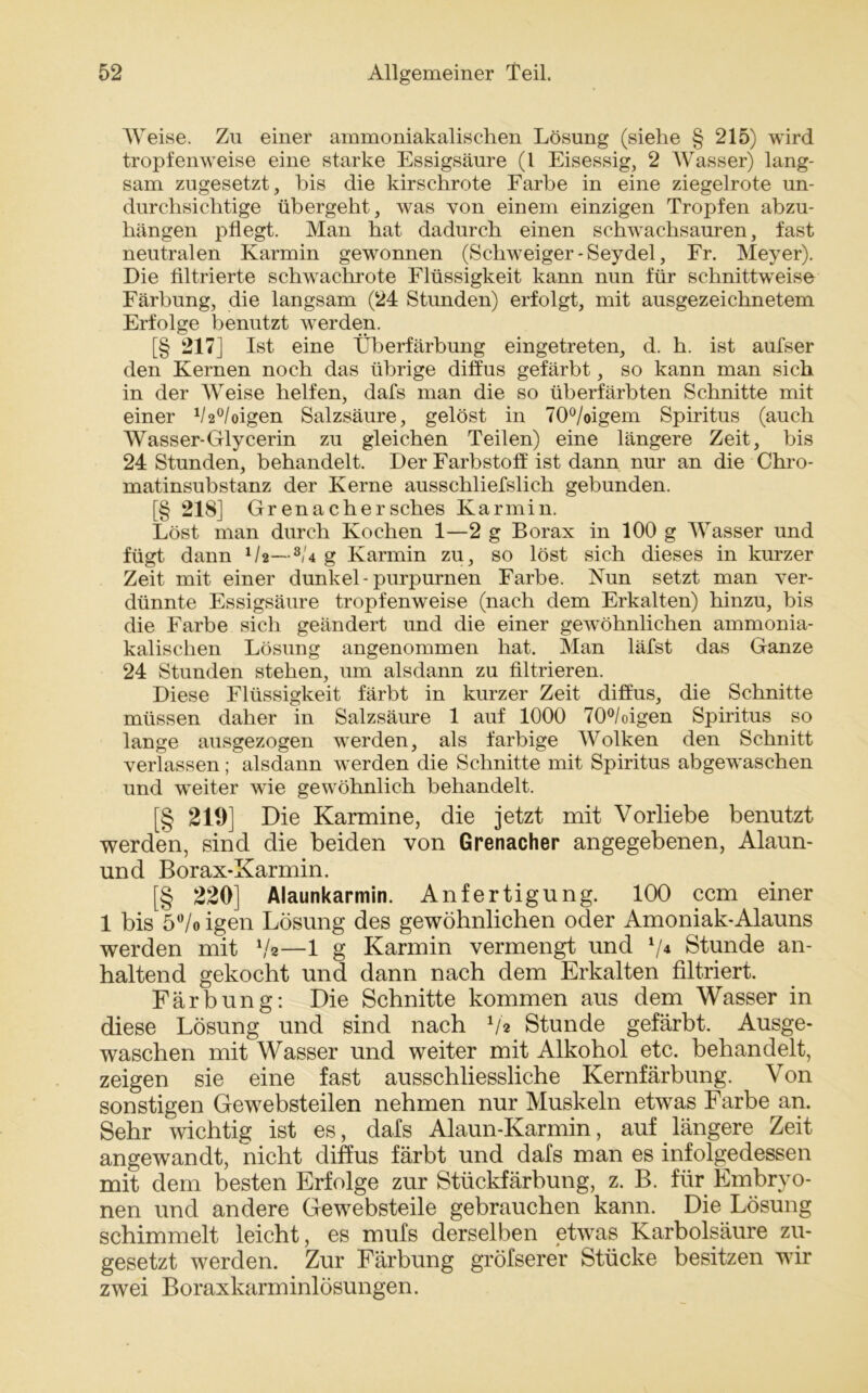 Weise. Zu einer ammoniakalischen Lösung (siehe § 215) wird tropfenweise eine starke Essigsäure (l Eisessig, 2 Wasser) lang- sam zugesetzt, bis die kirschrote Farbe in eine ziegelrote un- durchsichtige übergeht, was von einem einzigen Tropfen abzu- hängen pflegt. Man hat dadurch einen schwachsauren, fast neutralen Karmin gewonnen (Schweiger - Seydel, Fr. Meyer). Die filtrierte schwachrote Flüssigkeit kann nun für schnittweise Färbung, die langsam (24 Stunden) erfolgt, mit ausgezeichnetem Erfolge benutzt werden. [§ 217] Ist eine Überfärbung eingetreten, d. h. ist aufser den Kernen noch das übrige diffus gefärbt, so kann man sich in der Weise helfen, dafs man die so überfärbten Schnitte mit einer 1/2°/oigen Salzsäure, gelöst in 70°/oigem Spiritus (auch Wasser-Glycerin zu gleichen Teilen) eine längere Zeit, bis 24 Stunden, behandelt. Der Farbstoff ist dann nur an die Chro- matinsubstanz der Kerne ausschliefslich gebunden. [§ 218] Grenachersches Karmin. Löst man durch Kochen 1—2 g Borax in 100 g Wasser und fügt dann 02—s/4 g Karmin zu, so löst sich dieses in kurzer Zeit mit einer dunkel-purpurnen Farbe. Nun setzt man ver- dünnte Essigsäure tropfenweise (nach dem Erkalten) hinzu, bis die Farbe sich geändert und die einer gewöhnlichen ammonia- kalischen Lösung angenommen hat. Man läfst das Ganze 24 Stunden stehen, um alsdann zu filtrieren. Diese Flüssigkeit färbt in kurzer Zeit diffus, die Schnitte müssen daher in Salzsäure 1 auf 1000 70°/oigen Spiritus so lange ausgezogen wrerden, als farbige Wolken den Schnitt verlassen; alsdann werden die Schnitte mit Spiritus abgewaschen und weiter wie gewöhnlich behandelt. [§ 219] Die Karmine, die jetzt mit Vorliebe benutzt werden, sind die beiden von Grenacher angegebenen, Alaun- und Borax-Karmin. [§ 220] Alaunkarmin. Anfertigung. 100 ccm einer 1 bis 5°/o igen Lösung des gewöhnlichen oder Amoniak-Alauns werden mit V*—1 g Karmin vermengt und V4 Stunde an- haltend gekocht und dann nach dem Erkalten filtriert. Färbung: Die Schnitte kommen aus dem Wasser in diese Lösung und sind nach V2 Stunde gefärbt. Ausge- waschen mit Wasser und weiter mit Alkohol etc. behandelt, zeigen sie eine fast ausschliessliche Kernfärbung. Von sonstigen Gewebsteilen nehmen nur Muskeln etwas Farbe an. Sehr wichtig ist es, dafs Alaun-Karmin, auf längere Zeit angewandt, nicht diffus färbt und dafs man es infolgedessen mit dem besten Erfolge zur Stückfärbung, z. B. für Embryo- nen und andere Gewebsteile gebrauchen kann. Die Lösung schimmelt leicht, es mufs derselben etwas Karbolsäure zu- gesetzt werden. Zur Färbung gröfserer Stücke besitzen wir zwei Boraxkarminlösungen.