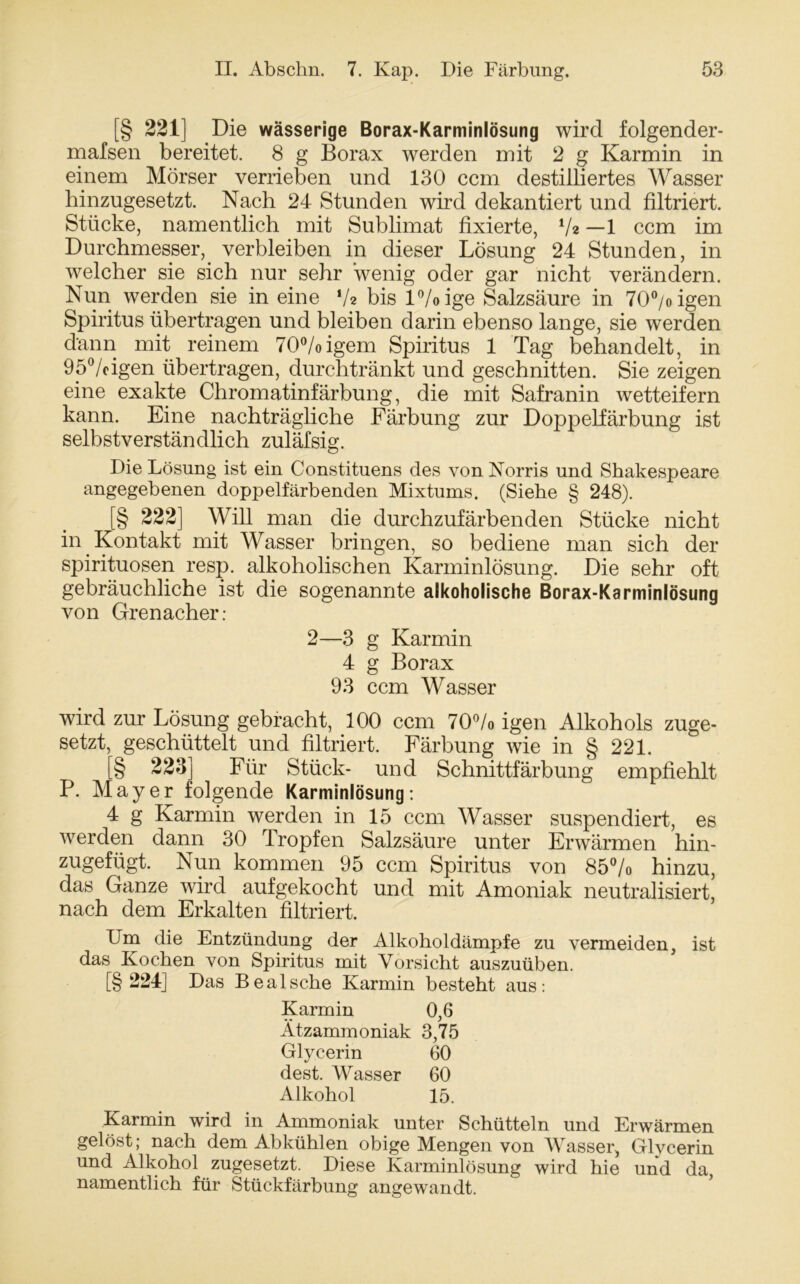 [§ 221] Die wässerige Borax-Karminlösung wird folgender- malsen bereitet. 8 g Borax werden mit 2 g Karmin in einem Mörser verrieben und 130 ccm destilliertes Wasser hinzugesetzt. Nach 24 Stunden wird dekantiert und filtriert. Stücke, namentlich mit Sublimat fixierte, */* —1 ccm im Durchmesser, verbleiben in dieser Lösung 24 Stunden, in welcher sie sich nur sehr wenig oder gar nicht verändern. Nun werden sie in eine V* bis l°/oige Salzsäure in 70°/oigen Spiritus übertragen und bleiben darin ebenso lange, sie werden dann mit reinem 70°/oigem Spiritus 1 Tag behandelt, in 95°/cigen übertragen, durchtränkt und geschnitten. Sie zeigen eine exakte Chromatinfärbung, die mit Safranin wetteifern kann. Eine nachträgliche Färbung zur Doppelfärbung ist selbstverständlich zuläfsig. Die Lösung ist ein Constituens des vonNorris und Shakespeare angegebenen doppelfärbenden Mixtums. (Siehe § 248). [§ 222] Will man die durchzufärbenden Stücke nicht in Kontakt mit Wasser bringen, so bediene man sich der Spirituosen resp. alkoholischen Karminlösung. Die sehr oft gebräuchliche ist die sogenannte alkoholische Borax-Karminlösung von Grenacher: 2—3 g Karmin 4 g Borax 93 ccm Wasser wird zur Lösung gebracht, 100 ccm 70°/o igen Alkohols zuge- setzt, geschüttelt und filtriert. Färbung wie in § 221. [§ 223] Für Stück- und Schnittfärbung empfiehlt P. Mayer folgende Karminlösung: 4 g Karmin werden in 15 ccm Wasser suspendiert, es werden dann 30 Tropfen Salzsäure unter Erwärmen hin- zugefügt. Nun kommen 95 ccm Spiritus von 85% hinzu, das Ganze wird aufgekocht und mit Amoniak neutralisiert, nach dem Erkalten filtriert. Um die Entzündung der Alkoholdämpfe zu vermeiden, ist das Kochen von Spiritus mit Vorsicht auszuüben. [§ 224] Das Bealsche Karmin besteht aus: Karmin 0,6 Ätzammoniak 3,75 Glycerin 60 dest. Wasser 60 Alkohol 15. Karmin wird in Ammoniak unter Schütteln und Erwärmen gelöst; nach dem Abkühlen obige Mengen von Wasser, Glycerin und Alkohol zugesetzt. Diese Karminlösung wird hie und da namentlich für Stückfärbung angewandt.