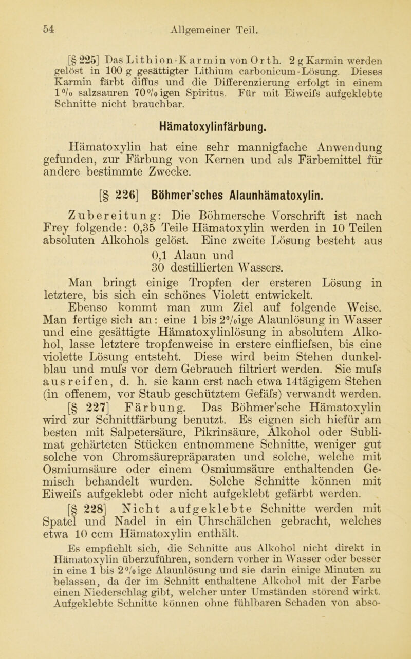 [§ 225] Das Lithion -Karmin von Orth. 2 gKarmin werden gelöst in 100 g gesättigter Lithium carbonicum-Lösung. Dieses Karmin färbt diffus und die Differenzierung erfolgt in einem l°/o salzsauren 70°/oigen Spiritus. Für mit Eiweifs aufgeklebte Schnitte nicht brauchbar. Hämatoxylinfärbung. Hämatoxylin hat eine sehr mannigfache Anwendung gefunden, zur Färbung von Kernen und als Färbemittel für andere bestimmte Zwecke. [§ 226] Böhmer’sches Alaunhämatoxylin. Zubereitung: Die Böbmersche Vorschrift ist nach Frey folgende: 0,35 Teile Hämatoxylin werden in 10 Teilen absoluten Alkohols gelöst. Eine zweite Lösung besteht aus 0,1 Alaun und 30 destilberten Wassers. Man bringt einige Tropfen der ersteren Lösung in letztere, bis sich ein schönes Violett entwickelt. Ebenso kommt man zum Ziel auf folgende Weise. Man fertige sich an: eine 1 bis 2°/oige Alaunlösung in Wasser und eine gesättigte Hämatoxylinlösung in absolutem Alko- hol, lasse letztere tropfenweise in erstere einfliefsen, bis eine violette Lösung entsteht. Diese wird beim Stehen dunkel- blau und mufs vor dem Gebrauch filtriert werden. Sie mufs aus reifen, d. b. sie kann erst nach etwa 14tägigem Stehen (in offenem, vor Staub geschütztem Gefäfs) verwandt werden. [§ 227] Färbung. Das Böhmer’sche Hämatoxylin wird zur Schnittfärbung benutzt. Es eignen sich hiefür am besten mit Salpetersäure, Pikrinsäure, Alkohol oder Subli- mat gehärteten Stücken entnommene Schnitte, weniger gut solche von Chromsäurepräparaten und solche, welche mit Osmiumsäure oder einem Osmiumsäure enthaltenden Ge- misch behandelt wurden. Solche Schnitte können mit Eiweifs aufgeklebt oder nicht aufgeklebt gefärbt werden. [§ 228] Nicht aufgeklebte Schnitte werden mit Spatel und Nadel in ein Uhrschälchen gebracht, welches etwa 10 ccm Hämatoxylin enthält. Es empfiehlt sich, die Schnitte aus Alkohol nicht direkt in Hämatoxylin überzuführen, sondern vorher in Wasser oder besser in eine 1 bis 2 °/o ige Alaunlösung und sie darin einige Minuten zu belassen, da der im Schnitt enthaltene Alkohol mit der Farbe einen Niederschlag gibt, welcher unter Umständen störend wirkt. Aufgeklebte Schnitte können ohne fühlbaren Schaden von abso-
